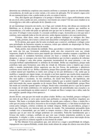 154
determina nas substâncias corpóreas uma maneira uniforme e constante de operar em determinadas
circunstâncias, de modo que se estas variam, a lei carece de aplicação. Por lei natural a água corre
do seu manancial para o mar, a pedra tende ao solo, os corpos à inércia.
Ora; dirá alguém que desaparece a lei porque o homem eleva a água artificialmente acima
do seu nível, atira a pedra aos ares, comunica o movimento aos corpos? Em tais casos mudam-se as
circunstâncias e não cabe a aplicação da lei. Quando a voz
232
de um taumaturgo ressuscita um morto, ou o fogo, por vontade divina, não abrasa aos meninos de
Babilônia, ou se dividem as águas do Jordão, intervém um poder superior que modifica as
circunstâncias; a lei então não pode ser aplicada sem que por isto se destrua, pois, a natureza segue
seu curso. O milagre é uma exceção. E a exceção confirma a regra. Acrescente-se a isto que nem é
contínuo, nem suspende todas as leis do universo, senão alguma somente e em casos particulares.
Existem, além disso, notas certas com que podemos distinguir os milagres dos fatos
naturais; nada, portanto, deve temer a ciência nem desconfiar a inteligência do seu poder cognitivo.
5. Os deístas, para quem não há outra revelação que a sensível, combatem o milagre como
uma perturbação da harmonia reinante na natureza, crêem que redunda em desprestígio de Deus,
fonte da ordem e autor das maravilhas do mundo.
Nada, porém, mais distante da realidade. Deus, que produz e conserva a harmonia dos seres
por meio das leis que livremente estabeleceu, pode sem elas conservá-la com sua virtude
onipotente; dispõe de infinitos meios para impedir que elementos estranhos rompam o equilíbrio da
ordem material. A verdadeira harmonia consiste em fazer a vontade de Deus e cumprir seus
desígnios, o que se consegue com esses fatos extraordinários que revelam a grandeza do soberano
Criador. O milagre é uma obra prima, argumento incontrastável da causa primeira, e em sua
execução brilham esplendidamente os atributos da divindade. Brilha sua onipotência, porque nada
contribuiu tanto para formarmos uma idéia da virtude do Altíssimo como o império que exerce
sobre o mundo, produzindo efeitos superiores aos das leis físicas, tão poderosas e admiráveis
conforme nosso modo de ver. Brilha a sabedoria, porque Deus quando opera o milagre não derroga
a ordem natural por imperfeita ou inútil, nem corrige as leis por defeituosas e vãs, senão que as
modifica e suspende por algum tempo, em atenção a um bem superior que resulta desta suspensão;
estas leis são perfeitas e sábias em ordem ao fim natural que prosseguem, não em ordem a outros
fins mais nobres e excelentes. As leis científicas, diz muito bem Ravier, são hipotéticas, não
categóricas713
: não operam senão em determinadas condições que se podem impedir ou modificar
pela intervenção das causas segundas ou do mesmo Deus. Brilha sua imutabilidade, porque Deus
não muda seu conselho quando opera o milagre. Desde toda a eternidade previu o que devia operar
no tempo; de tal modo estabeleceu a lei natural que também são preordenadas suas exceções e as
causas de sua manifestação na ordem sensível. A vontade em Deus é sempre reta e sábia; nada faz
por capricho; quando chega a hora aparece o
233
decreto divino, sem que por isto mude seu plano criador. Brilha a sua, bondade, porque o milagre é
um meio de que Deus se serve para revelar suas perfeições e outorgar benefícios singulares aos
homens. Não basta a revelação pelas maravilhas do mundo para conhecer a Deus e render-lhe o
culto que em justiça se lhe deve; necessita-se da revelação sobrenatural, e o fato desta revelação nos
consta pelos milagres, critérios evidentes da verdade religiosa. Brilha sua providência, porque é
assim que Deus revela seu interesse pelo governo do mundo. Tão intimamente persuadida desta
verdade vive a humanidade, que em todos os tempos recorreu a Deus em demanda de auxílios
especiais que só por meio do milagre poderiam ser concedidos. Pediu-lhe humildemente que a
livrasse dos males e perigos, confiada em que com suas virtudes onipotentes acederia às suas
pretensões. A religião, o culto, a crença em um Deus pessoal, se fundam nessa intervenção divina
que dirige e governa as criaturas segundo as leis eternas do criador.
6. Não faltaram livres pensadores que, sem atrever-se a negar a possibilidade do milagre,
impugnaram sua cognoscibilidade, crendo deste modo afastar do campo da ciência essa nota divina
713
Leçons de philosophie, t. I, pg. 546.
 