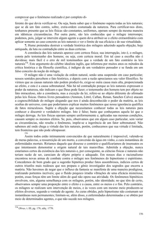 156
comprovar que o fenômeno realizado é por completo di-
235
ferente do que devia verificar-se. Ou seja, basta saber que o fenômeno supera todas as leis naturais;
que se dá um fato contra, sobre, extra-ordem costumada da natureza. Para certificar-nos disto,
tenhamos presente que as leis físicas são constantes, uniformes, operam sempre da mesma maneira
em idênticas circunstâncias. Por outra parte, são leis conhecidas que o milagre interrompe;
podemos, pois, julgar se intervém algum agente a quem deva atribuir-se o efeito extraordinário com
aplicar somente ao caso concreto as leis naturais e ver o limite de sua eficácia e de sua virtualidade.
7. Hume pretendeu destruir a verdade histórica dos milagres aduzindo aquela objeção, hoje
antiquada, da luta ou contradição entre as duas certezas.
A constância das leis naturais aparece com certeza física; sua interrupção, isto é, o milagre,
consta pelo testemunho dos homens; ou seja, com certeza moral. Em tal caso a escolha não é
duvidosa; mais fácil é o erro de mil testemunhos que a verdade de um fato contrário às leis
naturais718
. Este argumento do célebre idealista inglês, que informou por muitos anos os métodos da
crítica histórica e da filosofia científica, é indigno de um verdadeiro pensador e se funda em um
falso conceito da noção do milagre.
O milagre não é uma violação da ordem natural, senão uma suspensão em caso particular;
nossos sentidos percebem o fato histórico, e depois com a razão apreciamos seu valor filosófico. Se
virmos que as causas naturais não podem produzi-lo, exige-se outra causa mais alta, proporcionada
ao efeito, e esta é a causa sobrenatural. Não há tal contradição porque as leis naturais expressam o
poder da natureza, não indicam o que Deus pode fazer; o testemunho dos homens tem por objeto no
fato miraculoso, não a constância, mas a exceção da lei, refere-se ao objeto diferente do afirmado
pelas leis físicas. Outros livres pensadores (Ammon, Littré, Caftan, Renan, Sanches Calvo) atacam
a cognoscibilidade do milagre alegando que nos é ainda desconhecido o poder da matéria, as leis
ocultas do universo, com que poderíamos explicar muitos fenômenos que nossa ignorância qualifica
de fatos miraculosos. Supõe a objeção que necessitamos conhecer todas as leis naturais para
conhecer e discernir o verdadeiro milagre. Isto é falso; basta que conheçamos aquela lei que o
milagre derroga. As leis físicas operam sempre uniformemente e, aplicadas nas mesmas condições,
causam sempre os mesmos efeitos. Se, pois, observamos que em algum caso particular, sem variar
as circunstâncias, não resulta o fenômeno, impõe-se a ingerência de um fator sobrenatural. Não
sabemos até onde chega a virtude das leis naturais, porém, conhecemos que sua virtude é limitada,
tem fronteiras que não pode ultrapassar.
236
Assim todos estão intimamente convencidos de que naturalmente é impossível, valendo-se
de meras palavras, a ressurreição de um morto, a conversão da água em vinho, a cura instantânea de
enfermidades mortais. Riríamos daquele que dissesse o contrário e qualificaríamos de insensatos os
que intentassem demonstrar a origem natural de tais maravilhas. Admitida a objeção, nunca
estaríamos certos da existência das leis naturais e, por conseguinte, as ciências físicas e naturais não
teriam razão de ser, careciam de objeto próprio e adequado. Em nossos dias o racionalismo
encontrou novas armas de combate contra o milagre nos fenômenos do hipnotismo e espiritismo.
Concedemos de bom grado que a sugestão hipnótica produz fatos assombrosos, indícios certos de
outros triunfos mais ruidosos que nos prepara o gênio investigador dos segredos que encerra a
matéria. Não havemos de negar que o influxo da fantasia se manifesta de uma maneira prodigiosa,
realizando portentos incríveis; que o fluído psíquico irradia vibrações de uma eficácia misteriosa;
porém, essas forças têm um limite além do qual não opera sua atividade. Os fenômenos hipnóticos
envolvem, sim, alguma semelhança com os milagres, porém, não identidade; no que têm de certo,
observamos sempre uma proporção entre o efeito e a causa, entre os meios e o fim. Pelo contrário,
os milagres se realizam sem intervenção de meios, e às vezes com um mesmo meio produzem-se
efeitos diversos, segundo a vontade do agente. As curas obtidas, pelo hipnotismo não costumam ser
instantâneas nem permanentes; limitam-se, além disso, a enfermidades determinadas e se obtêm por
meio de determinados agentes, o que não sucede nos milagres.
718
Obras, t. III, pg. 178, ediç. 1770.
 