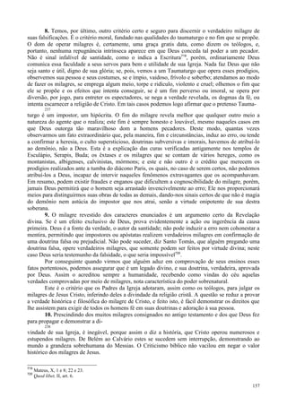 157
8. Temos, por último, outro critério certo e seguro para discernir o verdadeiro milagre de
suas falsificações. É o critério moral, fundado nas qualidades do taumaturgo e no fim que se propõe.
O dom de operar milagres é, certamente, uma graça gratis data, como dizem os teólogos, e,
portanto, nenhuma repugnância intrínseca aparece em que Deus conceda tal poder a um pecador.
Não é sinal infalível de santidade, como o indica a Escritura719
, porém, ordinariamente Deus
comunica essa faculdade a seus servos para bem e utilidade de sua Igreja. Nada faz Deus que não
seja santo e útil, digno de sua glória; se, pois, vemos a um Taumaturgo que opera esses prodígios,
observemos sua pessoa e seus costumes, se e ímpio, vaidoso, frívolo e soberbo; atendamos ao modo
de fazer os milagres, se emprega algum meio, torpe e ridículo, violento e cruel; olhemos o fim que
ele se propõe e os efeitos que intenta conseguir, se é um fim perverso ou imoral, se opera por
diversão, por jogo, para entreter os espectadores, se nega a verdade revelada, os dogmas da fé, ou
intenta escarnecer a religião de Cristo. Em tais casos podemos logo afirmar que o pretenso Tauma-
237
turgo é um impostor, um hipócrita. O fim do milagre revela melhor que qualquer outro meio a
natureza do agente que o realiza; este fim é sempre honesto e louvável, mesmo naqueles casos em
que Deus outorga tão maravilhoso dom a homens pecadores. Deste modo, quantas vezes
observarmos um fato extraordinário que, pela maneira, fim e circunstâncias, induz ao erro, ou tende
a confirmar a heresia, o culto supersticioso, doutrinas subversivas e imorais, havemos de atribuí-lo
ao demônio, não a Deus. Esta é a explicação das curas verificadas antigamente nos templos de
Esculápio, Serapis, Buda; os êxtases e os milagres que se contam de vários hereges, como os
montanistas, albigenses, calvinistas, mórmons; e este e não outro é o crédito que merecem os
prodígios realizados ante a tumba do diácono Paris, os quais, no caso de serem certos, não podemos
atribuí-los a Deus, incapaz de intervir naqueles fenômenos extravagantes que os acompanhavam.
Em resumo, podem existir fraudes e enganos que dificultem a cognoscibilidade do milagre, porém,
jamais Deus permitirá que o homem seja arrastado invencivelmente ao erro; Ele nos proporcionará
meios para distinguirmos suas obras de todas as demais, dando-nos sinais certos de que não é magia
do demônio nem astúcia do impostor que nos atrai, senão a virtude onipotente de sua destra
soberana.
9. O milagre revestido dos caracteres enunciados é um argumento certo da Revelação
divina. Se é um efeito exclusivo de Deus, prova evidentemente a ação ou ingerência da causa
primeira. Deus é a fonte da verdade, o autor da santidade; não pode induzir a erro nem cohonestar a
mentira, permitindo que impostores ou apóstatas realizem verdadeiros milagres em confirmação de
uma doutrina falsa ou prejudicial. Não pode suceder, diz Santo Tomás, que alguém pregando uma
doutrina falsa, opere verdadeiros milagres, que somente podem ser feitos por virtude divina; neste
caso Deus seria testemunho da falsidade, o que seria impossível720
.
Por conseguinte quando virmos que alguém aduz em comprovação de seus ensinos esses
fatos portentosos, podemos assegurar que é um legado divino, e sua doutrina, verdadeira, aprovada
por Deus. Assim o acreditou sempre a humanidade, recebendo como vindas do céu aquelas
verdades comprovadas por meio de milagres, nota característica do poder sobrenatural.
Este é o critério que os Padres da Igreja adotaram, assim como os teólogos, para julgar os
milagres de Jesus Cristo, inferindo deles a divindade da religião cristã. A questão se reduz a provar
a verdade histórica e filosófica do milagre de Cristo, e feito isto, é fácil demonstrar os direitos que
lhe assistem para exigir de todos os homens fé em suas doutrinas e adoração à sua pessoa.
10. Prescindindo dos muitos milagres consignados no antigo testamento e dos que Deus fez
para propagar e demonstrar a di-
238
vindade de sua Igreja, é inegável, porque assim o diz a história, que Cristo operou numerosos e
estupendos milagres. De Belém ao Calvário estes se sucedem sem interrupção, demonstrando ao
mundo a grandeza sobrehumana do Messias. O Criticismo bíblico não vacilou em negar o valor
histórico dos milagres de Jesus.
719
Mateus, X, 1 e 8; 22 e 23.
720
Quod libet, II, art. 6.
 