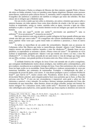 158
Para Reymaro e Paulus os milagres do Messias são fatos naturais; segundo Wette e Strauss
são mitos ou lendas orientais; Loisy os considera como figuras alegóricas; Harnack como sucessos
maravilhosos, explicáveis pelas ciências físicas. É, entretanto, inútil o empenho dos racionalistas; os
Evangelhos são autênticos e autênticos são também os milagres que neles são referidos. De duas
classes são os milagres que o Redentor opera.
Em uns revela o poder que tem sobre os elementos, em outros o domínio que possui sobre a
natureza humana; em todos aparece Jesus como dono absoluto da criação e das leis que a regem.
Acalma as tempestades, serena os ventos, caminha sobre as águas, converte a água em vinho,
multiplica os pães e os peixes721
. Este mesmo domínio revela nos milagres que opera em favor dos
homens.
Dá vista aos cegos722
, ouvido aos surdos723
, movimento aos paralíticos724
, sana os
enfermos725
, livra aos possessos726
, ressuscita aos mortos727
.
São Lucas descreve com uma só palavra o poder milagroso de Jesus quando afirma que uma
virtude saía dele que sarava todos728
. Os evangelistas não referem detalhadamente os milagres de
Jesus; repetem várias vezes que a gente trazia todos os enfermos e possessos, e Jesus os sarava
todos729
.
As turbas se maravilham de um poder tão extraordinário. Quando cura ao possesso de
Cafarnaum, refere São Marcos que todos se maravilhavam, dizendo: «Quem é este? Manda com
império mesmo aos próprios espíritos imundos e estes lhe obedecem»730
. Quando Jesus cura ao
paralítico, os espectadores se assustam e dizem: «Nunca vimos tal coisa»731
. Os apóstolos ao vê-lo
acalmar as tempestades, perguntavam: «Quem é este que manda aos ventos e ao mar, e estes lhe
obedecem?»732
. A viúva de Naím, possuída de um santo temor à vista do milagre que Jesus opera
em seu filho, exclama: «um grande profeta se levantou entre nós, Deus visitou a seu povo»733
.
239
A realidade histórica dos milagres de Jesus Cristo está atestada não só pelos evangelistas,
que consignam detalhadamente muitos desses prodígios, mas também pelos contemporâneos, pelo
povo judaico; reconhecem-na os próprios inimigos de Jesus. Esses fatos portentosos não os realizou
Jesus em lugar oculto ou às escondidas: foram fatos públicos e ruidosos, presenciados às vezes por
numerosas multidões, por centenares de testemunhas. Exemplos: a multiplicação dos pães; a
ressurreição do jovem de Naím, a de Lázaro. À vista desses prodígios o povo o aclamou Profeta de
Israel734
, quis fazê-lo rei735
, muitos creram nele; Nicodemos, doutor da lei, confessou a origem
divina deste Mestre celestial, «pois ninguém poderia fazer esses portentos que tu fazes, se Deus não
estivesse com Ele»736
. O erro em tais circunstâncias é impossível; seria geral e sobre um fato
claríssimo e sensível, e isto é absurdo. Os escribas e fariseus, inimigos encarniçados de Cristo, dão
testemunho de suas maravilhas. «Que faremos, dizem em pleno conselho, porque este homem faz
muitos milagres? Se o deixarmos assim, todos crerão nele»737
. Recorrem em algumas ocasiões a
vãos subterfúgios para explicá-los, como quando dizem que Jesus expulsa os demônios em nome de
721
Mateus, XIV, 19-30; VIII, 26 — Marc., IV, 39; VI, 30-52 — Lucas, IX, 16 — João, II, 6-9; VI, 11.
722
Mateus, IX, 28 — Marc., VIII, 22-26 — Luc., XVIII, 42 — João, IX, I.
723
Marc., VII, 33-35 — Mateus, IX, 32.
724
Marc., II, 3 — Luc., V, 18 — Mateus, IX, 6.
725
Ibid. XXI, 14 — Marc., VI, 35.
726
Ibid. I, 23 — Luc., IV, 33.
727
Mateus, IX, 18-26 — Luc., VII, 11, 19 — João, XI, 1-15; XXI, 14.
728
VI, 19.
729
Mat., IV, 23; VIII, 16 — Luc., VI, 19; IX, 2.
730
Marc., I, 27.
731
Ibid. II, 12 — Mat. IX, 8 — Luc., V, 26.
732
Ibid. VIII, 25 — Marc., IV, 40.
733
Luc., VII, 16.
734
João, VI, 14.
735
Ibid. VI, 15.
736
Ibid. III, 2.
737
Ibid. XI, 47 e 48.
 