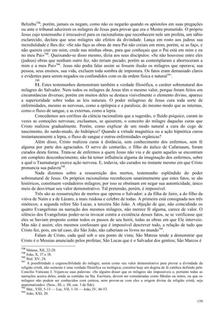 159
Belzebu738
; porém, jamais os negam, como não os negarão quando os apóstolos em suas pregações
ou ante o tribunal aduzirem os milagres de Jesus para provar que era o Mestre prometido. O próprio
Jesus cujo testemunho é irrecusável para os racionalistas que reconhecem nele um profeta, um sábio
esclarecido, declara que seus milagres são efeitos da divindade. Lança em rosto aos judeus sua
incredulidade e lhes diz: «Se não faço as obras de meu Pai não creiais em mim; porém, se as faço, e
não quereis crer em mim, crede nas minhas obras, para que conheçais que o Pai está em mim e eu
no meu Pai»739
. Queixando-se disso mesmo, dizia aos seus discípulos: «Se não houvesse entre eles
(judeus) obras que nenhum outro fez, não teriam pecado; porém as contemplaram e aborreceram a
mim e a meu Pai»740
. Jesus não podia falar assim se fossem ilusão os milagres que operava; sua
pessoa, seus ensinos, sua vida, excluem toda sombra de impostura. Os fatos eram demasiado claros
e evidentes para serem negados ou confundidos com os da ordem física e natural741
.
240
11. Estes testemunhos demonstram também a verdade filosófica, o caráter sobrenatural dos
milagres do Salvador. Nem todos os milagres de Jesus têm o mesmo valor, porque foram feitos em
circunstâncias diversas; porém em muitos deles se destaca visivelmente o elemento divino, aparece
a superioridade sobre todas as leis naturais. O poder milagroso de Jesus cura toda sorte de
enfermidades, mesmo as nervosas, como a epilepsia e a paralisia; do mesmo modo que as internas,
como o fluxo de sangue, e as externas, como a lepra.
Concedemos aos corifeus da ciência racionalista que a sugestão, o fluido psíquico, curam às
vezes as comoções nervosas; excluamos, se quiserem, o conceito do milagre daquelas curas que
Cristo realizou gradualmente. Porém, como explicar de um modo natural a cura do cego de
nascimento, do surdo-mudo, do hidrópico? Quando a virtude magnética ou a ação hipnótica curou
instantaneamente a lepra, o fluxo de sangue e outras enfermidades orgânicas?
Além disso, Cristo realizou curas à distância, sem conhecimento dos enfermos, sem fé
alguma por parte dos agraciados. O servo do centurião, o filho do áulico de Cafarnaum, foram
curados desta forma. Trata-se de enfermos a quem Jesus não viu e de quem aqueles se encontram
em completo desconhecimento; não há temer influência alguma da imaginação dos enfermos, sobre
a qual o Taumaturgo exerce ação nervosa. E, todavia, são curados no instante mesmo em que Cristo
pronuncia sua palavra742
.
Nada dizemos sobre a ressurreição dos mortos, testemunho esplêndido do poder
sobrenatural de Jesus. Os próprios racionalistas reconhecem unanimemente que estes fatos, se são
históricos, constituem verdadeiros milagres; por isso se obstinam em negar sua autenticidade, único
meio de desvirtuar seu valor demonstrativo. Tal pretensão, porém, é impossível.
Três são as ressurreições de mortos que operou o Salvador: a da filha de Jairo, a do filho da
viúva de Naím e a de Lázaro, a mais ruidosa e celebre de todas. A primeira está consignada nos três
sinóticos; a segunda refere São Lucas; a terceira São João. A objeção de que, não coincidindo os
quatro Evangelistas na narração dos mesmos milagres, não merece fé alguma, carece de valor. O
silêncio dos Evangelistas poder-se-ia invocar contra a existência desses fatos, se se verificasse que
eles se haviam proposto contar todos os passos de seu herói, todas as obras em que Ele interveio.
Mas não é assim; eles mesmos confessam que é impossível descrever tudo, a relação de tudo que
Cristo fez, pois, em tal caso, diz São João, não caberiam os livros no mundo743
.
Falam de Cristo, cada qual sob o seu ponto de vista; São Mateus tende a demonstrar que
Cristo é o Messias anunciado pelos profetas; São Lucas que é o Salvador dos gentios; São Marcos é
738
Mateus, XII, 22-28.
739
João, X, 37 e 38.
740
Ibid. XV, 24.
741
A possibilidade e cognoscibilidade do milagre, assim como seu valor demonstrativo para provar a divindade da
religião cristã, não somente é uma verdade filosófica ou teológica; constitui hoje um dogma de fé católica definido pelo
Concilio Vaticano I. Vejam-se suas palavras: «Se alguém disser que os milagres são impossíveis e, portanto todas as
narrações acerca deles, ainda as contidas na Sta. Escritura, devem ser consideradas como fábulas ou mitos, ou que os
milagres não podem ser conhecidos com certeza, nem provar-se com eles a origem divina da religião cristã, seja
anatematizado». (Sess., III, c. III, can. 3 de fide).
742
Mat., VIII, 5-13 — Luc, VII, 1-10 — João, IV, 46-53.
743
João, XXI, 20.
 