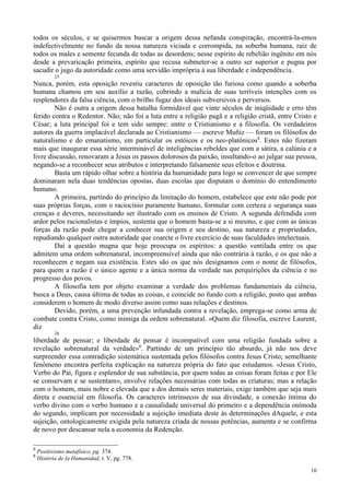 16
todos os séculos, e se quisermos buscar a origem dessa nefanda conspiração, encontrá-la-emos
indefectivelmente no fundo da nossa natureza viciada e corrompida, na soberba humana, raiz de
todos os males e semente fecunda de todas as desordens; nesse espírito de rebelião ingênito em nós
desde a prevaricação primeira, espírito que recusa submeter-se a outro ser superior e pugna por
sacudir o jugo da autoridade como uma servidão imprópria à sua liberdade e independência.
25
Nunca, porém, esta oposição revestiu caracteres de oposição tão furiosa como quando a soberba
humana chamou em seu auxílio a razão, cobrindo a malícia de suas terríveis intenções com os
resplendores da falsa ciência, com o brilho fugaz dos ideais subversivos e perversos.
Não é outra a origem dessa batalha formidável que vinte séculos de iniqüidade e erro têm
ferido contra o Redentor. Não; não foi a luta entre a religião pagã e a religião cristã, entre Cristo e
César; a luta principal foi e tem sido sempre: entre o Cristianismo e a filosofia. Os verdadeiros
autores da guerra implacável declarada ao Cristianismo — escreve Muñiz — foram os filósofos do
naturalismo e do emanatismo, em particular os estóicos e os neo-platônicos5
. Estes não fizeram
mais que inaugurar essa série interminável de inteligências rebeldes que com a sátira, a calúnia e a
livre discussão, renovaram a Jesus os passos dolorosos da paixão, insultando-o ao julgar sua pessoa,
negando-se a reconhecer seus atributos e interpretando falsamente seus efeitos e doutrina.
Basta um rápido olhar sobre a história da humanidade para logo se convencer de que sempre
dominaram nela duas tendências opostas, duas escolas que disputam o domínio do entendimento
humano.
A primeira, partindo do princípio da limitação do homem, estabelece que este não pode por
suas próprias forças, com o raciocínio puramente humano, formular com certeza e segurança suas
crenças e deveres, necessitando ser ilustrado com os ensinos de Cristo. A segunda defendida com
ardor pelos racionalistas e ímpios, sustenta que o homem basta-se a si mesmo, e que com as únicas
forças da razão pode chegar a conhecer sua origem e seu destino, sua natureza e propriedades,
repudiando qualquer outra autoridade que coarcte o livre exercício de suas faculdades intelectuais.
Daí a questão magna que hoje preocupa os espíritos: a questão ventilada entre os que
admitem uma ordem sobrenatural, incompreensível ainda que não contrária à razão, e os que não a
reconhecem e negam sua existência. Estes são os que nós designamos com o nome de filósofos,
para quem a razão é o único agente e a única norma da verdade nas perquirições da ciência e no
progresso dos povos.
A filosofia tem por objeto examinar a verdade dos problemas fundamentais da ciência,
busca a Deus, causa última de todas as coisas, e coincide no fundo com a religião, posto que ambas
considerem o homem de modo diverso assim como suas relações e destinos.
Devido, porém, a uma prevenção infundada contra a revelação, emprega-se como arma de
combate contra Cristo, como inimiga da ordem sobrenatural. «Quem diz filosofia, escreve Laurent,
diz
26
liberdade de pensar; e liberdade de pensar é incompatível com uma religião fundada sobre a
revelação sobrenatural da verdade»6
. Partindo de um princípio tão absurdo, já não nos deve
surpreender essa contradição sistemática sustentada pelos filósofos contra Jesus Cristo; semelhante
fenômeno encontra perfeita explicação na natureza própria do fato que estudamos. «Jesus Cristo,
Verbo do Pai, figura e esplendor de sua substância, por quem todas as coisas foram feitas e por Ele
se conservam e se sustentam», envolve relações necessárias com todas as criaturas; mas a relação
com o homem, mais nobre e elevada que a dos demais seres materiais, exige também que seja mais
direta e essencial em filosofia. Os caracteres intrínsecos de sua divindade, a conexão íntima do
verbo divino com o verbo humano e a causalidade universal do primeiro e a dependência onímoda
do segundo, implicam por necessidade a sujeição imediata deste às determinações dAquele, e esta
sujeição, ontologicamente exigida pela natureza criada de nossas potências, aumenta e se confirma
de novo por descansar nela a economia da Redenção.
5
Positivismo metafísico, pg. 374.
6
História de la Humanidad, t. V, pg. 778.
 