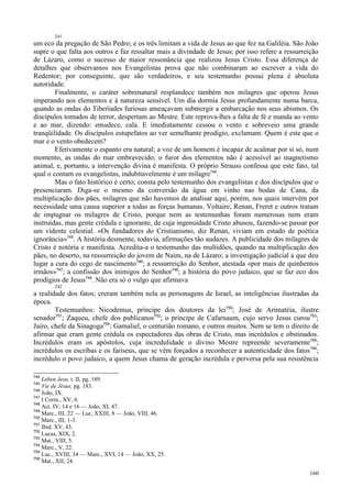 160
241
um eco da pregação de São Pedro; e os três limitam a vida de Jesus ao que fez na Galiléia. São João
supre o que falta aos outros e faz ressaltar mais a divindade de Jesus; por isso refere a ressurreição
de Lázaro, como o sucesso de maior ressonância que realizou Jesus Cristo. Essa diferença de
detalhes que observamos nos Evangelistas prova que não combinaram ao escrever a vida do
Redentor; por conseguinte, que são verdadeiros, e seu testemunho possui plena é absoluta
autoridade.
Finalmente, o caráter sobrenatural resplandece também nos milagres que operou Jesus
imperando aos elementos e à natureza sensível. Um dia dormia Jesus profundamente numa barca,
quando as ondas do Tiberíades furiosas ameaçavam submergir a embarcação nos seus abismos. Os
discípulos tomados de terror, despertam ao Mestre. Este reprova-lhes a falta de fé e manda ao vento
e ao mar, dizendo: emudece, cala. E imediatamente cessou o vento e sobreveio uma grande
tranqüilidade. Os discípulos estupefatos ao ver semelhante prodígio, exclamam: Quem é este que o
mar e o vento obedecem?
Efetivamente o espanto era natural; a voz de um homem é incapaz de acalmar por si só, num
momento, as ondas do mar embravecido; o furor dos elementos não é acessível ao magnetismo
animal, e, portanto, a intervenção divina é manifesta. O próprio Strauss confessa que este fato, tal
qual o contam os evangelistas, indubitavelmente é um milagre744
.
Mas o fato histórico é certo; consta pelo testemunho dos evangelistas e dos discípulos que o
presenciaram. Diga-se o mesmo da conversão da água em vinho nas bodas de Cana, da
multiplicação dos pães, milagres que não havemos de analisar aqui, porém, nos quais intervém por
necessidade uma causa superior a todas as forças humanas. Voltaire, Renan, Freret e outros tratam
de impugnar os milagres de Cristo, porque nem as testemunhas foram numerosas nem eram
instruídas, mas gente crédula e ignorante, de cuja ingenuidade Cristo abusou, fazendo-se passar por
um vidente celestial. «Os fundadores do Cristianismo, diz Renan, viviam em estado de poética
ignorância»745
. A história desmente, todavia, afirmações tão audazes. A publicidade dos milagres de
Cristo é notória e manifesta. Acredita-a o testemunho das multidões, quando na multiplicação dos
pães, no deserto, na ressurreição do jovem de Naím, na de Lázaro; a investigação judicial a que deu
lugar a cura do cego de nascimento746
; a ressurreição do Senhor, atestada «por mais de quinhentos
irmãos»747
; a confissão dos inimigos do Senhor748
; a história do povo judaico, que se faz eco dos
prodígios de Jesus749
. Não era só o vulgo que afirmava
242
a realidade dos fatos; creram também nela as personagens de Israel, as inteligências ilustradas da
época.
Testemunhos: Nicodemus, príncipe dos doutores da lei750
; José de Arimatéia, ilustre
senador751
; Zaqueu, chefe dos publicanos752
; o príncipe de Cafarnaum, cujo servo Jesus curou753
;
Jairo, chefe da Sinagoga754
; Gamaliel, o centurião romano, e outros muitos. Nem se tem o direito de
afirmar que eram gente crédula os espectadores das obras de Cristo, mas incrédulos e obstinados.
Incrédulos eram os apóstolos, cuja incredulidade o divino Mestre repreende severamente755
;
incrédulos os escribas e os fariseus, que se vêm forçados a reconhecer a autenticidade dos fatos756
;
incrédulo o povo judaico, a quem Jesus chama de geração incrédula e perversa pela sua resistência
744
Leben Jesu, t. II, pg. 189.
745
Vie de Jésus, pg. 183.
746
João, IX.
747
I Corin., XV, 6.
748
Act. IV, 14 e 16 — João, XI, 47.
749
Marc., IIL 22 — Luc, XXIII, 8 — João, VIII, 46.
750
Marc., III, 1-3.
751
Ibid. XV, 43.
752
Lucas, XIX, 2.
753
Mat., VIII, 5.
754
Marc., V, 22.
755
Luc., XVIII, 34 — Marc., XVI, 14 — João, XX, 25.
756
Mat., XII, 24.
 