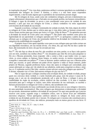 161
às inspirações da graça757
. Em vista disto, poderemos atribuir à extrema ignorância ou credulidade o
testemunho dos milagres de Cristo? A história, a crítica e o reto bom senso respondem
negativamente, e não há razão alguma que os partidários do racionalismo possam alegar.
12. Os milagres de Jesus, sendo como são verdadeiros milagres, provam evidentemente sua
origem sobrenatural, demonstram que o Salvador era um grande profeta, um homem extraordinário.
O milagre é signo da divindade; os povos o tem considerado como prova da verdade de uma
doutrina, e pelo que toca aos milagres de Cristo, a ciência verdadeira viu neles argumentos
convincentes da divindade de sua missão.
Segundo a escritura, o milagre é testemunho da verdade revelada. São João, depois de referir
os milagres de Cristo, declara que os referiu para que à vista deles todos os homens creiam nele.
«Estes foram escritos para que creiais que Jesus é o Cristo, Filho de Deus»758
. Os apóstolos provam
a divindade da missão de Cristo pelos seus milagres759
; São Paulo aduz também como prova da
legitimidade de seu apostolado os milagres operados por Ele760
; os apologistas e padres da Igreja
afirmam que os milagres de Cristo são testemunho infalível da divindade do Cristianismo, prova
categórica da credibilidade do evangelho761
.
O próprio Jesus Cristo apela repetidas vezes para os seus milagres para que todos creiam em
sua dignidade messiânica, em sua missão divina. «As obras, diz, que meu Pai me deu o poder de
fazer, dão testemunho de mim e de que fui enviado por meu
243
Pai»762
. «Se não faço as obras de meu Pai, não acrediteis em mim; porém, se as faço e não quereis
crer em mim, acreditais nas minhas obras»763
. Aos discípulos que João lhe envia para perguntar se
Ele era o Messias prometido, Jesus responde: «Ide e contai a João o que tendes visto: os cegos
vêem, os coxos andam, os leprosos ficam limpos, os surdos ouvem, os mortos ressuscitam e o
evangelho é anunciado aos pobres»764
. Como se dissesse: podeis conhecer que sou o Messias pelas
obras que executo, as quais afirmam um poder divino superior a todas as forças naturais, poder
próprio do Messias, segundo profetizou Isaías. Jesus não opera os milagres por curiosidade, para
causar admiração ao vulgo, por vão alarde de sua sabedoria, senão para conquistar as almas e atraí-
las a si. E realmente escreve São João: «muitos creram nele por causa dos milagres que operava»765
.
E diziam: «Quando vier o Cristo, fará maiores milagres do que este faz?»766
.
Não se segue daí que o milagre constitua uma revelação direta, da verdade revelada, porque
quem nos convence desta verdade é a razão ilustrada pela graça; nem tão pouco é causa da fé,
porque esta é um ato do entendimento produzido sob a ação de Deus; o milagre é prova da
credibilidade do órgão da revelação, critério infalível do fato revelado. A fé nem é condição
necessária para que o milagre se realize, nem efeito necessário de sua realização; os escribas e
fariseus presenciaram os milagres de Cristo e, todavia, não acreditaram nele.
13. O testemunho de Jesus confirmando sua missão divina com os seus milagres é decisivo,
de uma autoridade incontrastável. Mas estes milagres que demonstram evidentemente a divindade
de sua missão, demonstram também a divindade de sua pessoa? Eis aqui uma questão que é preciso
resolver com acerto, segundo exige a verdadeira crítica, sem se deixar levar por infundados
atavismos religiosos. Vários apologistas católicos aduzem os milagres de Jesus como prova
evidente de sua divindade; porém isto é inexato. Os milagres por si mesmos não constituem prova
apodítica da divindade de Cristo; são indícios, presunções mais ou menos graves em seu favor. O
757
Ibid. XVII, 16 — Marc., IX, 18 — João, V, 38-44.
758
João, XX, 31.
759
Act., I, 22; II, 22-24; V, 2-16.
760
Rom., XV, 18 — II Cor., XII, 12.
761
Quadrato apud Eusebium, Hist. Eccl., liv. IV, c. 3 — JUSTINO, Dial. cum Triph. n.o-69 — TERTULIANO,
Advers., Marc., V, 1 — ORÍGENES, Contra Cels., II, 49; III, 27 — CRISÓSTOMO, In Joan. Hom. 23 —
LACTÂNCIO, Insti. Div., IV, 15.
762
João, V, 36.
763
Ibid. X, 37.
764
Mateus, XI, 4 e 5.
765
João, II, 22.
766
Ibid. VII, 31.
 