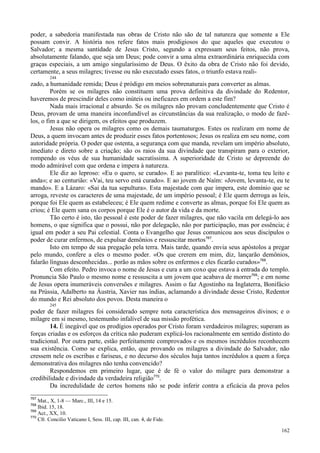 162
poder, a sabedoria manifestada nas obras de Cristo não são de tal natureza que somente a Ele
possam convir. A história nos refere fatos mais prodigiosos do que aqueles que executou o
Salvador; a mesma santidade de Jesus Cristo, segundo a expressam seus feitos, não prova,
absolutamente falando, que seja um Deus; pode convir a uma alma extraordinária enriquecida com
graças especiais, a um amigo singularíssimo de Deus. O êxito da obra de Cristo não foi devido,
certamente, a seus milagres; tivesse ou não executado esses fatos, o triunfo estava reali-
244
zado, a humanidade remida; Deus é pródigo em meios sobrenaturais para converter as almas.
Porém se os milagres não constituem uma prova definitiva da divindade do Redentor,
haveremos de prescindir deles como inúteis ou ineficazes em ordem a este fim?
Nada mais irracional e absurdo. Se os milagres não provam concludentemente que Cristo é
Deus, provam de uma maneira inconfundível as circunstâncias da sua realização, o modo de fazê-
los, o fim a que se dirigem, os efeitos que produzem.
Jesus não opera os milagres como os demais taumaturgos. Estes os realizam em nome de
Deus, a quem invocam antes de produzir esses fatos portentosos; Jesus os realiza em seu nome, com
autoridade própria. O poder que ostenta, a segurança com que manda, revelam um império absoluto,
imediato e direto sobre a criação; são os raios da sua divindade que transpiram para o exterior,
rompendo os véus de sua humanidade sacratíssima. A superioridade de Cristo se depreende do
modo admirável com que ordena e impera à natureza.
Ele diz ao leproso: «Eu o quero, se curado». E ao paralítico: «Levanta-te, toma teu leito e
anda»; e ao centurião: «Vai, teu servo está curado». E ao jovem de Naím: «Jovem, levanta-te, eu te
mando». E a Lázaro: «Sai da tua sepultura». Esta majestade com que impera, este domínio que se
arroga, reveste os caracteres de uma majestade, de um império pessoal; é Ele quem derroga as leis,
porque foi Ele quem as estabeleceu; é Ele quem redime e converte as almas, porque foi Ele quem as
criou; é Ele quem sana os corpos porque Ele é o autor da vida e da morte.
Tão certo é isto, tão pessoal é este poder de fazer milagres, que não vacila em delegá-lo aos
homens, o que significa que o possui, não por delegação, não por participação, mas por essência; é
igual em poder a seu Pai celestial. Conta o Evangelho que Jesus comunicou aos seus discípulos o
poder de curar enfermos, de expulsar demônios e ressuscitar mortos767
.
Isto em tempo de sua pregação pela terra. Mais tarde, quando envia seus apóstolos a pregar
pelo mundo, confere a eles o mesmo poder. «Os que crerem em mim, diz, lançarão demônios,
falarão línguas desconhecidas... porão as mãos sobre os enfermos e eles ficarão curados»768
.
Com efeito. Pedro invoca o nome de Jesus e cura a um coxo que estava à entrada do templo.
Pronuncia São Paulo o mesmo nome e ressuscita a um jovem que acabava de morrer769
; e em nome
de Jesus opera inumeráveis conversões e milagres. Assim o faz Agostinho na Inglaterra, Bonifácio
na Prússia, Adalberto na Áustria, Xavier nas índias, aclamando a divindade desse Cristo, Redentor
do mundo e Rei absoluto dos povos. Desta maneira o
245
poder de fazer milagres foi considerado sempre nota característica dos mensageiros divinos; e o
milagre em si mesmo, testemunho infalível de sua missão profética.
14. É inegável que os prodígios operados por Cristo foram verdadeiros milagres; superam as
forças criadas e os esforços da crítica não puderam explicá-los racionalmente em sentido distinto do
tradicional. Por outra parte, estão perfeitamente comprovados e os mesmos incrédulos reconhecem
sua existência. Como se explica, então, que provando os milagres a divindade do Salvador, não
cressem nele os escribas e fariseus, e no decurso dos séculos haja tantos incrédulos a quem a força
demonstrativa dos milagres não tenha convencido?
Respondemos em primeiro lugar, que é de fé o valor do milagre para demonstrar a
credibilidade e divindade da verdadeira religião770
.
Da incredulidade de certos homens não se pode inferir contra a eficácia da prova pelos
767
Mat., X, 1-8 — Marc., III, 14 e 15.
768
Ibid. 15, 18.
769
Act., XX, 10.
770
Cfr. Concilio Vaticano I, Sess. III, cap. III, can. 4, de Fide.
 