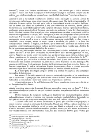 166
humana776
; outros com Paulsen, qualificam-na de sonho, vão sistema que a crítica moderna
dissipou777
; muitos com Kant, a despojam de todo elemento inteligível e admitem somente uma fé
prática, vaga e indeterminada, que tem por base a incredulidade intelectual778
; repelem a fé por in-
250
compatível com a luz natural e sonham mil conflitos entre a revelação e a ciência; Apesar de
reconhecerem os limites do nosso conhecimento, não querem ouvir falar da fé, por considerá-la vil
abdicação do nosso espírito. Bem está que a razão se desenvolva de acordo com as leis da lógica,
que se atenha aos dados da experiência e lute com obstáculos da realidade, porém, jamais
toleraremos que a autoridade superior venha a exercer influências nocivas e pressões humilhantes,
confinando a razão a um círculo de ferro que a escraviza e a aprisiona. A razão deve funcionar com
inteira liberdade, sem sacrificar seu próprio juízo, a dogmatismos estranhos. A origem de opiniões
tão descabidas prende-se ao coração, não à inteligência; é antes um desequilíbrio moral que um erro
intelectual. A fé concentra em si os ódios da incredulidade, porque envolve e exige a submissão do
pensamento, contra a qual se ergue o orgulho; porque representa a autoridade, e a luta contra a
autoridade existiu sempre; porque se ergue contra o torvelinho das paixões e o furor das
concupiscências sectárias. É inegável, diz Balmes, que a submissão à autoridade em matéria de fé
encontrou sempre muita resistência por parte do espírito humano: basta recordar que a história da
Igreja vem sempre acompanhada da história das heresias...
Estas deixaram sempre transluzir dois caracteres gerais: o ódio à autoridade da Igreja e o
espírito de seita779
. Nossa época se encontra no período crítico dessa batalha gigantesca. «A luta,
escreve Apparisi, que existiu sempre no mundo, mas que de um tempo a esta parte se declarou mais
aberta e mortalmente, é a luta entre a razão e a autoridade. A autoridade na ordem divina é a fé»780
.
É preciso, pois, reivindicar os direitos da verdade, da fé, já que sem ela não se concebe o
Cristianismo nem a ordem sobrenatural, e é, além disso, a seiva do espírito e a alma da religião. Os
dogmas e mistérios de Cristo pertencem à ordem da fé, constituem seu objeto próprio e direto, e se
houver a negação da fé, pode o racionalismo disputar impunemente a Jesus o cetro da soberania
universal, negar-lhe os títulos que lhe correspondem de Rei absoluto de todas as coisas.
5. A maior parte dos ataques dirigidos contra a fé católica procedem de uma concepção
incompleta do Catolicismo.
Por isso se a fé é o meio adequado de conhecer o conteúdo dogmático; se é o procedimento
que se deve adotar — para julgar com acerto a obra colossal de Jesus Cristo, é necessário antes de
tudo defini-la com exatidão e expor com clareza suas propriedades e atributos.
«A contradição que se faz ao Cristianismo, diz Vosen, procede não poucas vezes de não se
ter formado clara idéia do ver-
251
dadeiro conceito e natureza da fé, nem da diferença que medeia entre o crer e o fazer781
. A fé é o
assentimento intelectual produzido não pela evidência da coisa, mas pela autoridade da testemunha
que afirma.
De três maneiras, diz o anjo das escolas, pode determinar-se o entendimento para a adesão:
pela evidência dos primeiros princípios, pelo rigor das conclusões e pela influência da vontade, ou
seja, por um motivo que se apresente ao espírito como bom, útil, racional e digno de fé782
.
A adesão é um efeito do motivo determinante e guarda para com ele exata proporção; é
maior ou menor segundo a autoridade da testemunha. Quando esta é Deus, a adesão intelectual se
funda em uma autoridade infalível e exclui, portanto, toda dúvida e perigo de errar. «Nós, diz o
Concílio Vaticano I, cremos verdadeiras as coisas que Deus nos revelou, não porque percebamos a
sua verdade intrínseca com a luz natural da razão, mas pela autoridade de Deus que a revela e que
776
Revue Scientifique, Paris, Novem. de 1902.
777
Sistema de Ética, t. I, pg. 400.
778
PAULSEN, Philosophica militans, pg. 44.
779
El Protestantismo, t. I, cap. II.
780
Pensamientos, pg. 142.
781
El Cristianismo y las impugnaciones de sus adversarios, pg. 8.
782
De veritate, q. XIV, art. 1.
 
