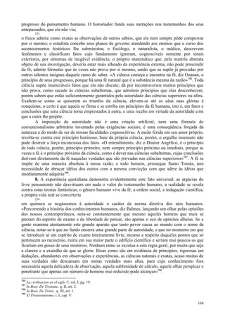 168
progresso do pensamento humano. O historiador funda suas narrações nos testemunhos dos seus
antepassados, que ele não viu;
253
o físico admite como exatas as observações de outros sábios, que ele nem sempre pôde comprovar
por si mesmo; o estadista concebe seus planos de governo atendendo aos ensinos que o curso dos
acontecimentos históricos lhe subministra; o fisiólogo, o naturalista, o médico, descrevem
fenômenos e classificam fatos cujo fundamento ignoram, cognoscíveis somente por sinais
exteriores, por sintomas de inegável evidência; o próprio matemático que, pela matéria abstrata
objeto de sua investigação, deveria estar mais alheado da experiência externa, não pode prescindir
da fé; admite fórmulas que às vezes não prova por si mesmo, senão que as supõe já provadas por
outros talentos insignes daquele ramo do saber. «A ciência começa e encontra na fé, diz Ozanan, o
princípio de seus progressos, porque há uma fé natural que é a substância mesma da razão»786
. Toda
ciência supõe inumeráveis fatos que ela não discute; dá por incontroversos muitos princípios que
não prova, como sucede às ciências subalternas, que admitem princípios que elas desconhecem,
porém sabem que estão suficientemente garantidos pela autoridade das ciências superiores ou afins.
Exaltem-se como se quiserem os triunfos da ciência, elevem-se até os céus suas glórias è
conquistas, o certo é que aquela se firma e se estriba em princípios da fé humana, isto é, em fatos e
conclusões que uma ciência toma emprestados à outra, e uma recebe em virtude da autoridade com
que a outra lhe propõe.
A imposição de autoridade não é uma criação artificial, nem uma fórmula de
convencionalismo arbitrário inventado pelas exigências sociais; é uma conseqüência forçada da
natureza e do modo de ser de nossas faculdades cognoscitivas. A razão ferida em seu amor próprio,
revolta-se contra este princípio luminoso, base da própria ciência; porém, o orgulho insensato não
pode destruir a força inconcussa dos fatos. «O entendimento, diz o Doutor Angélico, é o princípio
de toda ciência, porém, princípio primeiro, nem sempre princípio próximo ou imediato, porque as
vezes a fé é o princípio próximo da ciência, como é dever nas ciências subalternas, cujas conclusões
derivam diretamente da fé naquelas verdades que são provadas nas ciências superiores»787
. A fé se
impõe de uma maneira absoluta à nossa razão, e todo homem, prossegue Santo Tomás, tem
necessidade de abraçar idéias dos outros com a mesma convicção com que adere às idéias que
imediatamente adquiriu788
.
8. A experiência quotidiana demonstra evidentemente este fato universal; as argúcias do
livre pensamento não desvirtuam em nada o valor do testemunho humano; a realidade se revela
contra estas teorias fantásticas; o gênero humano vive da fé; a ordem social, a indagação científica,
a própria vida real se converteria
254
em quimera se negássemos à autoridade o caráter de norma diretiva dos atos humanos.
«Percorrendo a história dos conhecimentos humanos, diz Balmes, lançando um olhar pelas opiniões
dos nossos contemporâneos, nota-se constantemente que mesmo aqueles homens que mais se
prezam do espírito de exame e de liberdade de pensar, são apenas o eco de opiniões alheias. Se a
gente examina atentamente este grande aparato que tanto pavor causa ao mundo com o nome de
ciência, notar-se-á que no fundo encerra uma grande parte de autoridade, e que no momento em que
se introduzir aí um espírito de exame inteiramente livre, mesmo a respeito daqueles pontos que só
pertencem ao raciocínio, ruiria em sua maior parte o edifício científico e seriam mui poucos os que
ficariam em posse de seus mistérios. Nenhum ramo se excetua a esta regra geral, por muita que seja
a clareza e a exatidão de que se glorie. Ricas como são em evidência de princípios, rigorosas em
deduções, abundantes em observações e experiências, as ciências naturais e exatas, acaso muitas de
suas verdades não descansam em outras verdades mais altas, para cujo conhecimento fora
necessária aquela delicadeza de observação, aquela sublimidade de cálculo, aquele olhar perspicaz e
penetrante que apenas um número de homens mui reduzido pode alcançar»789
.
786
La civilisacion en el siglo V, vol. I, pg. 19.
787
In Boet. De Trinitate, q. II, art. 2.
788
In Boet. De Trinit., q. III, art. 1.
789
El Protestantismo, t. I, cap. V.
 