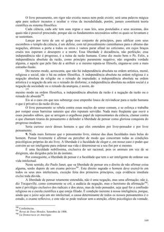 169
O livre pensamento, em rigor não existiu nunca nem pode existir; será uma palavra mágica
apta para seduzir incautos e ocultar o vírus da incredulidade, porém, jamais constituirá teoria
científica ou sistema filosófico.
Cada ciência, cada arte tem suas regras e suas leis, seus postulados e seus axiomas, dos
quais não é possível prescindir, porque são os fundamentos necessários sobre os quais se levantam e
se sustentam.
Lançar por terra de um só golpe esse conjunto de princípios, para edificar com seus
escombros o templo da ciência, é um delírio; com tal procedimento caminhamos para o abismo das
negações, abrimos a porta a todos os erros e vamos parar afinal no ceticismo, em cujos braços
cruéis nos esperam o desespero e a morte. Essa liberdade é decadência, não perfeição; essa
independência não é progresso, é a ruína da razão humana. Como diz muito bem o Pe. Felix, a
independência absoluta da razão, como princípio puramente negativo, não engendra verdade
alguma, e aquele que pelo fato de a atribuir a si mesmo reputa-se filósofo, engana-se com a mais
estranha ilusão.
Do mesmo modo, acrescenta, que não há independência absoluta na ordem artística, moral,
religiosa e social, não o há na ordem filosófica. A independência absoluta na ordem religiosa é a
negação absoluta da religião ou o reinado da impiedade; a independência absoluta na ordem
artística é a negação da arte ou o reinado do disforme; a independência absoluta na ordem social é a
negação da sociedade ou o reinado da anarquia, e assim, do
255
mesmo modo na ordem filosófica, a independência absoluta da razão é a negação da razão ou o
reinado do absurdo790
.
Eis aí o caos em que nos submerge esse empenho louco de reivindicar para a razão humana
o que é privativo da razão divina.
O livre pensamento se rebela contra essas noções do senso comum, e se esforça e trabalha
por romper essas barreiras naturais que eles reputam servidão. Nada mais freqüente que ouvir a
esses pseudos sábios, que se arrogam o orgulhoso papel de representantes da ciência, clamar contra
o que chamam tirania do pensamento e defender a liberdade de pensar como gloriosa conquista do
progresso moderno.
Seria curioso ouvir desses homens o que eles entendem por livre-pensador e por livre
pensamento.
9. Nada mais formoso que o pensamento livre, síntese das duas faculdades mais belas do
homem. Pensar livremente é afirmar ou perceber de modo que concorram todas as condições
psicológicas próprias do ato livre. A liberdade é a faculdade de eleger e, em nosso caso o poder que
convém ao ser inteligente para ordenar sua vida e determinar-se a seu fim por si mesmo.
É uma faculdade nobilíssima, exclusiva do ser racional, pois os animais em vez de se
dirigirem, são dirigidos pela lei do instinto.
Por conseguinte, a liberdade de pensar é a faculdade que tem o ser inteligente de ordenar sua
vida intelectual.
Neste sentido, diz Paulo Janet, que «a liberdade de pensar era o direito de não afirmar coisa
alguma, senão depois de um exame prévio»791
. Este direito sagrado o homem deve exercê-lo em
todos os seus atos intelectuais, exceção feita dos primeiros princípios, cuja evidência imediata
exclui toda dúvida.
A liberdade de pensar retamente entendida, não é uma negação, mas uma afirmação; não é,
diz Tocqueville, como comumente se crê, a audácia da negação, mas o heroísmo da afirmação792
;
nem é privilégio exclusivo dos radicais e dos ateus, mas de todo pensador, seja qual for a confissão
religiosa ou a escola científica a que esteja filiado. É condição inerente à nossa inteligência, porque,
ainda que o juízo seja um ato intelectual, a causa determinante de todos os nossos pensamentos é o
estudo, o exame reflexivo, e este não se pode realizar sem a atenção, efeito psicológico da vontade.
790
Conferências.
791
Revue de Deux Mondes, Setembro de 1806.
792
La Democracie en Amerique.
 