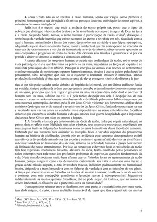 17
4. Jesus Cristo não só se revelou à razão humana, senão que exigiu como primeira e
principal homenagem à sua divindade a fé em sua pessoa e doutrina, o obséquio de nosso espírito, a
submissão de nossa inteligência7
.
Pedir isto é o mesmo que pedir a essência do nosso próprio ser, posto que o signo de
nobreza que distingue o homem dos brutos e o faz semelhante aos anjos e imagem de Deus na terra
é a razão. Segundo Santo Tomás, a razão humana é participação da razão divina8
, derivação e
semelhança da verdade increada que existe na mente do eterno e se reflete em nós, faculdade com a
qual o homem, assimilando a forma dos seres, desenvolve sua atividade e aperfeiçoa seu espírito,
adquirindo aquele desenvolvimento físico, moral e intelectual que lhe corresponde no concerto da
natureza. Se examinarmos a marcha da humanidade através da história, observaremos que todas as
suas conquistas e progresso são fruto da razão; dela extraem seus triunfos e grandezas e só por ela
preside o desenvolvimento da matéria e domina aos animais.
A causa eficiente do progresso humano principia nas profundezas da razão; sob o ponto de
vista psicológico, é ela que determina as potências da alma, impulsiona as forças do espírito e se
manifesta pelas ações do livre arbítrio. Para que as energias da vontade e as noções do sentimento e
o esforço muscular do nosso corpo operem harmonicamente, preciso é que se guiem pelas luzes do
pensamento, farol refulgente que nos dá a conhecer a realidade sensível e intelectual, ambas
produções da realidade divina, que ilumina a senda do dever e traça os roteiros do direito e da jus-
27
tiça, o que não pode suceder senão debaixo do império da lei moral, que em última análise se funda
na verdade, síntese perfeita da ordem que apreende e concebe o entendimento como norma suprema
do universo, princípio que deve reger e governar os atos da consciência individual e coletiva. O
homem bom ou mau, sublime ou vil, o é pela razão; despojar-nos dela é despojar-nos de nós
mesmos; e como a razão no homem está obscurecida e debilitada pelos maus hábitos impressos por
uma natureza corrompida, devemos pela fé em Jesus Cristo violentar-nos fortemente, abdicar deste
espírito próprio que nos é tão natural e revestir-nos do de Jesus Cristo, fundando nossa razão na sua
e aceitando sem vacilar ainda as verdades mais impenetráveis ao nosso entendimento. Sacrifício
doloroso que exacerba a soberba humana e do qual nasceu essa guerra desapiedada que a impiedade
declarou a Jesus Cristo em todos os tempos e lugares.
5. A filosofia chamada por antonomásia a ciência da razão, tinha que seguir naturalmente os
passos desta e refletir com fidelidade suas altas e baixas, seus avanços e retrocessos, recolhendo em
suas páginas tanto as fulgurações luminosas como os erros lamentáveis dessa faculdade eminente.
Ordenada por sua natureza para assinalar as múltiplas fases e variados aspectos do pensamento
humano na história da civilização, deveria pôr em evidência esse contraste desesperador e estéril
que oferece a diversidade assombrosa das escolas e o número quase infinito das teorias científicas e
sistemas filosóficos no transcurso dos séculos, sintoma da debilidade humana e prova convincente
da limitação do nosso entendimento. Por isso as conquistas e derrotas, lutas e resistências da razão
têm tido expressão imediata na filosofia, alavanca da idéia, teatro escolhido pelos pensadores de
todos os tempos para nele tratar dos profundos problemas do espírito, as questões fundamentais da
vida. Neste sentido podemos muito bem afirmar que os filósofos foram os representantes da razão
humana, porque ninguém como eles demonstrou criticamente seu valor e analisou suas forças; e
graças a esta missão augusta, a esta investidura excelsa, influíram poderosamente na humanidade
inteira, dirigindo-a e transformando-a com os fulgores da verdade e com as intuições do seu gênio.
A força que desenvolveram os filósofos na história do mundo é imensa; o influxo exercido nas leis
e costumes com suas concepções grandiosas e fecundas teorias é incompreensível. Julguem-se
indiferentemente as muitas opiniões filosóficas, não se pode negar, diz Balmes, que ao menos na
ordem intelectual, os filósofos são a parte mais ativa da humanidade9
.
O antagonismo reinante entre o idealismo, por uma parte, e o materialismo, por outra parte,
tem dado origem, é certo, a uma multidão inumerável de erros que têm engendrado em muitas
7
Marc., XVI. 16 — Act., VIII, 37 — II Cor.. X, 5 — Joan., VI. 70.
8
Sum. Teol., l.°, 2, q. XCI, art, 2.
9
Filosofia fundamental, t. I, pg. 8.
 