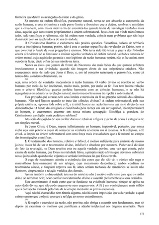 172
fronteira que detém as avançadas da razão e do gênio.
Se mesmo na ordem filosófica, puramente natural, torna-se um absurdo a autonomia da
razão humana, e esta vislumbra a cada passo limite e fronteiras que a detém, sombras e mistérios
que a envolvem, com maior motivo há de encontrá-los quando tratar de investigar verdades mais
altas, aquelas que constituem propriamente a ordem sobrenatural. Jesus com sua vinda transformou
tudo, tudo santificou e reformou; não há ordem nem verdade, ciência nem problema que não haja
iluminado com os resplendores de sua divindade.
O Cristianismo ilustrou e esclareceu não poucas questões filosóficas, salvou de terríveis
crises a inteligência humana; porém, não é este o caráter específico da revelação de Cristo, nem o
que constitui o fundo de suas pregações e ensinos. Não teria sido tão tenaz a guerra dos filósofos
contra o Redentor se se limitasse a ensinar aquelas verdades de ordem natural, verdades naturais de
ordem moral, cuja aquisição garantia o uso legítimo da razão humana; porém, não o fez assim, nem
o poderia fazer, dado o fim de sua missão na terra.
Nunca os raios que jorram da fronte do Nazareno são mais belos do que quando refletem
imediatamente a sua divindade, quando são imagem direta de sua onipotência criadora. Não
esqueçamos antes de tudo que Jesus é Deus, e, em tal conceito representa e personifica, como já
temos dito, a ordem sobrenatural, ou
260
seja, uma ordem de verdades inacessíveis à razão humana. O verbo divino se revelou ao verbo
humano por meio da luz intelectual, muito mais, porém, por meio da fé. Esta tem íntima relação
com o critério filosófico, guarda perfeita harmonia com as ciências humanas, e se não há
repugnância em admitir a revelação natural, muito menos havemos de repelir a sobrenatural.
Fica provado que a razão tem seus limites e necessita da fé no próprio domínio das ciências
humanas. Não terá limites quando se trata das ciências divinas? A ordem sobrenatural, pela sua
própria essência, repousa toda sobre a fé, e é inútil buscar na razão humana um meio direto de sua
demonstração. O fundo das religiões é constituído pela crença em um ser superior, incompreensível
ao homem, e quereremos encerrar em nossa mísera concepção filosófica a grandeza do
Cristianismo, a religião mais perfeita e sublime?
Isto seria despojá-lo de seu caráter divino e rebaixar a figura excelsa de Jesus à categoria de
um simples mortal.
Se Jesus Cristo é Deus, supera infinitamente ao homem; impossível, portanto, que nossa
razão seja uma potência capaz de conhecer as verdades reveladas em si mesmas. A fé religiosa, a fé
cristã, se impõe na ordem sobrenatural com uma força mais avassaladora que a fé natural no campo
das investigações científicas.
2. O testemunho dos homens, relativo e falível, é motivo suficiente para emissão de nossos
juízos; maior há de ser o testemunho divino, infalível e absoluto por natureza. Poder-se-á duvidar
do fato da revelação, se Deus revelou esta ou aquela verdade; porém, uma vez que conste, pelo
exame da razão humana, que Deus na realidade falou, a própria razão afirma que devemos submeter
nosso juízo ainda quando não vejamos a verdade intrínseca do que Deus revela.
O cego de nascimento admite a existência das cores que ele não vê; o rústico não nega o
maravilhoso funcionamento de um relógio, cujo mecanismo desconhece; ambos confiam no
testemunho alheio, e ninguém reprova sua fé, antes seriam tachados de temerários se assim não
fizessem, desprezando a relação verídica dos demais.
Assim também a obscuridade interna do mistério não é motivo suficiente para que o cristão
deixe de acreditar nele; deve confiar no testemunho divino e assentir plenamente aos seus oráculos.
Este assentimento é mais certo que se fundasse na evidência humana, porque se apóia na
autoridade divina, que não pode enganar-se nem enganar-nos. A fé é um conhecimento mais sólido
que a convicção formada pelo fato da revelação mediante as provas racionais.
Aqui não há escravidão nem tirania alguma, não há outra imposição que a da verdade, a qual
existe sempre que o objeto aparece e refulge ao nosso entendimento.
261
A fé supõe o exercício da razão, não previne; não obriga a assentir sem fundamento, mas só
depois de examinar os motivos que justificam a adesão intelectual aos dogmas revelados. Nem
 