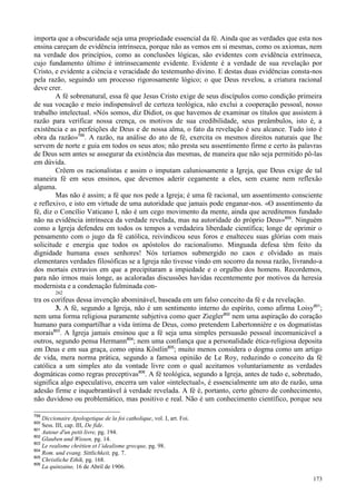 173
importa que a obscuridade seja uma propriedade essencial da fé. Ainda que as verdades que esta nos
ensina careçam de evidência intrínseca, porque não as vemos em si mesmas, como os axiomas, nem
na verdade dos princípios, como as conclusões lógicas, são evidentes com evidência extrínseca,
cujo fundamento último é intrinsecamente evidente. Evidente é a verdade de sua revelação por
Cristo, e evidente a ciência e veracidade do testemunho divino. E destas duas evidências consta-nos
pela razão, seguindo um processo rigorosamente lógico; o que Deus revelou, a criatura racional
deve crer.
A fé sobrenatural, essa fé que Jesus Cristo exige de seus discípulos como condição primeira
de sua vocação e meio indispensável de certeza teológica, não exclui a cooperação pessoal, nosso
trabalho intelectual. «Nós somos, diz Didiot, os que havemos de examinar os títulos que assistem à
razão para verificar nossa crença, os motivos de sua credibilidade, seus preâmbulos, isto é, a
existência e as perfeições de Deus e de nossa alma, o fato da revelação é seu alcance. Tudo isto é
obra da razão»799
. A razão, na análise do ato de fé, exercita os mesmos direitos naturais que lhe
servem de norte e guia em todos os seus atos; não presta seu assentimento firme e certo às palavras
de Deus sem antes se assegurar da existência das mesmas, de maneira que não seja permitido pô-las
em dúvida.
Crêem os racionalistas e assim o imputam caluniosamente a Igreja, que Deus exige de tal
maneira fé em seus ensinos, que devemos aderir cegamente a eles, sem exame nem reflexão
alguma.
Mas não é assim; a fé que nos pede a Igreja; é uma fé racional, um assentimento consciente
e reflexivo, e isto em virtude de uma autoridade que jamais pode enganar-nos. «O assentimento da
fé, diz o Concílio Vaticano I, não é um cego movimento da mente, ainda que acreditemos fundado
não na evidência intrínseca da verdade revelada, mas na autoridade do próprio Deus»800
. Ninguém
como a Igreja defendeu em todos os tempos a verdadeira liberdade científica; longe de oprimir o
pensamento com o jugo da fé católica, reivindicou seus foros e enalteceu suas glórias com mais
solicitude e energia que todos os apóstolos do racionalismo. Minguada defesa têm feito da
dignidade humana esses senhores! Nós teríamos submergido no caos e olvidado as mais
elementares verdades filosóficas se a Igreja não tivesse vindo em socorro da nossa razão, livrando-a
dos mortais extravios em que a precipitaram a impiedade e o orgulho dos homens. Recordemos,
para não irmos mais longe, as acaloradas discussões havidas recentemente por motivos da heresia
modernista e a condenação fulminada con-
262
tra os corifeus dessa invenção abominável, baseada em um falso conceito da fé e da revelação.
3. A fé, segundo a Igreja, não é um sentimento interno do espírito, como afirma Loisy801
;
nem uma forma religiosa puramente subjetiva como quer Ziegler802
nem uma aspiração do coração
humano para compartilhar a vida íntima de Deus, como pretendem Labertonnière e os dogmatistas
morais803
. A Igreja jamais ensinou que a fé seja uma simples persuasão pessoal incomunicável a
outros, segundo pensa Hermann804
; nem uma confiança que a personalidade ética-religiosa deposita
em Deus e em sua graça, como opina Köstlin805
; muito menos considera o dogma como um artigo
de vida, mera norma prática, segundo a famosa opinião de Le Roy, reduzindo o conceito da fé
católica a um simples ato da vontade livre com o qual aceitamos voluntariamente as verdades
dogmáticas como regras preceptivas806
. A fé teológica, segundo a Igreja, antes de tudo e, sobretudo,
significa algo especulativo, encerra um valor «intelectual», é essencialmente um ato de razão, uma
adesão firme e inquebrantável à verdade revelada. A fé é, portanto, certo gênero de conhecimento,
não duvidoso ou problemático, mas positivo e real. Não é um conhecimento científico, porque seu
799
Diccionaire Apologetique de la foi catholique, vol. I, art. Foi.
800
Sess. III, cap. III, De fide.
801
Autour d'un petit livre, pg. 194.
802
Glauben und Wissen, pg. 14.
803
Le realisme chrétien et l´idealisme grecque, pg. 98.
804
Rom. und evang. Sittlichkeit, pg. 7.
805
Christliche Ethik, pg. 168.
806
La quinzaine, 16 de Abril de 1906.
 
