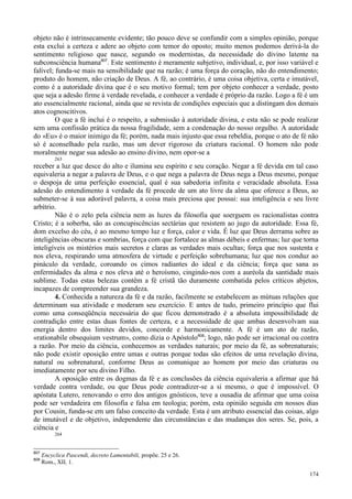 174
objeto não é intrinsecamente evidente; tão pouco deve se confundir com a simples opinião, porque
esta exclui a certeza e adere ao objeto com temor do oposto; muito menos podemos derivá-la do
sentimento religioso que nasce, segundo os modernistas, da necessidade do divino latente na
subconsciência humana807
. Este sentimento é meramente subjetivo, individual, e, por isso variável e
falível; funda-se mais na sensibilidade que na razão; é uma força do coração, não do entendimento;
produto do homem, não criação de Deus. A fé, ao contrário, é uma coisa objetiva, certa e imutável,
como é a autoridade divina que é o seu motivo formal; tem por objeto conhecer a verdade, posto
que seja a adesão firme à verdade revelada, e conhecer a verdade é próprio da razão. Logo a fé é um
ato essencialmente racional, ainda que se revista de condições especiais que a distingam dos demais
atos cognoscitivos.
O que a fé inclui é o respeito, a submissão à autoridade divina, e esta não se pode realizar
sem uma confissão prática da nossa fragilidade, sem a condenação do nosso orgulho. A autoridade
do «Eu» é o maior inimigo da fé; porém, nada mais injusto que essa rebeldia, porque o ato de fé não
só é aconselhado pela razão, mas um dever rigoroso da criatura racional. O homem não pode
moralmente negar sua adesão ao ensino divino, nem opor-se a
263
receber a luz que desce do alto e ilumina seu espírito e seu coração. Negar a fé devida em tal caso
equivaleria a negar a palavra de Deus, e o que nega a palavra de Deus nega a Deus mesmo, porque
o despoja de uma perfeição essencial, qual é sua sabedoria infinita e veracidade absoluta. Essa
adesão do entendimento à verdade da fé procede de um ato livre da alma que oferece a Deus, ao
submeter-se à sua adorável palavra, a coisa mais preciosa que possui: sua inteligência e seu livre
arbítrio.
Não é o zelo pela ciência nem as luzes da filosofia que soerguem os racionalistas contra
Cristo; é a soberba, são as concupiscências sectárias que resistem ao jugo da autoridade. Essa fé,
dom excelso do céu, é ao mesmo tempo luz e força, calor e vida. É luz que Deus derrama sobre as
inteligências obscuras e sombrias, força com que fortalece as almas débeis e enfermas; luz que torna
inteligíveis os mistérios mais secretos e claras as verdades mais ocultas; força que nos sustenta e
nos eleva, respirando uma atmosfera de virtude e perfeição sobrehumana; luz que nos conduz ao
pináculo da verdade, coroando os cimos radiantes do ideal e da ciência; força que sana as
enfermidades da alma e nos eleva até o heroísmo, cingindo-nos com a auréola da santidade mais
sublime. Todas estas belezas contêm a fé cristã tão duramente combatida pelos críticos abjetos,
incapazes de compreender sua grandeza.
4. Conhecida a natureza da fé e da razão, facilmente se estabelecem as mútuas relações que
determinam sua atividade e moderam seu exercício. E antes de tudo, primeiro princípio que flui
como uma conseqüência necessária do que ficou demonstrado é a absoluta impossibilidade de
contradição entre estas duas fontes de certeza, e a necessidade de que ambas desenvolvam sua
energia dentro dos limites devidos, concorde e harmonicamente. A fé é um ato de razão,
«rationabile obsequium vestrum», como dizia o Apóstolo808
; logo, não pode ser irracional ou contra
a razão. Por meio da ciência, conhecemos as verdades naturais; por meio da fé, as sobrenaturais;
não pode existir oposição entre umas e outras porque todas são efeitos de uma revelação divina,
natural ou sobrenatural, conforme Deus as comunique ao homem por meio das criaturas ou
imediatamente por seu divino Filho.
A oposição entre os dogmas da fé e as conclusões da ciência equivaleria a afirmar que há
verdade contra verdade, ou que Deus pode contradizer-se a si mesmo, o que é impossível. O
apóstata Lutero, renovando o erro dos antigos gnósticos, teve a ousadia de afirmar que uma coisa
pode ser verdadeira em filosofia e falsa em teologia; porém, esta opinião seguida em nossos dias
por Cousin, funda-se em um falso conceito da verdade. Esta é um atributo essencial das coisas, algo
de imutável e de objetivo, independente das circunstâncias e das mudanças dos seres. Se, pois, a
ciência e
264
807
Encyclica Pascendi, decreto Lamentabili, propõe. 25 e 26.
808
Rom., XII, 1.
 
