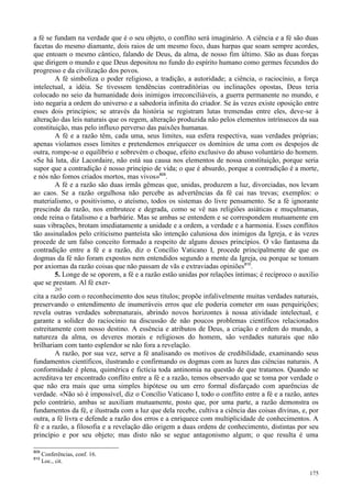 175
a fé se fundam na verdade que é o seu objeto, o conflito será imaginário. A ciência e a fé são duas
facetas do mesmo diamante, dois raios de um mesmo foco, duas harpas que soam sempre acordes,
que entoam o mesmo cântico, falando de Deus, da alma, de nosso fim último. São as duas forças
que dirigem o mundo e que Deus depositou no fundo do espírito humano como germes fecundos do
progresso e da civilização dos povos.
A fé simboliza o poder religioso, a tradição, a autoridade; a ciência, o raciocínio, a força
intelectual, a idéia. Se tivessem tendências contraditórias ou inclinações opostas, Deus teria
colocado no seio da humanidade dois inimigos irreconciliáveis, a guerra permanente no mundo, e
isto negaria a ordem do universo e a sabedoria infinita do criador. Se às vezes existe oposição entre
esses dois princípios; se através da história se registram lutas tremendas entre eles, deve-se à
alteração das leis naturais que os regem, alteração produzida não pelos elementos intrínsecos da sua
constituição, mas pelo influxo perverso das paixões humanas.
A fé e a razão têm, cada uma, seus limites, sua esfera respectiva, suas verdades próprias;
apenas violamos esses limites e pretendemos enriquecer os domínios de uma com os despojos de
outra, rompe-se o equilíbrio e sobrevém o choque, efeito exclusivo do abuso voluntário do homem.
«Se há luta, diz Lacordaire, não está sua causa nos elementos de nossa constituição, porque seria
supor que a contradição é nosso princípio de vida; o que é absurdo, porque a contradição é a morte,
e nós não fomos criados mortos, mas vivos»809
.
A fé e a razão são duas irmãs gêmeas que, unidas, produzem a luz, divorciadas, nos levam
ao caos. Se a razão orgulhosa não percebe as advertências da fé cai nas trevas; exemplos: o
materialismo, o positivismo, o ateísmo, todos os sistemas do livre pensamento. Se a fé ignorante
prescinde da razão, nos embrutece e degrada, como se vê nas religiões asiáticas e muçulmanas,
onde reina o fatalismo e a barbárie. Mas se ambas se entendem e se correspondem mutuamente em
suas vibrações, brotam imediatamente a unidade e a ordem, a verdade e a harmonia. Esses conflitos
tão assinalados pelo criticismo panteísta são intenção caluniosa dos inimigos da Igreja, e às vezes
procede de um falso conceito formado a respeito de alguns desses princípios. O vão fantasma da
contradição entre a fé e a razão, diz o Concílio Vaticano I, procede principalmente de que os
dogmas da fé não foram expostos nem entendidos segundo a mente da Igreja, ou porque se tomam
por axiomas da razão coisas que não passam de vãs e extraviadas opiniões810
.
5. Longe de se oporem, a fé e a razão estão unidas por relações íntimas; é recíproco o auxílio
que se prestam. Al fé exer-
265
cita a razão com o reconhecimento dos seus títulos; propõe infalivelmente muitas verdades naturais,
preservando o entendimento de inumeráveis erros que ele poderia cometer em suas perquirições;
revela outras verdades sobrenaturais, abrindo novos horizontes à nossa atividade intelectual, e
garante a solidez do raciocínio na discussão de não poucos problemas científicos relacionados
estreitamente com nosso destino. A essência e atributos de Deus, a criação e ordem do mundo, a
natureza da alma, os deveres morais e religiosos do homem, são verdades naturais que não
brilhariam com tanto esplendor se não fora a revelação.
A razão, por sua vez, serve a fé analisando os motivos de credibilidade, examinando seus
fundamentos científicos, ilustrando e confirmando os dogmas com as luzes das ciências naturais. A
conformidade é plena, quimérica e fictícia toda antinomia na questão de que tratamos. Quando se
acreditava ter encontrado conflito entre a fé e a razão, temos observado que se toma por verdade o
que não era mais que uma simples hipótese ou um erro formal disfarçado com aparências de
verdade. «Não só é impossível, diz o Concílio Vaticano I, todo o conflito entre a fé e a razão, antes
pelo contrário, ambas se auxiliam mutuamente, posto que, por uma parte, a razão demonstra os
fundamentos da fé, e ilustrada com a luz que dela recebe, cultiva a ciência das coisas divinas, e, por
outra, a fé livra e defende a razão dos erros e a enriquece com multiplicidade de conhecimentos. A
fé e a razão, a filosofia e a revelação dão origem a duas ordens de conhecimento, distintas por seu
princípio e por seu objeto; mas disto não se segue antagonismo algum; o que resulta é uma
809
Conferências, conf. 16.
810
Loc., cit.
 
