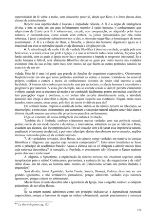 176
superioridade da fé sobre a razão, sem desacordo possível, desde que Deus é a fonte dessas duas
classes de conhecimento.
Repelir essa superioridade é loucura e impiedade ridícula. A fé é o órgão da inteligência
divina, e esta se acha em um grau infinitamente superior à razão humana; o conhecimento que
adquirimos de Cristo pela fé é sobrenatural, excede, sem comparação, ao adquirido pelas luzes
naturais, e constando-nos, como consta com certeza, os juízos pronunciados por esta razão
soberana, é justo e prudente submetermo-nos a eles, e insensato negar-lhes a homenagem de nosso
assentimento. A fé é a ciência de Deus, a filosofia, a ciência dos homens; digam-nos agora se é
irracional que esta se subordine àquela e seja ilustrada e dirigida por ela.
6. A subordinação da razão à fé, da verdade filosófica à doutrina revelada, exigida pelo reto
bom senso, é a única coisa que pede a Igreja, e a isso se reduzem todas essas cadeias, forjadas pela
lenda sectária, com as quais a Igreja escraviza o pensamento e impede o progresso intelectual. Se a
razão humana é falível, será altamente filosófico deixar-se guiar por outro mestre nas verdades
existentes fora da sua esfera; nem mais nem menos do que fazem as outras potências naturais no
exercício de sua ati-
266
vidade. Esta lei é uma lei geral que preside às funções do organismo cognoscitivo. Observamos
freqüentemente em nós que umas potências auxiliam as outras, e mesmo tratando-se do sensível
próprio, confiam a certeza a meios de conhecimento distintos do poder vital inerente a cada
faculdade. O homem não conhece por intuição, mas por raciocínio; a ciência humana é ascendente e
progressiva por natureza. A vista, por exemplo, não se estende a todo o visível: percebe claramente
o objeto quando este se encontra de modo a ser conhecido facilmente; porém em muitas ocasiões só
tem percepções vagas e confusas, e em outras não percebe absolutamente nada; a atividade
potencial não chega a descobrir o objeto, nem sequer suspeita sua existência. Negará então esses
mundos, esses corpos, essas cores, pelo fato de serem invisíveis para ela?
De nenhum modo. Implora o auxílio da razão, utiliza-se da ciência, recorre ao telescópio, ao
microscópio, e com esses instrumentos que aumentam o seu poder natural adquire uma visão clara e
distinta daquilo mesmo que antes não percebia ou percebia confusamente.
Diga-se o mesmo de nossa inteligência em ordem à revelação.
Também ela é limitada; conhece claramente muitas verdades com sua potência natural,
porém, outras de um modo incerto e duvidoso, e muitíssimas, sobretudo as que se referem a Deus,
excedem seu alcance, são incompreensíveis. Em tal situação vem a fé sanar essa impotência natural,
ampliando o horizonte intelectual, e por esse telescópio divino descobrimos novos mundos, regiões
imensas iluminadas pelo sol da verdade incriada.
7. «O verdadeiro pensador, disse Renan, não admite outras verdades em matéria de crenças
filosóficas e religiosas que aquelas cuja natureza compreende»811
. Estaríamos triunfantes se fosse
certo o princípio do acadêmico francês! Acaso a ciência não se vê obrigada a admitir muitos fatos
cuja natureza desconhece? A sensação, a liberdade, o pensamento não oferecem a Renan nenhum
ponto obscuro e misterioso?
A telepatia, o hipnotismo, a organização do sistema nervoso não encerram segredos ainda
inexplorados para o sábio? Conhecemos, porventura, a essência da luz, do magnetismo e da vida?
Além disso, em tal caso, os homens mais ilustres do Catolicismo seriam uns pobres iludidos e
enganados?
Sem dúvida, Santo Agostinho, Santo Tomás, Suarez, Bossuet, Balmes, deveriam ser uns
grandes ignorantes, e não verdadeiros pensadores, porque admitiram verdades cuja natureza
ignoravam, porque creram no sobrenatural.
Maravilhoso invento descobre não a ignorância da Igreja, mas o orgulho satânico e estúpido
pedantismo do novelista Renan.
267
Se na ordem natural admitimos como um princípio indiscutível a dependência potencial
cognoscitiva, porque a havemos de negar na ordem sobrenatural, quando precisamente a natureza
811
La liberté de penser, pg. 172.
 