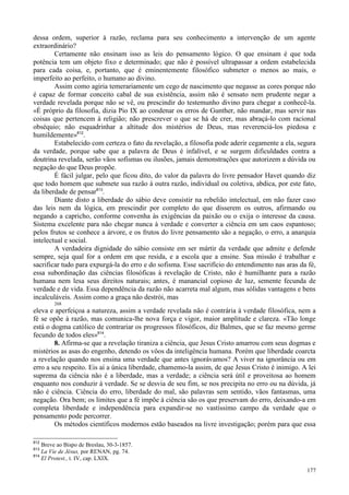 177
dessa ordem, superior à razão, reclama para seu conhecimento a intervenção de um agente
extraordinário?
Certamente não ensinam isso as leis do pensamento lógico. O que ensinam é que toda
potência tem um objeto fixo e determinado; que não é possível ultrapassar a ordem estabelecida
para cada coisa, e, portanto, que é eminentemente filosófico submeter o menos ao mais, o
imperfeito ao perfeito, o humano ao divino.
Assim como agiria temerariamente um cego de nascimento que negasse as cores porque não
é capaz de formar conceito cabal de sua existência, assim não é sensato nem prudente negar a
verdade revelada porque não se vê, ou prescindir do testemunho divino para chegar a conhecê-la.
«É próprio da filosofia, dizia Pio IX ao condenar os erros de Gunther, não mandar, mas servir nas
coisas que pertencem à religião; não prescrever o que se há de crer, mas abraçá-lo com racional
obséquio; não esquadrinhar a altitude dos mistérios de Deus, mas reverenciá-los piedosa e
humildemente»812
.
Estabelecido com certeza o fato da revelação, a filosofia pode aderir cegamente a ela, segura
da verdade, porque sabe que a palavra de Deus é infalível, e se surgem dificuldades contra a
doutrina revelada, serão vãos sofismas ou ilusões, jamais demonstrações que autorizem a dúvida ou
negação do que Deus propõe.
É fácil julgar, pelo que ficou dito, do valor da palavra do livre pensador Havet quando diz
que todo homem que submete sua razão à outra razão, individual ou coletiva, abdica, por este fato,
da liberdade de pensar813
.
Diante disto a liberdade do sábio deve consistir na rebelião intelectual, em não fazer caso
das leis nem da lógica, em prescindir por completo do que disserem os outros, afirmando ou
negando a capricho, conforme convenha às exigências da paixão ou o exija o interesse da causa.
Sistema excelente para não chegar nunca à verdade e converter a ciência em um caos espantoso;
pelos frutos se conhece a árvore, e os frutos do livre pensamento são a negação, o erro, a anarquia
intelectual e social.
A verdadeira dignidade do sábio consiste em ser mártir da verdade que admite e defende
sempre, seja qual for a ordem em que resida, e a escola que a ensine. Sua missão é trabalhar e
sacrificar tudo para expurgá-la do erro e do sofisma. Esse sacrifício do entendimento nas aras da fé,
essa subordinação das ciências filosóficas à revelação de Cristo, não é humilhante para a razão
humana nem lesa seus direitos naturais; antes, é manancial copioso de luz, semente fecunda de
verdade e de vida. Essa dependência da razão não acarreta mal algum, mas sólidas vantagens e bens
incalculáveis. Assim como a graça não destrói, mas
268
eleva e aperfeiçoa a natureza, assim a verdade revelada não é contrária à verdade filosófica, nem a
fé se opõe à razão, mas comunica-lhe nova força e vigor, maior amplitude e clareza. «Tão longe
está o dogma católico de contrariar os progressos filosóficos, diz Balmes, que se faz mesmo germe
fecundo de todos eles»814
.
8. Afirma-se que a revelação tiraniza a ciência, que Jesus Cristo amarrou com seus dogmas e
mistérios as asas do engenho, detendo os vôos da inteligência humana. Porém que liberdade coarcta
a revelação quando nos ensina uma verdade que antes ignorávamos? A viver na ignorância ou em
erro a seu respeito. Eis aí a única liberdade, chamemo-la assim, de que Jesus Cristo é inimigo. A lei
suprema da ciência não é a liberdade, mas a verdade; a ciência será útil e proveitosa ao homem
enquanto nos conduzir à verdade. Se se desvia de seu fim, se nos precipita no erro ou na dúvida, já
não é ciência. Ciência do erro, liberdade do mal, são palavras sem sentido, vãos fantasmas, uma
negação. Ora bem; os limites que a fé impõe à ciência são os que preservam do erro, deixando-a em
completa liberdade e independência para expandir-se no vastíssimo campo da verdade que o
pensamento pode percorrer.
Os métodos científicos modernos estão baseados na livre investigação; porém para que essa
812
Breve ao Bispo de Breslau, 30-3-1857.
813
La Vie de Jésus, por RENAN, pg. 74.
814
El Protest., t. IV, cap. LXIX.
 
