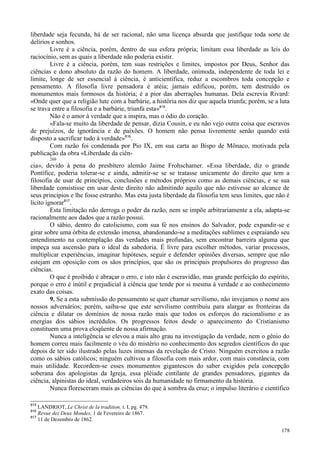 178
liberdade seja fecunda, há de ser racional, não uma licença absurda que justifique toda sorte de
delírios e sonhos.
Livre é a ciência, porém, dentro de sua esfera própria; limitam essa liberdade as leis do
raciocínio, sem as quais a liberdade não poderia existir.
Livre é a ciência, porém, tem suas restrições e limites, impostos por Deus, Senhor das
ciências e dono absoluto da razão do homem. A liberdade, onímoda, independente de toda lei e
limite, longe de ser essencial à ciência, é anticientífica, reduz a escombros toda concepção e
pensamento. A filosofia livre pensadora é atéia; jamais edificou, porém, tem destruído os
monumentos mais formosos da história; é a pior das aberrações humanas. Dela escrevia Rivard:
«Onde quer que a religião lute com a barbárie, a história nos diz que aquela triunfa; porém, se a luta
se trava entre a filosofia e a barbárie, triunfa esta»815
.
Não é o amor à verdade que a inspira, mas o ódio do coração.
«Fala-se muito da liberdade de pensar, dizia Cousin, e eu não vejo outra coisa que escravos
de prejuízos, de ignorância e de paixões. O homem não pensa livremente senão quando está
disposto a sacrificar tudo à verdade»816
.
Com razão foi condenada por Pio IX, em sua carta ao Bispo de Mônaco, motivada pela
publicação da obra «Liberdade da ciên-
269
cia», devido à pena do presbítero alemão Jaime Frohschamer. «Essa liberdade, diz o grande
Pontífice, poderia tolerar-se e ainda, admitir-se se se tratasse unicamente do direito que tem a
filosofia de usar de princípios, conclusões e métodos próprios como as demais ciências, e se sua
liberdade consistisse em usar deste direito não admitindo aquilo que não estivesse ao alcance de
seus princípios e lhe fosse estranho. Mas esta justa liberdade da filosofia tem seus limites, que não é
lícito ignorar817
.
Esta limitação não derroga o poder da razão, nem se impõe arbitrariamente a ela, adapta-se
racionalmente aos dados que a razão possui.
O sábio, dentro do catolicismo, com sua fé nos ensinos do Salvador, pode expandir-se e
girar sobre uma órbita de extensão imensa, abandonando-se a meditações sublimes e espraiando seu
entendimento na contemplação das verdades mais profundas, sem encontrar barreira alguma que
impeça sua ascensão para o ideal da sabedoria. É livre para escolher métodos, variar processos,
multiplicar experiências, imaginar hipóteses, seguir e defender opiniões diversas, sempre que não
estejam em oposição com os sãos princípios, que são os principais propulsores do progresso das
ciências.
O que é proibido é abraçar o erro, e isto não é escravidão, mas grande perfeição do espírito,
porque o erro é inútil e prejudicial à ciência que tende por si mesma à verdade e ao conhecimento
exato das coisas.
9. Se a esta submissão do pensamento se quer chamar servilismo, não invejamos o nome aos
nossos adversários; porém, saiba-se que este servilismo contribuiu para alargar as fronteiras da
ciência e dilatar os domínios de nossa razão mais que todos os esforços do racionalismo e as
energias dos sábios incrédulos. Os progressos feitos desde o aparecimento do Cristianismo
constituem uma prova eloqüente de nossa afirmação.
Nunca a inteligência se elevou a mais alto grau na investigação da verdade, nem o gênio do
homem correu mais facilmente o véu do mistério no conhecimento dos segredos científicos do que
depois de ter sido ilustrado pelas luzes imensas da revelação de Cristo. Ninguém exercitou a razão
como os sábios católicos; ninguém cultivou a filosofia com mais ardor, com mais constância, com
mais utilidade. Recordem-se esses monumentos gigantescos do saber exigidos pela concepção
soberana dos apologistas da Igreja, essa plêiade cintilante de grandes pensadores, gigantes da
ciência, alpinistas do ideal, verdadeiros sóis da humanidade no firmamento da história.
Nunca floresceram mais as ciências do que à sombra da cruz; o impulso literário e científico
815
LANDRIOT, Le Christ de la tradition, t. I, pg. 479.
816
Revue dez Deux Mondes, 1 de Fevereiro de 1867.
817
11 de Dezembro de 1862.
 
