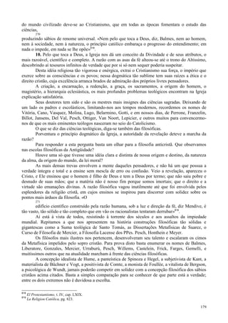 179
do mundo civilizado deve-se ao Cristianismo, que em todas as épocas fomentara o estudo das
ciências,
270
produzindo sábios de renome universal. «Nem pelo que toca a Deus, diz, Balmes, nem ao homem,
nem à sociedade, nem à natureza, o princípio católico embaraça o progresso do entendimento; em
nada o impede, em nada se lhe opõe»818
.
10. Pelo que toca a Deus, a Igreja nos dá um conceito da Divindade e de seus atributos, o
mais razoável, científico e completo. A razão com as asas da fé alteou-se até o trono do Altíssimo,
descobrindo aí tesouros infinitos de verdade que por si só nem sequer poderia suspeitar.
Desta idéia religiosa tão vigorosa e enérgica, extrai o Cristianismo sua força, o império que
exerce sobre as consciências e os povos; nessa dogmática tão sublime tem suas raízes a ética e o
direito cristão, cuja excelência arranca brados de admiração dos próprios livres pensadores.
A criação, a encarnação, a redenção, a graça, os sacramentos, a origem do homem, o
magistério, a hierarquia eclesiástica, os mais profundos problemas teológicos encontram na Igreja
explicação satisfatória.
Seus doutores tem sido e são os mestres mais insignes das ciências sagradas. Deixando de
um lado os padres e escolásticos, limitando-nos aos tempos modernos, recordemos os nomes de
Vitória, Cano, Vasquez, Molina, Lugo, Belarmino, Gotti, e em nossos dias, de Perrone, Franzelin,
Billot, Jansens, Del Val, Pesch, Ottiger, Van Noort, Lepicier, e outros muitos para convencermo-
nos de que os mais eminentes teólogos nasceram no seio do Catolicismo.
O que se diz das ciências teológicas, diga-se também das filosóficas.
Porventura o princípio dogmático da Igreja, a autoridade da revelação deteve a marcha da
razão?
Para responder a esta pergunta basta um olhar para a filosofia anticristã. Que observamos
nas escolas filosóficas da Antigüidade?
Houve uma só que tivesse uma idéia clara e distinta de nossa origem e destino, da natureza
da alma, da origem do mundo, da lei moral?
As mais densas trevas envolvem a mente daqueles pensadores, e não há um que possua a
verdade íntegra e total e a ensine sem mescla de erro ou confusão. Veio a revelação, apareceu o
Cristo, e Ele ensinou que o homem é filho de Deus e tem a Deus por termo; que não saiu pobre e
desnudo de suas mãos; que a matéria não é nosso fim porque somos imortais; que o direito e a
virtude são emanações divinas. A razão filosófica vagou inutilmente até que foi envolvida pelos
esplendores da religião cristã, em cujos ensinos se inspirou para discorrer com solidez sobre os
pontos mais árduos da filosofia. «O
271
edifício científico construído pela razão humana, sob a luz e direção da fé, diz Mendive, é
tão vasto, tão sólido e tão completo que em vão os racionalistas tentaram derrubar»819
.
Aí está à vista de todos, resistindo à torrente dos séculos e aos assaltos da impiedade
mundial. Repitamos a que nos apresentem na história construções filosóficas tão sólidas e
gigantescas como a Suma teológica de Santo Tomás, as Dissertações Metafísicas de Suarez, o
Curso de Filosofia de Mercier, a Filosofia Lacense dos PPes. Pesch, Honthein e Meyer.
Os filósofos mais ilustres nos pertencem, desenvolveram seu talento e escalaram os cimos
da Metafísica impelidos pelo sopro cristão. Para prova disto basta enumerar os nomes de Balmes,
Liberatore, Gonzales, Mercier, Urraburú, Pesch, Willems, Castelein, Frick, Farges, Gemelli, e
muitíssimos outros que na atualidade marcham à frente das ciências filosóficas.
A concepção idealista de Hume, a panteística de Spinoza e Hegel, a subjetivista de Kant, a
materialista de Büchner e Vogt, a positivista de Comte, a monista de Foullée, a vitalista de Bergson,
a psicológica de Wundt, jamais poderão competir em solidez com a concepção filosófica dos sábios
cristãos acima citados. Basta a simples comparação para se conhecer de que parte está a verdade;
entre os dois extremos não é duvidosa a escolha.
818
El Protestantismo, t. IV, cap. LXIX.
819
La Religion Católica, pg. 823.
 