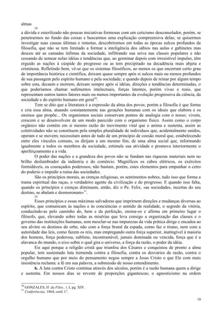18
almas
28
a dúvida e esterilizado não poucas iniciativas formosas com um ceticismo desconsolador, porém, se
penetrarmos no fundo das coisas e buscarmos uma explicação compreensiva delas; se quisermos
investigar suas causas últimas e remotas, descobriremos em todas as épocas sulcos profundos da
filosofia, que não se tem limitado a formar a inteligência dos sábios nas aulas e gabinetes mas
desceu até as camadas ínfimas da sociedade, infiltrando sua seiva nas classes populares e não
cessando de semear nelas idéias e tendências que, ao germinar depois com irresistível impulso, têm
erguido as nações à cúspide do progresso ou as tem precipitado na decadência mais abjeta e
criminosa. Refletindo bem, vê-se que os sistemas filosóficos, ao menos os que encerram certo grau
de importância histórica e científica, deixam quase sempre após si sulcos mais ou menos profundos
de sua passagem pelo espírito humano e pela sociedade; e quando depois de reinar por algum tempo
sobre esta, decaem e morrem, deixam sempre após si idéias, direções e tendências determinadas, o
que poderíamos chamar sedimentos intelectuais, forças latentes, porém vivas e reais, que
representam outros tantos fatores mais ou menos importantes da evolução progressiva da ciência, da
sociedade e do espírito humano em geral10
.
Tem se dito que a literatura é a expressão da alma dos povos; porém a filosofia é que forma
e cria essa alma, atuando constantemente nas gerações humanas com os ideais que elabora e os
ensinos que propõe... Os organismos sociais conservam pontos de analogia com o nosso; vivem,
crescem e se desenvolvem de um modo parecido com o organismo físico. Assim como o corpo
orgânico não contém em si mesmo razão do movimento vital que o anima e sustenta, assim as
coletividades não se constituem pela simples pluralidade de indivíduos que, acidentalmente unidos,
operam e se movem; necessitam antes de tudo de um princípio de coesão moral que, estabelecendo
entre eles vínculos comuns, os dirijam a um mesmo fim; de uma alma social que, informando
igualmente a todos os membros da sociedade, estimule sua atividade e promova interiormente o
aperfeiçoamento e a vida.
O poder das nações e a grandeza dos povos não se fundam nas riquezas materiais nem no
brilho deslumbrador da indústria e do comércio. Magníficos os cabos elétricos, os exércitos
formidáveis, os couraçados poderosos; não bastam, porém, estes elementos para empunhar o cetro
do poderio e impedir a ruína das sociedades.
São os princípios morais, as crenças religiosas, os sentimentos nobres, tudo isso que forma a
trama espiritual das raças, o verdadeiro agente da civilização e do progresso. E quando isso falta,
quando os princípios e crenças diminuem, então, diz o Pe. Felix, «as sociedades, incertas do seu
destino, se abalam e desmoronam»11
.
29
Esses princípios e essas máximas salvadoras que imprimem direções e mudanças diversas ao
espírito, que comunicam às nações e às concièncias o sentido da realidade, o segredo da vitória,
conduzindo-as pelo caminho do, bem e da perfeição, ensina-os e afirma em primeiro lugar o
filósofo, que, elevando sobre todas as misérias que leva consigo a organização das classes e o
governo das instituições humanas, sem mesclar-se nas impurezas da vida prática dirige e encadea ao
seu alvitre os destinos do orbe, não com a força brutal da espada, como faz o tirano, nem com a
autoridade das leis, como fazem os reis, mas empregando outra força superior, inatingível à maioria
dos homens, força poderosa, sublime, incontrastável, jamais dominada ou vencida, força que é a
alavanca do mundo, o eixo sobre o qual gira o universo, a força da razão, o poder da idéia.
Eis aqui porque a religião cristã que triunfou dos Césares e conquistou de pronto a alma
popular, tem sustentado luta tremenda contra a filosofia, contra os desvarios da razão, contra o
orgulho humano que por meio do pensamento negou sempre a Jesus Cristo o que Ele com mais
insistência reclama: a fé em sua palavra, a submissão de nosso entendimento.
6. A luta contra Cristo continua através dos séculos, porém é a razão humana quem a dirige
e sustenta. Em nossos dias se reveste de proporções gigantescas; o agnosticismo na ordem
10
GONZALES, H. da Filos., t. I, pg. XIV.
11
Conferências, 1864, conf. l.a
.
 