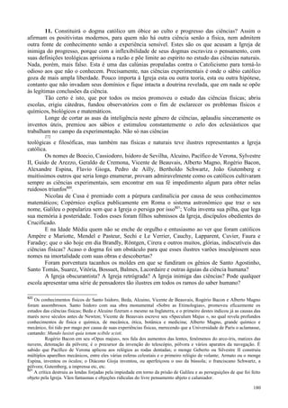 180
11. Constituirá o dogma católico um óbice ao culto e progresso das ciências? Assim o
afirmam os positivistas modernos, para quem não há outra ciência senão a física, nem admitem
outra fonte de conhecimento senão a experiência sensível. Estes são os que acusam a Igreja de
inimiga do progresso, porque com a inflexibilidade de seus dogmas escraviza o pensamento, com
suas definições teológicas aprisiona a razão e põe limite ao espírito no estudo das ciências naturais.
Nada, porém, mais falso. Esta é uma das calúnias propaladas contra o Catolicismo para torná-lo
odioso aos que não o conhecem. Precisamente, nas ciências experimentais é onde o sábio católico
goza de mais ampla liberdade. Pouco importa à Igreja esta ou outra teoria, esta ou outra hipótese,
contanto que não invadam seus domínios e fique intacta a doutrina revelada, que em nada se opõe
às legítimas conclusões da ciência.
Tão certo é isto, que por todos os meios promoveu o estudo das ciências físicas; abriu
escolas, erigiu cátedras, fundou observatórios com o fim de esclarecer os problemas físicos e
químicos, biológicos e matemáticos.
Longe de cortar as asas da inteligência neste gênero de ciências, aplaudiu sinceramente os
inventos úteis, premiou aos sábios e estimulou constantemente o zelo dos eclesiásticos que
trabalham no campo da experimentação. Não só nas ciências
272
teológicas e filosóficas, mas também nas físicas e naturais teve ilustres representantes a Igreja
católica.
Os nomes de Boecio, Cassiodoro, Isidoro de Sevilha, Alcuino, Pacífico de Verona, Sylvestre
II, Guido de Arezzo, Geraldo de Cremona, Vicente de Beauvais, Alberto Magno, Rogério Bacon,
Alexandre Espina, Flavio Gioga, Pedro de Ailly, Bertholdo Schwartz, João Gutemberg e
muitíssimos outros que seria longo enumerar, provam admiravelmente como os católicos cultivaram
sempre as ciências experimentais, sem encontrar em sua fé impedimento algum para obter nelas
ruidosos triunfos820
.
Nicolau de Cusa é premiado com a púrpura cardinalícia por causa de seus conhecimentos
matemáticos; Copérnico explica publicamente em Roma o sistema astronômico que traz o seu
nome, Galileu o populariza sem que a Igreja o persiga por isso821
; Volta inventa sua pilha, que lega
sua memória à posteridade. Todos esses foram filhos submissos da Igreja, discípulos obedientes do
Crucificado.
E na Idade Média quem não se enche de orgulho e entusiasmo ao ver que foram católicos
Ampère e Mariotte, Mendel e Pasteur, Sechi e Le Verrier, Cauchy, Lapparent, Cuvier, Faura e
Faraday; que o são hoje em dia Brandly, Röntgen, Cirera e outros muitos, glórias, indiscutíveis das
ciências físicas? Acaso o dogma foi um obstáculo para que esses ilustres varões insculpissem seus
nomes na imortalidade com suas obras e descobertas?
Foram porventura tacanhos os moldes em que se fundiram os gênios de Santo Agostinho,
Santo Tomás, Suarez, Vitória, Bossuet, Balmes, Lacordaire e outras águias da ciência humana?
A Igreja obscurantista? A Igreja retrógrada? A Igreja inimiga das ciências? Pode qualquer
escola apresentar uma série de pensadores tão ilustres em todos os ramos do saber humano?
820
Os conhecimentos físicos de Santo Isidoro, Beda, Alcuino, Vicente de Beauvais, Rogério Bacon e Alberto Magno
foram assombrosos. Santo Isidoro com sua obra monumental «Sobre as Etimologias», promoveu eficazmente os
estudos das ciências físicas; Beda e Alcuino fizeram o mesmo na Inglaterra, e o primeiro destes indicou já as causas das
marés nove séculos antes de Newton; Vicente de Beauvais escreve seu «Speculum Majus », no qual revela profundos
conhecimentos de física e química, de mecânica, ótica, botânica e medicina; Alberto Magno, grande químico e
mecânico, foi tido por mago por causa de suas experiências físicas, merecendo que a Universidade de Paris o aclamasse,
cantando: Mundo luxisti quia totum scibile scisti.
Rogério Bacon em seu «Opus majus», nos fala dos aumentos das lentes, fenômenos do arco-íris, matizes das
nuvens, detonação da pólvora; é o precursor da invenção do telescópio, pólvora e vários aparatos da navegação. É
sabido que Pacífico de Verona aplicou aos relógios as rodas dentadas; o monge Geberto ou Silvestre II construiu
múltiplos aparelhos mecânicos, entre eles várias esferas celestiais e o primeiro relógio de volante; Armato ou o monge
Espina, inventou os óculos; o Diácono Gioja inventou, ou aperfeiçoou o uso da bússola; o franciscano Schwartz, a
pólvora; Gutemberg, a imprensa etc, etc.
821
A crítica destruiu as lendas forjadas pela impiedade em torno da prisão de Galileu e as perseguições de que foi feito
objeto pela Igreja. Vãos fantasmas e objeções ridículas do livre pensamento abjeto e caluniador.
 