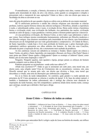 181
O entendimento, o coração, a fantasia, elevaram-se às regiões mais altas, voaram com mais
rapidez pela imensidade do ideal, da arte e da ciência, como quando se consagraram à religião e
procuraram nela o manancial de suas aspirações? Falam os fatos e eles nos dizem que nunca as
faculdades da alma se elevaram ao seu
273
mais alto grau de potência do que quando a Igreja as cobriu com as dobras do seu manto maternal.
12. O catolicismo promoveu o estudo das ciências religiosas sem descuidar as ciências
profanas, realizou aquela formosa síntese das ciências teológicas e filosóficas, aliando a experiência
à razão, e subordinando ambas, como é justo, à revelação divina. Desta união íntima e harmônica
brotou a civilização cristã, essa civilização tão brilhante, rico patrimônio das nações, civilização
nascida ao calor da Igreja, e cujas grandezas e méritos jamais o homem poderá apreciar e descrever.
«A essa portentosa civilização, diz Donoso Cortes, se deve tudo o que admiramos e tudo o
que vemos. Seus teólogos mesmo considerados humanamente, enfrentam aos filósofos modernos e
aos filósofos antigos; seus doutores assombram pela imensidade de sua ciência; seus historiadores
obscurecem aos da Antigüidade por sua visão generalizadora e compreensiva. «A Cidade de Deus»,
de Santo Agostinho, é ainda hoje o livro mais profundo de história que o gênio iluminado pelos
esplendores católicos apresentou aos olhos atônitos dos homens. As Atas dos seus Concílios,
deixando de parte a inspiração divina, são o monumento mais acabado da prudência.
As leis canônicas vencem em sabedoria as romanas e feudais. Quem supera em ciência a
Santo Tomás, em gênio a Santo Agostinho, em majestade a Bossuet, em força a São Paulo? Quem é
mais poeta que Dante? Quem iguala a Shakespeare? Quem se avantaja a Calderon? Quem, como
Rafael, pôs na tela tanta inspiração e vida?»822
.
Ninguém. Ninguém igualou, nem igualará a Igreja, porque jamais os esforços do homem
poderão competir com as obras de Deus.
Podemos perguntar ao racionalismo: «onde estão teus sábios?»823
.
«Onde teus escritores?»824
. Onde os que te ensinaram um culto puro, uma moral reta, um
direito justo, uma religião santa? Fora do Cristianismo não os encontrareis; veremos, sim, uma
filosofia sensual que se arrasta pelo solo, um direito que diviniza a força, uma moral que
desconhece a virtude, uma série de aberrações que embrutecem e degradam.
Eis aí os frutos da razão independente. Ao contrário, quão grande é a razão apoiada nos
princípios da fé! Como prosperam as ciências à sombra da Igreja! A fé, base da ordem natural, é
também o fundamento da ordem sobrenatural; não é inimiga das ciências nem obstáculo às
inspirações da razão humana, mas fiel companheira e poderosa aliada desta mesma razão, couraça
que a protege, escudo que a defende e farol que a dirige.
274
CAPÍTULO XVII
Jesus Cristo — Síntese de todas as coisas
SUMÁRIO: 1. Influência de Jesus Cristo na História. — 2. Jesus, síntese da ordem natural
e sobrenatural. — 3. A divindade de Jesus Cristo demonstrada pelo Evangelho. — 4. A
divindade de Jesus Cristo demonstrada pela história. — 5. Demonstra-a também a
bancarrota da ciência atéia. — 6. Esterilidade da filosofia anticristã. — 7. Efeitos
desastrosos da filosofia racionalista. — 8. A verdadeira filosofia é cristã. — 9. Cristo
triunfa e triunfará de todos os seus inimigos. — 10. Jesus centro da história e base do
mundo.
1. Dos juízos que antecedem fácil é coligir a ação de Jesus na história do mundo, seu influxo
822
Ensayo, liv. III, cap. III.
823
Isai., XIX, 12.
824
Cor.; I, 20.
 