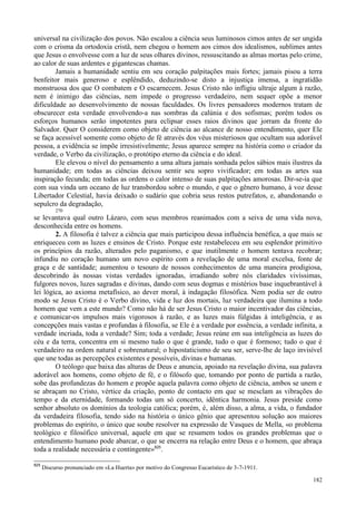 182
universal na civilização dos povos. Não escalou a ciência seus luminosos cimos antes de ser ungida
com o crisma da ortodoxia cristã, nem chegou o homem aos cimos dos idealismos, sublimes antes
que Jesus o envolvesse com a luz de seus olhares divinos, ressuscitando as almas mortas pelo crime,
ao calor de suas ardentes e gigantescas chamas.
Jamais a humanidade sentiu em seu coração palpitações mais fortes; jamais pisou a terra
benfeitor mais generoso e esplêndido, deduzindo-se disto a injustiça imensa, a ingratidão
monstruosa dos que O combatem e O escarnecem. Jesus Cristo não infligiu ultraje algum à razão,
nem é inimigo das ciências, nem impede o progresso verdadeiro, nem sequer opõe a menor
dificuldade ao desenvolvimento de nossas faculdades. Os livres pensadores modernos tratam de
obscurecer esta verdade envolvendo-a nas sombras da calúnia e dos sofismas; porém todos os
esforços humanos serão impotentes para eclipsar esses raios divinos que jorram da fronte do
Salvador. Quer O considerem como objeto de ciência ao alcance de nosso entendimento, quer Ele
se faça acessível somente como objeto de fé através dos véus misteriosos que ocultam sua adorável
pessoa, a evidência se impõe irresistivelmente; Jesus aparece sempre na história como o criador da
verdade, o Verbo da civilização, o protótipo eterno da ciência e do ideal.
Ele elevou o nível do pensamento a uma altura jamais sonhada pelos sábios mais ilustres da
humanidade; em todas as ciências deixou sentir seu sopro vivificador; em todas as artes sua
inspiração fecunda; em todas as ordens o calor intenso de suas palpitações amorosas. Dir-se-ia que
com sua vinda um oceano de luz transbordou sobre o mundo, e que o gênero humano, à voz desse
Libertador Celestial, havia deixado o sudário que cobria seus restos putrefatos, e, abandonando o
sepulcro da degradação,
270
se levantava qual outro Lázaro, com seus membros reanimados com a seiva de uma vida nova,
desconhecida entre os homens.
2. A filosofia é talvez a ciência que mais participou dessa influência benéfica, a que mais se
enriqueceu com as luzes e ensinos de Cristo. Porque este restabeleceu em seu esplendor primitivo
os princípios da razão, alterados pelo paganismo, e que inutilmente o homem tentava recobrar;
infundiu no coração humano um novo espírito com a revelação de uma moral excelsa, fonte de
graça e de santidade; aumentou o tesouro de nossos conhecimentos de uma maneira prodigiosa,
descobrindo às nossas vistas verdades ignoradas, irradiando sobre nós claridades vivíssimas,
fulgores novos, luzes sagradas e divinas, dando com seus dogmas e mistérios base inquebrantável à
lei lógica, ao axioma metafísico, ao dever moral, à indagação filosófica. Nem podia ser de outro
modo se Jesus Cristo é o Verbo divino, vida e luz dos mortais, luz verdadeira que ilumina a todo
homem que vem a este mundo? Como não há de ser Jesus Cristo o maior incentivador das ciências,
e comunicar-os impulsos mais vigorosos à razão, e as luzes mais fúlgidas à inteligência, e as
concepções mais vastas e profundas à filosofia, se Ele é a verdade por essência, a verdade infinita, a
verdade incriada, toda a verdade? Sim; toda a verdade; Jesus reúne em sua inteligência as luzes do
céu e da terra, concentra em si mesmo tudo o que é grande, tudo o que é formoso; tudo o que é
verdadeiro na ordem natural e sobrenatural; o hipostaticismo de seu ser, serve-lhe de laço invisível
que une todas as percepções existentes e possíveis, divinas e humanas.
O teólogo que baixa das alturas de Deus e anuncia, apoiado na revelação divina, sua palavra
adorável aos homens, como objeto de fé, e o filósofo que, tomando por ponto de partida a razão,
sobe das profundezas do homem e propõe aquela palavra como objeto de ciência, ambos se unem e
se abraçam no Cristo, vértice da criação, ponto de contacto em que se mesclam as vibrações do
tempo e da eternidade, formando todas um só concerto, idêntica harmonia. Jesus preside como
senhor absoluto os domínios da teologia católica; porém, é, além disso, a alma, a vida, o fundador
da verdadeira filosofia, tendo sido na história o único gênio que apresentou solução aos maiores
problemas do espírito, o único que soube resolver na expressão de Vasques de Mella, «o problema
teológico e filosófico universal, aquele em que se resumem todos os grandes problemas que o
entendimento humano pode abarcar, o que se encerra na relação entre Deus e o homem, que abraça
toda a realidade necessária e contingente»825
.
825
Discurso pronunciado em «La Huerta» por motivo do Congresso Eucarístico de 3-7-1911.
 