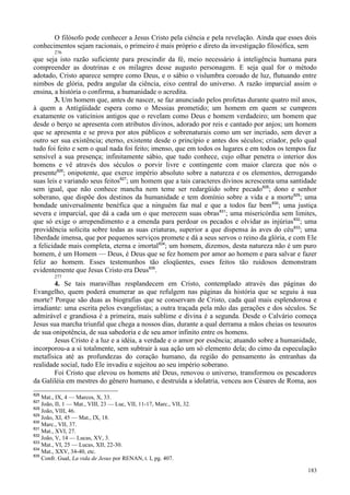 183
O filósofo pode conhecer a Jesus Cristo pela ciência e pela revelação. Ainda que esses dois
conhecimentos sejam racionais, o primeiro é mais próprio e direto da investigação filosófica, sem
276
que seja isto razão suficiente para prescindir da fé, meio necessário à inteligência humana para
compreender as doutrinas e os milagres desse augusto personagem. E seja qual for o método
adotado, Cristo aparece sempre como Deus, e o sábio o vislumbra coroado de luz, flutuando entre
nimbos de glória, pedra angular da ciência, eixo central do universo. A razão imparcial assim o
ensina, a história o confirma, a humanidade o acredita.
3. Um homem que, antes de nascer, se faz anunciado pelos profetas durante quatro mil anos,
à quem a Antigüidade espera como o Messias prometido; um homem em quem se cumprem
exatamente os vaticínios antigos que o revelam como Deus e homem verdadeiro; um homem que
desde o berço se apresenta com atributos divinos, adorado por reis e cantado por anjos; um homem
que se apresenta e se prova por atos públicos e sobrenaturais como um ser incriado, sem dever a
outro ser sua existência; eterno, existente desde o princípio e antes dos séculos; criador, pelo qual
tudo foi feito e sem o qual nada foi feito; imenso, que em todos os lugares e em todos os tempos faz
sensível a sua presença; infinitamente sábio, que tudo conhece, cujo olhar penetra o interior dos
homens e vê através dos séculos o porvir livre e contingente com maior clareza que nós o
presente826
; onipotente, que exerce império absoluto sobre a natureza e os elementos, derrogando
suas leis e variando seus feitos827
; um homem que a tais caracteres divinos acrescenta uma santidade
sem igual, que não conhece mancha nem teme ser redargüido sobre pecado828
; dono e senhor
soberano, que dispõe dos destinos da humanidade e tem domínio sobre a vida e a morte829
; uma
bondade universalmente benéfica que a ninguém faz mal e que a todos faz bem830
; uma justiça
severa e imparcial, que dá a cada um o que merecem suas obras831
; uma misericórdia sem limites,
que só exige o arrependimento e a emenda para perdoar os pecados e olvidar as injúrias832
; uma
providência solícita sobre todas as suas criaturas, superior a que dispensa às aves do céu833
; uma
liberdade imensa, que por pequenos serviços promete e dá a seus servos o reino da glória, e com Ele
a felicidade mais completa, eterna e imortal834
; um homem, dizemos, desta natureza não é um puro
homem, é um Homem — Deus, é Deus que se fez homem por amor ao homem e para salvar e fazer
feliz ao homem. Esses testemunhos tão eloqüentes, esses feitos tão ruidosos demonstram
evidentemente que Jesus Cristo era Deus835
.
277
4. Se tais maravilhas resplandecem em Cristo, contemplado através das páginas do
Evangelho, quem poderá enumerar as que refulgem nas páginas da história que se seguiu à sua
morte? Porque são duas as biografias que se conservam de Cristo, cada qual mais esplendorosa e
irradiante: uma escrita pelos evangelistas; a outra traçada pela mão das gerações e dos séculos. Se
admirável e grandiosa é a primeira, mais sublime e divina é a segunda. Desde o Calvário começa
Jesus sua marcha triunfal que chega a nossos dias, durante a qual derrama a mãos cheias os tesouros
de sua onipotência, de sua sabedoria e de seu amor infinito entre os homens.
Jesus Cristo é a luz e a idéia, a verdade e o amor por essência; atuando sobre a humanidade,
incorporou-a a si totalmente, sem subtrair à sua ação um só elemento dela; do cimo da especulação
metafísica até as profundezas do coração humano, da região do pensamento às entranhas da
realidade social, tudo Ele invadiu e sujeitou ao seu império soberano.
Foi Cristo que elevou os homens até Deus, renovou o universo, transformou os pescadores
da Galiléia em mestres do gênero humano, e destruída a idolatria, venceu aos Césares de Roma, aos
826
Mat., IX, 4 — Marcos, X, 33.
827
João, II, 1 — Mat., VIII, 23 — Luc, VII, 11-17, Marc., VII, 32.
828
João, VIII, 46.
829
João, XI, 45 — Mat., IX, 18.
830
Marc., VII, 37.
831
Mat., XVI, 27.
832
João, V, 14 — Lucas, XV, 3.
833
Mat., VI, 25 — Lucas, XII, 22-30.
834
Mat., XXV, 34-40, etc.
835
Confr. Gual, La vida de Jesus por RENAN, t. I, pg. 407.
 