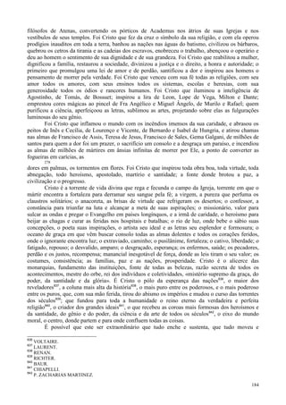 184
filósofos de Atenas, convertendo os pórticos de Academus nos átrios de suas Igrejas e nos
vestíbulos de seus templos. Foi Cristo que fez da cruz o símbolo da sua religião, e com ela operou
prodígios inauditos em toda a terra, banhou as nações nas águas do batismo, civilizou os bárbaros,
quebrou os cetros da tirania e as cadeias dos escravos, enobreceu o trabalho, abençoou o operário e
deu ao homem o sentimento de sua dignidade e de sua grandeza. Foi Cristo que reabilitou a mulher,
dignificou a família, restaurou a sociedade, divinizou a justiça e o direito, a honra e autoridade; o
primeiro que promulgou uma lei de amor e de perdão, santificou a dor e inspirou aos homens o
pensamento de morrer pela verdade. Foi Cristo que venceu com sua fé todas as religiões, com seu
amor todos os amores, com seus ensinos todos os sistemas, escolas e heresias, com sua
generosidade todos os ódios e rancores humanos. Foi Cristo que iluminou a inteligência de
Agostinho, de Tomás, de Bossuet; inspirou a lira de Leon, Lope de Vega, Milton e Dante;
emprestou cores mágicas ao pincel de Fra Angélico e Miguel Ângelo, de Murilo e Rafael; quem
purificou a ciência, aperfeiçoou as letras, sublimou as artes, projetando sobre elas as fulgurações
luminosas do seu gênio.
Foi Cristo que inflamou o mundo com os incêndios imensos da sua caridade, e abrasou os
peitos de Inês e Cecília, de Lourenço e Vicente, de Bernardo e Isabel de Hungria, e atirou chamas
nas almas de Francisco de Assis, Teresa de Jesus, Francisco de Sales, Gema Galgani, de milhões de
santos para quem a dor foi um prazer, o sacrifício um consolo e a desgraça um paraíso, e incendiou
as almas de milhões de mártires em ânsias infinitas de morrer por Ele, a ponto de converter as
fogueiras em carícias, as
278
dores em palmas, os tormentos em flores. Foi Cristo que inspirou toda obra boa, toda virtude, toda
abnegação, todo heroísmo, apostolado, martírio e santidade; a fonte donde brotou a paz, a
civilização e o progresso.
Cristo é a torrente de vida divina que rega e fecunda o campo da Igreja, torrente em que o
mártir encontra a fortaleza para derramar seu sangue pela fé; a virgem, a pureza que perfuma os
claustros solitários; o anacoreta, as brisas de virtude que refrigeram os desertos; o confessor, a
constância para triunfar na luta e alcançar a meta de suas aspirações; o missionário, valor para
sulcar as ondas e pregar o Evangelho em países longínquos, e a irmã de caridade, o heroísmo para
beijar as chagas e curar as feridas nos hospitais e batalhas; o rio de luz, onde bebe o sábio suas
concepções, o poeta suas inspirações, o artista seu ideal e as letras seu esplendor e formosura; o
oceano de graça em que vêm buscar consolo todas as almas dolentes e todos os corações feridos,
onde o ignorante encontra luz; o extraviado, caminho; o pusilânime, fortaleza; o cativo, liberdade; o
fatigado, repouso; o desvalido, amparo; o desgraçado, esperança; os enfermos, saúde; os pecadores,
perdão e os justos, recompensa; manancial inesgotável de força, donde as leis tiram o seu valor; os
costumes, consistência; as famílias, paz e as nações, prosperidade. Cristo é o alicerce das
monarquias, fundamento das instituições, fonte de todas as belezas, razão secreta de todos os
acontecimentos, mestre do orbe, rei dos indivíduos e coletividades, «mistério supremo da graça, do
poder, da santidade e da glória». É Cristo o pólo da esperança das nações836
, o maior dos
reveladores837
, a coluna mais alta da história838
, o mais puro entre os poderosos, e o mais poderoso
entre os puros, que, com sua mão ferida, tirou do abismo os impérios e mudou o curso das torrentes
dos séculos839
; que fundou para toda a humanidade o reino eterno da verdadeira e perfeita
religião840
, o criador dos grandes ideais841
, o que recebeu as coroas mais formosas dos heroísmos e
da santidade, do gênio e do poder, da ciência e da arte de todos os séculos842
, o eixo do mundo
moral, o centro, donde partem e para onde confluem todas as coisas.
É possível que este ser extraordinário que tudo enche e sustenta, que tudo moveu e
836
VOLTAIRE.
837
LAURENT.
838
RENAN.
839
RICHTER.
840
BAUR.
841
CHIAPELLI.
842
P. ZACHARIAS MARTINEZ.
 