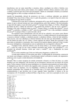 185
transformou; este ser cujas maravilhas e encantos, obras e prodígios nos refere a história; esse
Cristo que, hoje como ontem, como sempre, vive e palpita, ilumina e abrasa, enamora e atrai, salva
e redime; é possível que este Cristo seja um homem ? Quem ao contemplar a história, ao examinar
imparcialmente os fatos, ao julgar a atuação de Cristo na
279
marcha da humanidade, deixará de prostrar-se em terra e confessar admirado sua adorável
divindade? Sim, Jesus Cristo é Deus; esse é o grito das gerações, e ao repeti-lo hoje nós somos um
eco longínquo do que dizem os séculos.
Caluniam-nO os que não O conhecem, perseguem-nO os que não O estudam, maldizem-nO
apenas os que se deixam arrastar por suas concupiscências, pelo ódio satânico. São desventurados
os que nele não crêem, os que não amam a Jesus843
. E porque Jesus é Deus, é o Verbo, o Resplendor
da Glória do pai844
, Cabeça do universo845
, Rei imortal dos séculos846
, Juiz de vivos e mortos847
,
Princípio e fim, alfa e ômega de todas as coisas848
. Porque é Deus, é o Senhor das ciências849
, luz do
mundo850
, o caminho, a verdade e a vida851
, autor da ressurreição852
, luz e vida, santidade e redenção
dos povos853
. E porque é Deus é o autor da razão e da fé.
Ele iluminou nosso entendimento com um raio de luz celestial e nos ensina como Mestre
divino as verdades que havemos de crer e praticar; Jesus é a verdade substancial, da qual participam
e nascem as demais verdades, a sabedoria pessoal, a sabedoria infinita, a fonte de toda sabedoria.
Sem essa luz, sem essa sabedoria as ciências humanas não são mais que obscuridades e sombras.
«O fim último da razão, diz o P. Gratry, o termo supremo da ciência, donde deve proceder a vida
para todos os princípios e conclusões, não é acessível de maneira alguma senão por Cristo vivendo
em nossas inteligências e iluminando-as com os esplendores do seu magistério soberano»854
.
O próprio Cristo, ideal das ciências e luz de nossas almas, é, ao mesmo tempo, o autor da
fé855
, a qual Ele exige de nós como condição necessária para sermos seus discípulos856
; a fé,
princípio da salvação humana, vitória que vence o mundo857
, raiz e fundamento da nossa
justificação858
.
Eis aí os dois caminhos que Cristo nos indica para chegarmos a conhecê-1O.
A razão pode conhecer a Cristo pelas suas obras. A sublimidade de sua doutrina, a pureza de
sua moral, seus milagres e profecias, a transformação radical verificada no mundo, são argumentos
poderosos com os quais a razão demonstra a divindade do
280
Salvador. Mas se somos incapazes de estudar seriamente a historia e os fatos de Jesus, se a razão
desfalece em suas indagações, não havemos de nos desesperar; lancemo-nos nos braços da fé pela
qual o Verbo começa a existir em nossa inteligência e se comunica amorosamente em nossas almas.
A inteligência que não crê é estéril, não engendra outra coisa que a dúvida, e a dúvida é o suicídio
da alma, nasce na injustiça, vive na iniqüidade e termina no desespero. Espíritos soberbos e
corações mesquinhos têm vergonha de se humilhar ante a fé cristã, quando justamente por não
compreendermos é que devemos crer, já que, segundo Santo Agostinho, a ciência se dá em
recompensa à fé. O incrédulo se alheia de Deus e foge da luz, e com isto se precipita no erro e nas
843
I Cor., XVI, 32.
844
Hebr., I, 3.
845
Efés., IV, 15.
846
Tim., I, 17.
847
Act., X, 42.
848
Apoc., I, 8.
849
I Reg., XI., 3.
850
João, VIII, 12.
851
Ibid. XIV, 6.
852
Ibid. XI, 25.
853
I Cor., I, 30.
854
Philosophie, lib. V, cap. III.
855
Hebr., XII, 2.
856
Marc., XVI, 15.
857
I João, V, 4.
858
Concílio de Trento, Sess., VI, cap., VIII.
 