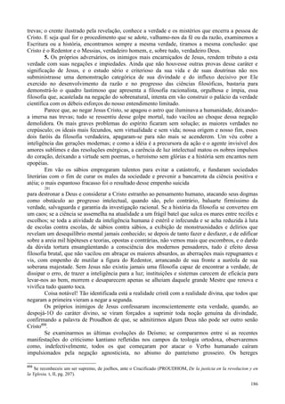 186
trevas; o crente ilustrado pela revelação, conhece a verdade e os mistérios que encerra a pessoa de
Cristo. E seja qual for o procedimento que se adote, valhamo-nos da fé ou da razão, examinemos a
Escritura ou a história, encontramos sempre a mesma verdade, tiramos a mesma conclusão: que
Cristo é o Redentor e o Messias, verdadeiro homem, e, sobre tudo, verdadeiro Deus.
5. Os próprios adversários, os inimigos mais encarniçados de Jesus, rendem tributo a esta
verdade com suas negações e impiedades. Ainda que não houvesse outras provas desse caráter e
significação de Jesus, e o estudo sério e criterioso da sua vida e de suas doutrinas não nos
subministrasse uma demonstração categórica de sua divindade e do influxo decisivo por Ele
exercido no desenvolvimento da razão e no progresso das ciências filosóficas, bastaria para
demonstrá-lo o quadro lastimoso que apresenta a filosofia racionalista, orgulhosa e ímpia, essa
filosofia que, acastelada na negação do sobrenatural, intenta em vão construir o palácio da verdade
científica com os débeis esforços do nosso entendimento limitado.
Parece que, ao negar Jesus Cristo, se apagou o astro que iluminava a humanidade, deixando-
a imersa nas trevas; tudo se ressentiu desse golpe mortal, tudo vacilou ao choque dessa negação
demolidora. Os mais graves problemas do espírito ficaram sem solução; as maiores verdades no
crepúsculo; os ideais mais fecundos, sem virtualidade e sem vida; nossa origem e nosso fim, esses
dois faróis da filosofia verdadeira, apagaram-se para não mais se acenderem. Um véu cobre a
inteligência das gerações modernas; e como a idéia é a precursora da ação e o agente invisível dos
amores sublimes e das resoluções enérgicas, a carência de luz intelectual matou os nobres impulsos
do coração, deixando a virtude sem poemas, o heroísmo sem glórias e a história sem encantos nem
epopéias.
Em vão os sábios empregaram talentos para evitar a catástrofe, e fundaram sociedades
literárias com o fim de curar os males da sociedade e prevenir a bancarrota da ciência positiva e
atéia; o mais espantoso fracasso foi o resultado desse empenho suicida
281
para destronar a Deus e considerar a Cristo estranho ao pensamento humano, atacando seus dogmas
como obstáculo ao progresso intelectual, quando são, pelo contrário, baluarte firmíssimo da
verdade, salvaguarda e garantia da investigação racional. Se a história da filosofia se converteu em
um caos; se a ciência se assemelha na atualidade a um frágil batel que sulca os mares entre recifes e
escolhos; se toda a atividade da inteligência humana é estéril e infecunda e se acha reduzida à luta
de escolas contra escolas, de sábios contra sábios, a exibição de monstruosidades e delírios que
revelam um desequilíbrio mental jamais conhecido; se depois de tanto fazer e desfazer, e de edificar
sobre a areia mil hipóteses e teorias, opostas e contrárias, não vemos mais que escombros, e o dardo
da dúvida tortura ensangüentando a consciência dos modernos pensadores, tudo é efeito dessa
filosofia brutal, que não vacilou em abraçar os maiores absurdos, as aberrações mais repugnantes e
vis, com empenho de mutilar a figura do Redentor, arrancando de sua fronte a auréola de sua
soberana majestade. Sem Jesus não existiu jamais uma filosofia capaz de encontrar a verdade, de
dissipar o erro, de trazer a inteligência para a luz; instituições e sistemas carecem de eficácia para
levar-nos ao bem, morrem e desaparecem apenas se alheiam daquele grande Mestre que renova e
vivifica tudo quanto toca.
Coisa notável! Tão identificada está a realidade cristã com a realidade divina, que todos que
negaram a primeira vieram a negar a segunda.
Os próprios inimigos de Jesus confessaram inconscientemente esta verdade, quando, ao
despojá-1O do caráter divino, se viram forçados a suprimir toda noção genuína da divindade,
confirmando a palavra de Proudhon de que, se admitirmos algum Deus não pode ser outro senão
Cristo859
.
Se examinarmos as últimas evoluções do Deísmo; se compararmos entre si as recentes
manifestações do criticismo kantiano refletidas nos campos da teologia ortodoxa, observaremos
como, indefectivelmente, todos os que começaram por atacar o Verbo humanado caíram
impulsionados pela negação agnosticista, no abismo do panteísmo grosseiro. Os hereges
859
Se reconheceis um ser supremo, de joelhos, ante o Crucificado (PROUDHOM, De la justicia en la revolucion y en
la Yglesia, t, II, pg. 207).
 