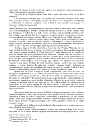 187
modernistas não fizeram exceção a esta regra geral, e seus principais corifeus proclamaram a
relação íntima que existe entre esses dois erros.
«A evolução da filosofia moderna, disse Loisy, tende mais para a idéia de um Deus
imanente»860
.
Com semelhantes princípios não é de estranhar que se tivessem acumulado ruínas sobre
ruínas, posto que, afastada a idéia de Deus, destruiu-se a base de todo conhecimento e se abalaram
os fundamentos da filosofia verdadeira. «Toda a história, disse Ronald, deve começar por
estabelecer uma base certa dos conhe-
282
cimentos humanos, uma verdade primeira que seja como o ponto de apoio donde surja o primeiro
anel da cadeia forjada pelos princípios e conclusões de todas as ciências, o critério supremo «pelo
qual distinguimos a verdade do erro; tal foi sempre a aspiração unânime de todos os filósofos»861
.
Esta verdade é desconhecida fora do Cristianismo; essa base jamais a encontraram os filósofos
livres pensadores e ateus, porque, essa base é Deus, e sem Deus tudo é terra, vaidade e fantasias.
6. Se negamos a ordem sobrenatural, o conceito de Deus se altera, e com uma concepção
incompleta da primeira causa não é possível conhecer, e menos explicar, a natureza do homem, sua
origem e destinos, problemas fundamentais cuja solução assalta incessantemente a inteligência do
sábio e se impõe com força irresistível para dirigir e governar nossa consciência.
«Excluído Deus da filosofia naturalista de nossos dias, diz o Cardeal Alimonda, deu-se o
golpe mortal à filosofia; porque se esta tem por objeto o conhecimento das mais altas causas, não
pode prosperar quando prescinde da Causa Primeira»862
. Nada adiantaremos no caminho do
progresso sem este farol que nos ilumina e orienta; na idéia de Deus está toda a força do homem, o
valor de suas convicções, a lei invariável de seus atos, e é mister que se enraíze profundamente em
nossa alma para que seja princípio de luz, de vida e de felicidade. Sem esta idéia é confusão e
desordem; se a ordem religiosa vacila e fraqueja, logo a ordem social e política cairão por terra,
reduzidas a uma criação arbitrária do estado despótico; direitos e deveres não serão verdades
imutáveis e normas diretivas da vida, mas invenções humanas, simples fenômenos de
convencionalismos sociais, sem autoridade que garanta sua posse e exercício. A idéia de Deus
ilumina o mundo das idéias, como o sol do firmamento ilumina o mundo dos corpos.
Quando este sol divino se apaga ou se põe completamente, então, diz o Pe. Felix, «as
inteligências que perderam a sua luz entram nas trevas da noite, e o mundo marcha pelas trevas
semelhante a um viajor extraviado que já não sabe donde partiu, que ignora para onde vai, que
desconhece por onde anda»863
. Daqui ao materialismo, à negação da realidade espiritual não há mais
que um passo; porque se não existe a ordem sobrenatural o homem tem a sua origem e nutre sua
existência na natureza sensível; não pode ter por fim a Deus quando se proclama livre e
independente de todo agente superior às suas forças naturais. E este passo tão fatal deram,
arrastados pelo poder invencível da lógica, os sequazes do novo agnosticismo, cegos defensores da
negação racionalista.
283
Aqueles que, inspirados por sugestão diabólica, proclamam autônoma a razão e quiseram
divinizá-la declarando-a única fonte de certeza e regra absoluta dos atos humanos, chegaram a
submergi-la na lama de todas as degradações, envilecendo-a e prostituindo-a de uma maneira
infame e abjeta. Justo castigo com que Deus humilhou a soberba do homem, que na louca exaltação
do seu orgulho pretendeu usurpar as prerrogativas do Criador, negando-se a conhecer sua própria
pequenez e miséria.
A estupidez, eis aí a última conseqüência da filosofia naturalista que se empenhou em negar
a dependência de outro ser superior.
7. O homem, para o racionalista moderno, já não é uma imagem de Deus, tirada do nada
para cantar um dia as eternas melodias da glória, mas um animal mais aperfeiçoado que os outros,
860
Autour d´un petit livre, pg. 163.
861
Recherches philosophiques, cap. I.
862
Problemas filosóficos, t. III, part. 3.ª, con. 1.º.
863
Conferências, 1865, conf. 2.ª.
 