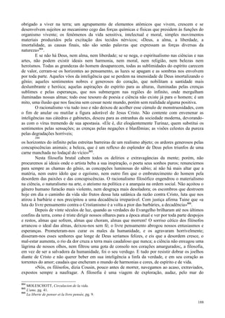 188
obrigado a viver na terra; um agrupamento de elementos atômicos que vivem, crescem e se
desenvolvem sujeitos ao mecanismo cego das forças químicas e físicas que presidem às funções do
organismo vivente; os fenômenos da vida sensitiva, intelectual e moral, simples movimentos
materiais produzidos pela excitação dos tecidos nérvicos; «Deus, a alma, a liberdade, a
imortalidade, as causas finais, não são senão palavras que expressam as forças diversas da
natureza»864
.
E se não há Deus, nem alma, nem liberdade; se se nega, o espiritualismo nas ciências e nas
artes, não podem existir ideais nem harmonia, nem moral, nem religião, nem belezas nem
heroísmos. Todas as grandezas do homem desaparecem, todas as sublimidades do espírito carecem
de valor, cerram-se os horizontes ao pensamento, as luzes se apagam e as sombras nos envolvem
por toda parte. Aqueles vôos da inteligência que se perdem na imensidade de Deus imortalizando o
gênio; aqueles sentimentos nobres e generosos do coração, que nobilitam a santidade mais
deslumbrante e heróica; aquelas aspirações do espírito para as alturas, iluminadas pelas crenças
sublimes e pelas esperanças, que nos submergem nas regiões do infinito, onde mergulham
iluminadas nossas almas; todo esse tesouro de poesia e ciência não existe já para o homem; é um
mito, uma ilusão que nos fascina sem cessar neste mundo, porém sem realidade alguma positiva.
O racionalismo viu tudo isso e não deixou de acolher esse cúmulo de monstruosidades, com
o fim de anular ou mutilar a figura adorável de Jesus Cristo. Não contente com envenenar as
inteligências nas cátedras e gabinetes, desceu para as entranhas da sociedade moderna, devorando-
as com o vírus tremendo de sua apostasia. «Ele é, diz eloqüentemente Turinaz, quem substitui os
sentimentos pelas sensações; as crenças pelas negações e blasfêmias; as visões celestes da pureza
pelas degradações horríveis;
284
os horizontes do infinito pelas estreitas barreiras de um realismo abjeto; os ardores generosos pelas
concupiscências animais; a beleza, que é um reflexo do esplendor de Deus pelos triunfos de uma
carne manchada no lodaçal do vício»865
.
Nesta filosofia brutal cabem todos os delírios e extravagâncias da mente; porém, não
procuremos aí ideais onde o artista beba a sua inspiração, o poeta seus sonhos puros; renunciemos
para sempre as chamas do gênio, as concepções luminosas do sábio; aí não há mais altar que a
matéria, nem outro ídolo que o egoísmo, nem outro fim que o embrutecimento do homem pela
desordem das paixões e das concupiscências. O racionalismo filosófico engendrou o materialismo
na ciência, o naturalismo na arte, o ateísmo na política e a anarquia na ordem social. Não açoitou o
gênero humano furacão mais violento, nem desgraça mais desoladora; os escombros que destroem
hoje em dia o caminho da vida são frutos dessa luta satânica da razão contra Cristo, luta que nos
atirou à barbárie e nos precipitou a uma decadência irreparável. Com justiça afirma Taine que «a
luta do livre pensamento contra o Cristianismo é a volta a pior das barbáries, a decadência»866
.
Depois de vinte séculos de luz, quando as verdades do Evangelho brilharam até nos últimos
confins da terra, como é triste dirigir nossos olhares para a época atual e ver por toda parte despojos
e restos, almas que sofrem, almas que choram, almas que morrem! O sorriso cético dos filósofos
arrancou o ideal das almas, deixou-nos sem fé; o livre pensamento abrogou nossos entusiasmos e
esperanças. Prometeram-nos curar os males da humanidade, e os agravaram horrivelmente;
disseram-nos esses senhores que longe de Deus seríamos felizes, e eis que a desordem cresce, o
mal-estar aumenta, o rio da dor cruza a terra mais caudaloso que nunca; a ciência não enxugou uma
lágrima de nossos olhos, nem filtrou uma gota de consolo nos corações amargurados;, a filosofia,
em vez de ser a salvadora da humanidade, foi o seu verdugo. E tudo por resistir dobrar os joelhos
diante de Cristo e não querer beber em sua inteligência a linfa da verdade, e em seu coração as
torrentes do amor; caudais que encheram o mundo de harmonias e cores, de espírito e de vida.
«Nós, os filósofos, dizia Cousin, pouco antes de morrer, navegamos ao acaso, extraviados,
expostos sempre a naufragar. A filosofia é uma viagem de exploração, audaz, pelo mar do
864
MOLESCHOTT, Circulacion de la vida.
865
L'ame, pg. 41.
866
La liberte de penser et la livre pensée, pg. 9.
 