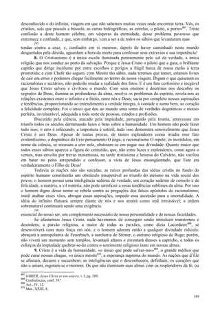 189
desconhecido e do infinito, viagem em que não sabemos muitas vezes onde encontrar terra. Vós, os
cristãos, sois que possuis a bússola, as cartas hidrográficas, as estrelas, o piloto, o porto»867
. Triste
confissão a deste homem célebre, em vésperas da eternidade, desse problema pavoroso que
estremece e confunde, e que, sem embargo, vem a ser a de todos os sábios que levantaram suas
285
tendas contra a cruz, e, confiados em si mesmos, depois de haver caminhado neste mundo
desgarrados pela dúvida, aguardam a hora da morte para confessar seus extravios e sua impotência!
8. O Cristianismo é a única escola iluminada perenemente pelo sol da verdade, a única
religião que nos conduz ao porto da salvação. Porque é Jesus Cristo o piloto que a guia, o brilhante
capitão que dirige incólume por entre escolhos e perigos a frágil barca de nossa razão à terra
prometida; e com Chefe tão seguro, com Mestre tão sábio, nada teremos que temer, estamos livres
de cair em erros e podemos chegar facilmente ao termo de nossa viagem. Digam o que quiserem os
racionalistas e sectários, não poderão mudar a realidade dos fatos. E é um fato certíssimo e inegável
que Jesus Cristo salvou e civilizou o mundo. Com seus ensinos e doutrinas nos descobre os
segredos de Deus, ilumina as profundezas da alma, resolve os problemas do espírito, revela-nos as
relações existentes entre o infinito e o finito, entre nós e Deus; sacia por completo nossas aspirações
e tendências, proporcionando ao entendimento a verdade íntegra, à vontade o sumo bem, ao coração
a felicidade completa. Foi o único que deu ao mundo uma soma de verdades dogmáticas e morais
perfeita, invulnerável, adequada a toda sorte de pessoas, estados e profissões.
Discutido pela ciência, atacado pela impiedade, perseguido pela tirania, atravessou em
triunfo todos os séculos derramando luzes e bens sobre a humanidade. Um homem não pode fazer
tudo isso; o erro é infecundo, a impostura é estéril; tudo isso demonstra sensivelmente que Jesus
Cristo é um Deus. Apesar de tantas provas, de tantos esplendores como irradia esse fato
evidentíssimo, a dogmática do livre pensamento O nega; o racionalismo O repele; os incrédulos, em
nome da ciência, se recusam a crer nele, obstinam-se em negar sua divindade. Quanto maior que
todos esses sábios aparece a figura do centurião, que, não entre luzes e esplendores, como agora o
vemos, mas envolto por trevas misteriosas, na tarde tristíssima e lutuosa do Calvário, não vacilou
em bater no peito arrependido e confessar, a vista de Jesus ensangüentado, que Este era
verdadeiramente o Filho de Deus!
Todavia as nações não são suicidas; as raízes profundas das idéias cristãs no fundo do
espírito humano constituirão um obstáculo insuperável ao triunfo do ateísmo na vida social dos
povos; o homem possui uma inteligência sedenta de verdade, um coração sedento de consolo e de
felicidade, a matéria, a vil matéria, não pode satisfazer a essas tendências sublimes da alma. Por isso
o homem digno desse nome se rebela contra as pregações dos falsos apóstolos do racionalismo;
inútil atalhar esses vôos, abrogar essas aspirações, impedir essa ascensão para a imortalidade. A
idéia do infinito flutuará sempre diante de nós e nos atrairá como imã irresistível; a ordem
sobrenatural continuará sendo uma exigência.
286
essencial do nosso ser, um complemento necessário de nossa personalidade e de nossas faculdades.
Se afastarmos Jesus Cristo, nada haveremos de conseguir senão introduzir transtornos e
desordens; a paixão religiosa, a maior de todas as paixões, como dizia Lacordaire868
, se
desenvolverá com mais força em nós, e o homem adorará então a qualquer divindade ridícula:
abraçará a antropolatria de Feuerbach, a autolatria de Stirner, o ateísmo religioso de Ruge; porém,
não viverá um momento sem templos, levantará altares e inventará deuses a capricho, e todos os
esforços da impiedade quebrar-se-ão contra o sentimento religioso inato em nossas almas.
9. Cristo é a vida da humanidade, «o único que pode salvar-nos»869
, o grande médico que
pode curar nossas chagas, «o único mestre870
, a esperança suprema do mundo. As nações que d’Ele
se afastam, decaem e sucumbem; as inteligências que o desconhecem, definham; os corações que
não o amam, esgotam-se e morrem. Os que não iluminam suas almas com os resplendores da fé, ou
867
GIBIER, Jesus Christ et son oeuvre, t. I, pg. 289.
868
Conferências, conf. 39.ª.
869
Act., IV, 12.
870
Mat., XXIII, 8.
 