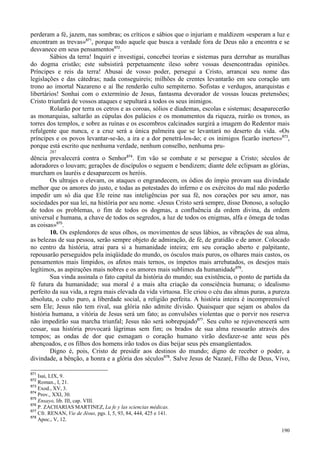 190
perderam a fé, jazem, nas sombras; os críticos e sábios que o injuriam e maldizem «esperam a luz e
encontram as trevas»871
, porque todo aquele que busca a verdade fora de Deus não a encontra e se
desvanece em seus pensamentos872
.
Sábios da terra! Inquiri e investigai, concebei teorias e sistemas para derrubar as muralhas
do dogma cristão; este subsistirá perpetuamente ileso sobre vossas desencontradas opiniões.
Príncipes e reis da terra! Abusai de vosso poder, persegui a Cristo, arrancai seu nome das
legislações e das cátedras; nada conseguireis; milhões de crentes levantarão em seu coração um
trono ao imortal Nazareno e aí lhe renderão culto sempiterno. Sofistas e verdugos, anarquistas e
libertários! Sonhai com o extermínio de Jesus, fantasma devorador de vossas loucas pretensões;
Cristo triunfará de vossos ataques e sepultará a todos os seus inimigos.
Rolarão por terra os cetros e as coroas, sólios e diademas, escolas e sistemas; desaparecerão
as monarquias, saltarão as cúpulas dos palácios e os monumentos da riqueza, ruirão os tronos, as
torres dos templos, e sobre as ruínas e os escombros calcinados surgirá a imagem do Redentor mais
refulgente que nunca, e a cruz será a única palmeira que se levantará no deserto da vida. «Os
príncipes e os povos levantar-se-ão, a ira e a dor penetrá-los-ão; e os inimigos ficarão inertes»873
,
porque está escrito que nenhuma verdade, nenhum conselho, nenhuma pru-
287
dência prevalecerá contra o Senhor874
. Em vão se combate e se persegue a Cristo; séculos de
adoradores o louvam; gerações de discípulos o seguem e bendizem; diante dele eclipsam as glórias,
murcham os lauréis e desaparecem os heróis.
Os ultrajes o elevam, os ataques o engrandecem, os ódios do ímpio provam sua divindade
melhor que os amores do justo, e todas as potestades do inferno e os exércitos do mal não poderão
impedir um só dia que Ele reine nas inteligências por sua fé, nos corações por seu amor, nas
sociedades por sua lei, na história por seu nome. «Jesus Cristo será sempre, disse Donoso, a solução
de todos os problemas, o fim de todos os dogmas, a confluência da ordem divina, da ordem
universal e humana, a chave de todos os segredos, a luz de todos os enigmas, alfa e ômega de todas
as coisas»875
.
10. Os esplendores de seus olhos, os movimentos de seus lábios, as vibrações de sua alma,
as belezas de sua pessoa, serão sempre objeto de admiração, de fé, de gratidão e de amor. Colocado
no centro da história, atrai para si a humanidade inteira; em seu coração aberto e palpitante,
repousarão perseguidos pela iniqüidade do mundo, os ósculos mais puros, os olhares mais castos, os
pensamentos mais límpidos, os afetos mais ternos, os ímpetos mais arrebatados, os desejos mais
legítimos, as aspirações mais nobres e os amores mais sublimes da humanidade876
.
Sua vinda assinala o fato capital da história do mundo; sua existência, o ponto de partida da
fé futura da humanidade; sua moral é a mais alta criação da consciência humana; o idealismo
perfeito da sua vida, a regra mais elevada da vida virtuosa. Ele criou o céu das almas puras, a pureza
absoluta, o culto puro, a liberdade social, a religião perfeita. A história inteira é incompreensível
sem Ele; Jesus não tem rival, sua glória não admite divisão. Quaisquer que sejam os abalos da
história humana, a vitória de Jesus será um fato; as convulsões violentas que o porvir nos reserva
não impedirão sua marcha triunfal; Jesus não será sobrepujado877
. Seu culto se rejuvenescerá sem
cessar, sua história provocará lágrimas sem fim; os brados de sua alma ressoarão através dos
tempos; as ondas de dor que esmagam o coração humano virão desfazer-se ante seus pés
abençoados, e os filhos dos homens irão todos os dias beijar seus pés ensangüentados.
Digno é, pois, Cristo de presidir aos destinos do mundo; digno de receber o poder, a
divindade, a bênção, a honra e a glória dos séculos878
. Salve Jesus de Nazaré, Filho de Deus, Vivo,
871
Isai, LIX, 9.
872
Roman., I, 21.
873
Exod., XV, 3.
874
Prov., XXI, 30.
875
Ensayo, lib. III, cap. VIII.
876
P. ZACHARIAS MARTINEZ, La fe y las sciencias médicas.
877
Cfr. RENAN, Vie de Jésus, pgs. I, 5, 93, 84, 444, 425 e 141.
878
Apoc., V, 12.
 
