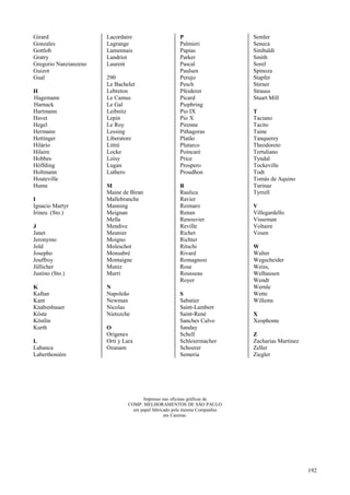 192
Girard
Gonzales
Gottlob
Gratry
Gregorio Nanzianzeno
Guizot
Gual
H
Hagemann
Harnack
Hartmann
Havet
Hegel
Hermann
Hettinger
Hilário
Hilaire
Hobbes
Höffding
Holtmann
Houteville
Hume
I
Ignacio Martyr
Irineu (Sto.)
J
Janet
Jeronymo
Jold
Josepho
Jouffroy
Jüllicher
Justino (Sto.)
K
Kaftan
Kant
Knabenbauer
Köste
Köstlin
Kurth
L
Labanca
Laberthonière
Lacordaire
Lagrange
Lamennais
Landriot
Laurent
290
Le Bachelet
Lebreton
Le Camus
Le Gal
Leibnitz
Lepin
Le Roy
Lessing
Liberatore
Littré
Locke
Loisy
Lugan
Luthero
M
Maine de Biran
Mallebranche
Manning
Meignan
Mella
Mendive
Meunier
Moigno
Moleschot
Monsabré
Montaigne
Muniz
Murri
N
Napoleão
Newman
Nicolas
Nietszche
O
Origenes
Orti y Lara
Ozanam
P
Palmieri
Papias
Parker
Pascal
Paulsen
Perujo
Pesch
Pfeiderer
Picard
Piepbring
Pio IX
Pio X
Pirenne
Pithagoras
Platão
Plutarco
Poincaré
Price
Prospero
Proudhon
R
Raulica
Ravier
Reimaro
Renan
Renouvier
Reville
Richet
Richter
Ritschi
Rivard
Romagnosi
Rose
Rousseau
Royer
S
Sabatier
Saint-Lambert
Saint-René
Sanches Calvo
Sanday
Schell
Schleiermacher
Schoerer
Semeria
Semler
Seneca
Sinibaldi
Smith
Sorel
Spinoza
Stapfer
Stirner
Strauss
Stuart Mill
T
Taciano
Tacito
Taine
Tanquerey
Theodoreto
Tertuliano
Tyndal
Tockeville
Todt
Tomás de Aquino
Turinaz
Tyrrell
V
Villegardello
Visseman
Voltaire
Vosen
W
Walter
Wegscheider
Weiss,
Welhausen
Wendt
Wernle
Wette
Willems
X
Xeophonte
Z
Zacharias Martinez
Zeller
Ziegler
Impresso nas oficinas gráficas da
COMP. MELHORAMENTOS DE SÃO PAULO
em papel fabricado pela mesma Companhia
em Caieiras.
 