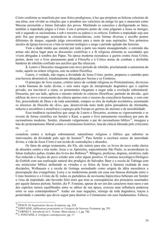 20
Cristo conforme se manifesta por seus feitos prodigiosos, à luz que projetam as belezas celestiais de
sua alma, sem olvidar as relações que o prendem aos vaticínios da antiga lei que o anunciam como
Messias prometido e futuro Salvador dos povos. Mutilando os conceitos e desfigurando os fatos,
também a impiedade julgou a Cristo. Com o primeiro ponto de vista julgaram a Jesus os hereges,
sob o segundo os racionalistas e sob o terceiro os judeus e os críticos. Embora a impiedade seja una
pelo fim que prossegue, acomoda-se às circunstâncias, veste formas diversas e escolhe pontos
diferentes de ataque, segundo julga conveniente para a meta de suas aspirações. Nos primeiros
séculos da Igreja travava-se a luta no terreno teológico e surge o período agitado das heresias.
Vem a idade média que estende por toda a parte seu manto ensangüentado: o estrondo das
armas não deixa lugar para as discussões científicas e a fé religiosa alimenta as sociedades que
vivem abrigadas à sombra dos Papas. Na época moderna recrudesce a guerra contra Jesus Cristo,
porém, desta vez o livre pensamento pede à Filosofia e à Crítica armas de combate e desfralda
bandeira de rebelião confiado nos auxílios que lhe oferecem.
2. Lutero e Descartes inauguram este novo período de rebelião, proclamando a autonomia da
razão, aquele na ordem religiosa, este na ordem filosófica.
Lutero, é verdade, não negou a divindade de Jesus Cristo, porém, preparou o caminho para
esta heresia abominável, imediatamente abraçada por Socino e os Unitários.
O princípio do livre exame, critério único da verdade religiosa no Protestantismo, divorciou
a razão humana da razão divina, e sem outra regra de interpretação dogmática que o espírito
privado, era inevitável a ruína; os protestantes chegaram a negar toda a revelação sobrenatural.
Descartes, por seu lado, aplicou o mesmo método às ciências filosóficas; partindo da dúvida-, quis
edificar de novo o monumento da ciência apenas com o recurso da consciência humana, e com este
fim, prescindindo de Deus e de toda autoridade, rompeu os elos da tradição escolástica, assentando
os alicerces da filosofia do «Eu», que, desenvolvida mais tarde pelos pensadores da Alemanha,
reduziu a escombros a metafísica e espargiu pela Europa os germes do ateísmo e da incredulidade.
Essa tendência racionalista que surge de Lutero e Descartes, acentua-se vigorosamente e se
reveste de forma científica em Semler e Kant, a quem o livre pensamento reconhece por pais do
racionalismo moderno. Semler, chamado vulgarmente o pai do racionalismo bíblico17
, inaugura a
luta do protestantismo liberal contra o cristianismo histórico, luta da ciência falseada pelo criticismo
ra-
32
cionalista contra a teologia sobrenatural; naturalismo religioso e bíblico que substitui as
intervenções da divindade pelo agir do homem18
. Para Semler a escritura carece de autoridade
divina; a vida de Jesus Cristo é um tecido de contradições e absurdos.
Os fatos do antigo testamento, diz Ele, são inúteis para nós; os livros do novo estão cheios
de absurdos contra a reta razão. Jesus e os Apóstolos, especialmente São Paulo, se acomodaram às
falsas tradições judias, tiradas dos livros dos Rabinos19
. Milagres, profecias, dogmas, mistérios, tudo
fica reduzido a ficções do povo cristão sem valor algum positivo. O sistema nociológico-filológico
de Gottlob com sua explicação natural dos prodígios do Salvador; Baur e a escola de Tubinga com
seu misticismo bíblico atribuindo as virtudes e os feitos de Jesus à fantasia exaltada de seus
discípulos; Welhausen e a escola de Gotinga assinalando como origem da idéia messiânica a
preocupação dos evangelistas; Loisy e os modernistas pondo em cena sua famosa distinção entre o
Cristo histórico e o Cristo da fé; todos os partidários da novíssima hipercrítica beberam em Semler
o vírus da impiedade, não havendo feito mais que tirar as conseqüências dos princípios assentados
por aquele famoso pietista. Semler, diz P. Fontaine, apesar de ser um dos caracteres mais raros e um
dos espíritos menos equilibrados entre os sábios de sua época, exerceu uma influência poderosa
entre os seus contemporâneos20
. Audaz em suas negações, inimigo de toda dogmática, traçou à
posteridade o caminho que devia seguir para destruir o Cristianismo em seus fundamentos. Faltava,
17
PESCH. De Inspiratione Sacrae Scripturae. pg. 224.
18
FONTAINE, Infiltrations protestantes et 1'exegexe du Nouveau Testament, pg. 291.
19
CORNELY, Introductio in U. Testam, libros sacros, t. I, pg. 746.
20
J. FONTAINE, L´irreligion contemporaine, pg. 17.
 