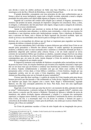 21
sem dúvida à teoria do célebre professor de Halle uma base filosófica, e já em seu tempo
encarregou-se de dar-lha o filósofo de Könisberg, o imortal Emanuel Kant.
O grande demolidor, conseqüente com seus princípios de não mais conhecimentos que as
formas a priori de nossa inteligência, negou toda a religião revelada, reduzindo a moral a simples
postulados da razão prática sem objetividade alguma no dogma e na revelação.
Segundo ele a escritura não contém outra religião que a natural; os dogmas, sacramentos e
mistérios são produto da mente, emanação do imperativo categórico da consciência. Deus, a alma,
os milagres, o sobrenatural, não têm para Kant valor algum; relega-os para a categoria do noúmeno,
incognoscível ao nosso entendimento.
Apesar do radicalismo que encerram as teorias de Kant, posto que eleve à posição de
princípios as conclusões mais absurdas e os delírios mais extremados, o êxito dos seus ensinos foi
assombroso e suas doutrinas aceitas pelo intelectualismo europeu. Nem o idealismo de Berkeley,
nem o ceticismo de Hume, nem o deísmo de Bayle lograram tão favorável acolhida. Após um
século se invoca a sua autoridade como decisiva para os inimigos de Cristo, e os mo-
33
dernistas não se envergonham de afirmar que em Kant se inspiraram para engendrar sua heresia,
expansão do inferno e acúmulo de todos os erros21
.
Com estes antecedentes fácil é adivinhar os passos dolorosos que sofrerá Jesus Cristo ao ser
atacado pelos pensadores e filósofos dos últimos tempos. O caráter agnóstico do pensamento
moderno; a distância cada vez mais acentuada entre o noúmeno e o fenômeno afirmado por Kant, o
predomínio adquirido pelo realismo pelas ciências físicas, e de um modo especial as novas
correntes do racionalismo bíblico que invadiram as cátedras, causando estragos horríveis nas almas
com as falazes descobertas da crítica histórica, explicam perfeitamente o radicalismo da negação
contemporânea que, em nome da razão, intenta despojar a Cristo da auréola da sua divindade,
reduzindo-o a categoria de um simples mortal.
3. Impossível enumerar essa multidão de hipóteses excogitadas pelos racionalistas em torno
da pessoa de Jesus Cristo, de criações fantásticas que inventou esse empenho irracional e ímpio para
não ver em Jesus mais que um homem e condenar suas doutrinas por contrárias à razão e inimigas
da ciência. Espanta verdadeiramente a seriedade com que nos falam esses corifeus do livre
pensamento sobre o Cristo ideal, o Cristo bíblico e simbólico, o Cristo histórico, forjado por sua
imaginação sectária, sem ter em conta o Cristo dogmático, único verdadeiro, qualificado não
obstante por Beyschlag como um ser formado de puras contradições22
.
Curiosa, para não dizer sacrílega, é a galeria de retratos de Cristo traçados pela pena desses
homens perversos que têm passado a vida combatendo ao Verbo divino. Segundo Lessing, Jesus foi
um impostor que pagou seus enganos com a morte. Kant, Hegel e Schleiermacher, seguindo
Spinoza, nos dão uma concepção panteística de Jesus. Para Kant, Jesus tem uma significação
meramente simbólica23
.
Hegel não vê em Cristo mais que uma fase do fieri, um momento da idéia, princípio de todas
as coisas24
. Schleiermacher, o primeiro teólogo do Protestantismo segundo Zeller25
, exprimiu com
mais clareza o conceito que lhe merece o Redentor. Discípulo de Spinoza e imbuído da teoria da
imanência, não admite revelação alguma sobrenatural; a religião é o conjunto dos sentimentos
superiores, os dogmas meros símbolos, nos quais se manifesta o sentimento do eterno e do infinito.
Jesus Cristo, diz Ele, é a encarnação mais viva do divino na criatura; o homem em quem a
consciência da divindade alcançou o maior grau de perfeição, mas ainda que se possa chamar Deus-
Homem não é Deus em realidade26
.
34
Ao Cristo do panteísmo sucedeu o Cristo do mito forjado não na imaginação dos povos,
21
Programma del modernisti, pg. 97. – Confert. Civiltá Cattolica de 16 de novembro de 1907.
22
CATHREIN, Fede e scienza, pg. 87.
23
GONZALES, Historia de La Filosofia, t. IV, p. 63.
24
GONZALES, Historia de La Filosofia, t. IV, p. 63.
25
Vorträge und Abhandlungen, pg. 196.
26
FONTAINE, L´irreligion contemporaine, p. 22.
 