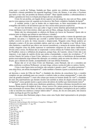 22
como quer a escola de Tubinga, fundada por Baur, porém nos cérebros exaltados de Strauss,
Feuerbach e demais partidários da esquerda hegeliana. Cristo, diz Strauss, é um mito; a Escritura
que narra a sua vida, um produto da fantasia oriental27
. Baur repudia também o sobrenaturalismo e
atribui a grandeza de Jesus à evolução psicológica de seus discípulos.
Cristo foi um profeta, um legado divino superior aos da antiga lei, mas sem ser Deus, ainda
que às vezes apareça como tal, segundo no-lo descreve São Paulo verdadeiro fundador da Igreja28
.
A verdade, porém, é que as lendas não se improvisam, os fatos mencionados nos santos
evangelhos são tantos e de tal natureza que em vão a teoria mítica procura explicá-los.
Foi por isso derrotada e teve que ceder o lugar à teoria idealista apresentada por Renan. O
Cristo de Renan é um Cristo místico, ideal, que sem ser Deus, subjuga, fascina, arrebata.
Quem não leu entusiasmado os cânticos de Renan em louvor do Nazareno? Quem não se
extasiou ante os elogios que tributa às suas belezas e virtudes?
Mas sob o brilho deslumbrante dos seus períodos mágicos oculta o veneno da apostasia que
umedecia sua pena; é o hipócrita que esconde o punhal homicida sob o manto da lisonja para
melhor cravá-lo no peito da vítima inocente e desprevenida. Ninguém como Renan poderia ser
chamado a cantar a fé de uma sociedade céptica, qual era a que lhe inspirou a sua Vida de Jesus,
obra fantástica e superficial que obteve um sucesso assombroso, e arrancou de muitas almas o ideal
cristão; ninguém como ele podia expressar os sentimentos religiosos de uma época indiferente e
frívola como a nossa. Em Renan não se surpreende o sorriso irônico de Voltaire nem o ódio externo
de Proudhon; nota-se a influência do progresso, porque hoje, diz Laurent, «Jesus Cristo não é um
impostor, é um órgão do espírito divino que anima a humanidade, o maior dos reveladores »29
. O
escritor francês faz justiça a Jesus Cristo, admira-o e o coloca entre os benfeitores da humanidade,
porém reservadamente nega tributar-lhe adoração; ao contrário, pede em nome da ciência e em ares
de paz, que o afastem do mundo, acompanhando-o até suas últimas fronteiras.
Renan não só vê em Jesus Cristo um filantropo, como Harnack; não só o considera um
sábio, conforme o confessa Welhausen: vai mais longe, coloca-o acima de todos os santos e heróis.
Cristo é uma figura única na história; não somente é grande e puro30
; um gênio portentoso31
,
uma alma lírica, um artista incomparável32
, senão também o homem a quem a consciência univer-
35
sal decretou o nome de Filho de Deus33
; o fundador dos direitos da consciência livre, o modelo
completo em que meditarão para seu consolo e conforto todas as almas amarguradas34
; o mais alto
cimo da grandeza humana35
; a mais alta coluna que mostra ao homem donde ele vem36
; o fundador
do mais alto espiritualismo que durante séculos tem enchido as almas de alegria através deste vale
de lágrimas37
; nosso grande mestre a quem somos devedores do melhor que interiormente temos38
.
Apesar, porém de todos esses idealismos grandiosos e belezas soberanas inconcebíveis num
homem, Renan nega a divindade de Jesus. «Jesus, escreve Ele, jamais pensou em se fazer passar por
uma encarnação do mesmo Deus; tal idéia era inteiramente estranha à inteligência do povo judaico
e não se encontra nos sinóticos o menor indício dela»39
. «Jesus, diz ele em outra parte, não enuncia
a idéia sacrílega de que Ele seja Deus40
.
Em nossos dias Hartmann julga a Jesus como uma ficção ideal representativa do princípio
27
Leben Jesu. pg. 71.
28
Kritische Untersuchunqen über die Kanon. Evangelien: Tübingen, 1847.
29
Historia de la humanidad, t. V. pg. 393.
30
Vie de Jesus. 448.
31
Ibid. pg. 130.
32
Ibid. pg. 4.
33
Vie de Jésus. pg. 18
34
Ibid. pg. 379.
35
Ibid. pg. 449.
36
Ibid. pg. 449.
37
Ibid. pg. 457.
38
Ibid pg. 176.
39
Ibid. pg. 283.
40
Ibid. pg. 252.
 