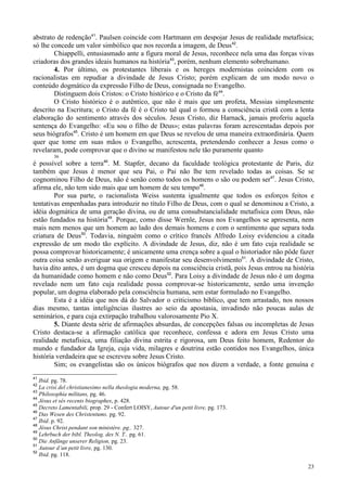 23
abstrato de redenção41
. Paulsen coincide com Hartmann em despojar Jesus de realidade metafísica;
só lhe concede um valor simbólico que nos recorda a imagem, de Deus42
.
Chiappelli, entusiasmado ante a figura moral de Jesus, reconhece nela uma das forças vivas
criadoras dos grandes ideais humanos na história43
, porém, nenhum elemento sobrehumano.
4. Por último, os protestantes liberais e os hereges modernistas coincidem com os
racionalistas em repudiar a divindade de Jesus Cristo; porém explicam de um modo novo o
conteúdo dogmático da expressão Filho de Deus, consignada no Evangelho.
Distinguem dois Cristos: o Cristo histórico e o Cristo da fé44
.
O Cristo histórico é o autêntico, que não é mais que um profeta, Messias simplesmente
descrito na Escritura; o Cristo da fé é o Cristo tal qual o formou a consciência cristã com a lenta
elaboração do sentimento através dos séculos. Jesus Cristo, diz Harnack, jamais proferiu aquela
sentença do Evangelho: «Eu sou o filho de Deus»; estas palavras foram acrescentadas depois por
seus biógrafos45
. Cristo é um homem em que Deus se revelou de uma maneira extraordinária. Quem
quer que tome em suas mãos o Evangelho, acrescenta, pretendendo conhecer a Jesus como o
revelaram, pode comprovar que o divino se manifestou nele tão puramente quanto
36
é possível sobre a terra46
. M. Stapfer, decano da faculdade teológica protestante de Paris, diz
também que Jesus é menor que seu Pai, o Pai não lhe tem revelado todas as coisas. Se se
cognominou Filho de Deus, não é senão como todos os homens o são ou podem ser47
. Jesus Cristo,
afirma ele, não tem sido mais que um homem de seu tempo48
.
Por sua parte, o racionalista Weiss sustenta igualmente que todos os esforços feitos e
tentativas empenhadas para introduzir no título Filho de Deus, com o qual se denominou a Cristo, a
idéia dogmática de uma geração divina, ou de uma consubstancialidade metafísica com Deus, não
estão fundados na história49
. Porque, como disse Wernle, Jesus nos Evangelhos se apresenta, nem
mais nem menos que um homem ao lado dos demais homens e com o sentimento que separa toda
criatura de Deus50
. Todavia, ninguém como o crítico francês Alfredo Loisy evidenciou a citada
expressão de um modo tão explícito. A divindade de Jesus, diz, não é um fato cuja realidade se
possa comprovar historicamente; é unicamente uma crença sobre a qual o historiador não pôde fazer
outra coisa senão averiguar sua origem e manifestar seu desenvolvimento51
. A divindade de Cristo,
havia dito antes, é um dogma que cresceu depois na consciência cristã, pois Jesus entrou na história
da humanidade como homem e não como Deus52
. Para Loisy a divindade de Jesus não é um dogma
revelado nem um fato cuja realidade possa comprovar-se historicamente, senão uma invenção
popular, um dogma elaborado pela consciência humana, sem estar formulado no Evangelho.
Esta é a idéia que nos dá do Salvador o criticismo bíblico, que tem arrastado, nos nossos
dias mesmo, tantas inteligências ilustres ao seio da apostasia, invadindo não poucas aulas de
seminários, e para cuja extirpação trabalhou valorosamente Pio X.
5. Diante desta série de afirmações absurdas, de concepções falsas ou incompletas de Jesus
Cristo destaca-se a afirmação católica que reconhece, confessa e adora em Jesus Cristo uma
realidade metafísica, uma filiação divina estrita e rigorosa, um Deus feito homem, Redentor do
mundo e fundador da Igreja, cuja vida, milagres e doutrina estão contidos nos Evangelhos, única
história verdadeira que se escreveu sobre Jesus Cristo.
Sim; os evangelistas são os únicos biógrafos que nos dizem a verdade, a fonte genuína e
41
Ibid. pg. 78.
42
La crisi del christianesimo nella theologia moderna, pg. 58.
43
Philosophia militans, pg. 46.
44
Jésus et sés recents biographes, p. 428.
45
Decreto Lamentabili, prop. 29 - Confert LOISY, Autour d'un petit livre, pg. 173.
46
Das Wesen des Christentums. pg. 92.
47
Ibid. p. 92.
48
Jésus Christ pendant son ministère. pg.. 327.
49
Lehrbuch der bibl. Theolog. des N. T.. pg. 61.
50
Die Anfänge unserer Religion, pg. 23.
51
Autour d’un petit livre, pg. 130.
52
Ibid. pg. 118.
 