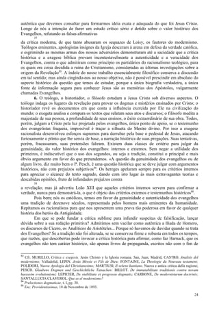 24
autêntica que devemos consultar para formarmos idéia exata e adequada do que foi Jesus Cristo.
Longe de nós a intenção de fazer um estudo crítico sério e detido sobre o valor histórico dos
Evangelhos, refutando as falsas afirmativas
37
da crítica moderna, de que tanto abusaram os sequazes de Loisy, os fautores do modernismo.
Teólogos eminentes, apologistas insignes da Igreja desceram à arena em defesa da verdade católica,
e esgrimindo as mesmas armas dos nossos adversários demonstraram até a saciedade que a crítica
histórica e a exegese bíblica provam incontestavelmente a autenticidade e a veracidade dos
Evangelhos, contra o que admitiram como princípio os partidários do racionalismo teológico, para
os quais era coisa decidida a ruína do Cristianismo, consideradas as últimas investigações sobre a
origem da Revelação53
. A índole do nosso trabalho essencialmente filosófico conserva a discussão
em tal sentido; mas ainda cingindo-nos ao nosso objetivo, não é possível prescindir em absoluto do
aspecto histórico da questão que temos de estudar, porque a única biografia verdadeira, a única
fonte de informação segura para conhecer Jesus são as memórias dos Apóstolos, vulgarmente
chamadas Evangelhos.
6. O teólogo, o historiador, o filósofo estudam a Jesus Cristo sob diversos aspectos. O
teólogo indaga os lugares da revelação para provar os dogmas e mistérios ensinados por Cristo; o
historiador revê os documentos em que conta a influência exercida por Ele na civilização do
mundo; o exegeta analisa e compara os textos que relatam seus atos e discursos; o filósofo medita a
majestade de sua pessoa, a profundidade de seus ensinos, o êxito extraordinário de sua obra. Todos,
porém, julgam a Cristo pela luz projetada pelos evangelhos, único ponto de apoio, se o testemunho
dos evangelistas fraqueia, impossível é traçar a silhueta do Mestre divino. Por isso a exegese
racionalista desenvolveu esforços supremos para derrubar pela base o pedestal de Jesus, atacando
furiosamente o plinto que lhe servia de base, a narração histórica de suas pregações. Suas tentativas,
porém, fracassaram, suas pretensões faliram. Existem duas classes de critério para julgar da
genuinidade, do valor histórico dos evangelhos: internos e externos. Sem negar a utilidade dos
primeiros, é indiscutível que o uso dos segundos, ou seja a tradição, constitui o principal e mais
óbvio argumento em favor do que pretendemos. «A questão da genuinidade dos evangelhos ou de
algum livro, diz muito bem o P. Pesch, é uma questão histórica que se deve julgar com argumentos
históricos, não com prejuízos subjetivos54
. Os hereges apelaram sempre para os critérios internos
para apreciar o alcance do texto sagrado, dando com isto lugar às mais extravagantes teorias e
descabidas opiniões, fruto de infundados prejuízos contra
38
a revelação; mas já advertiu Leão XIII que aqueles critérios internos servem para confirmar a
verdade, nunca para demonstrá-la, o que é objeto dos critérios externos e testemunhos históricos55
.
Pois bem; nós os católicos, temos em favor da genuinidade e autenticidade dos evangelhos
uma tradição de dezenove séculos, representada pelos homens mais eminentes da humanidade.
Repitamos os racionalistas para que nos apresentem uma prova tão poderosa em favor de qualquer
história dos heróis da Antigüidade.
Em que se pode fundar a crítica sublime para infundir suspeitas de falsificação, lançar
dúvida sobre a sua redação primitiva? Admitimos sem vacilar como autêntica a Ilíada de Homero,
os discursos de Cícero, os Analíticos de Aristóteles... Porque só havemos de duvidar quando se trata
dos Evangelhos? Se a tradição não foi alterada, se se conservou firme e robusta em todos os tempos,
que razões, que descobertas pode invocar a crítica histórica para afirmar, como faz Harnack, que os
evangelhos não tem caráter histórico, são apenas livros de propaganda, escritos não com o fim de
53
Cfr. MURILLO, Crítica c exegesis. Jesús Christo y la Iglesia romana. San, Juan; Madrid, CASTRO. Analisis del
modernismo; Valladolid, LEPIN. Jesús Messie et Fils de Dieu; FONTAINE, La Theologie du Nouveau testament;
POLIDORI, Nuova Apologia del Christianesimo; MARTIUSI, Il veleno kantiano. Nuova e antica critica della ragione;
PESCH. Glaubens Dogmen und Geschichtliche Tatsachen: BILLOT. De immutabilitate traditionis contra novam
haeresim evolutionismi; LEPICIER, De stabilitate et progressu dogmatis; CARBONE, De modernistarum doctrinis;
SANTALLUCIA CLAVEROL. Que es el modernismo?
54
Prelectiones dogmaticae, t. I, pg. 38.
55
Enc. Providentissimus, 18 de Novembro de 1893.
 
