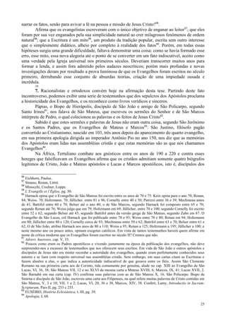 25
narrar os fatos, senão para avivar a fé na pessoa e missão de Jesus Cristo?56
.
Afirma que os evangelistas escreveram com o único objetivo de enganar ao leitor57
; que eles
foram por sua vez enganados pela sua simplicidade natural ao crer milagrosos fenômenos de ordem
natural58
; que a Escritura é um mito59
, um produto da tradição popular, escrita sem outro interesse
que o simplesmente didático, alheio por completo à realidade dos fatos60
. Porém, em todas essas
hipóteses surgia uma grande dificuldade, faltava demonstrar uma coisa: como se havia formado esse
erro, esse mito, essa nova alegoria até o ponto de se converter em um fato indiscutível, aceito como
uma verdade pela Igreja universal nos primeiros séculos. Deveriam transcorrer muitos anos para
formar a lenda, e assim fora admitido pelos audazes neocríticos; porém mais profundas e novas
investigações deram por resultado a prova luminosa de que os Evangelhos foram escritos no século
primeiro, derrubando esse conjunto de absurdas teorias, criação de uma impiedade ousada e
incrédula.
39
7. Racionalistas e ortodoxos convém hoje na afirmação desta tese. Partindo deste fato
incontroverso, podemos exibir uma serie de testemunhos que dos sepulcros dos Apóstolos proclama
a historicidade dos Evangelhos, e os reconhece como livros verídicos e sinceros.
Pápias, o Bispo de Hierápolis, discípulo de São João e amigo de São Policarpo, segundo
Santo Irineu61
, nos falava de São Mateus, que escreveu os sermões do Senhor e de São Marcos
intérprete de Pedro, o qual colecionou as palavras e os feitos de Jesus Cristo62
.
Sabido é que estes sermões e palavras de Jesus não eram outra coisa, segundo São Jerônimo
e os Santos Padres, que os Evangelhos de Mateus e Marcos63
. São Justino, filósofo pagão
convertido ao Cristianismo, nascido em 103, três anos depois do aparecimento do quarto evangelho,
em sua primeira apologia dirigida ao imperador Antônio Pio no ano 150, nos diz que as memórias
dos Apóstolos eram lidas nas assembléias cristãs e que estas memórias são as que nós chamamos
Evangelhos64
.
Na África, Tertuliano combate aos gnósticos entre os anos de 190 a 220 e contra esses
hereges que falsificavam os Evangelhos afirma que os cristãos admitiam somente quatro biógrafos
legítimos de Cristo, João e Mateus apóstolos e Lucas e Marcos apostólicos, isto é, discípulos dos
56
Eichhorn, Paulus.
57
Strauss, Renan, Littré.
58
Minocchi, Credner, Loppe.
59
L’Evangille et l’Église, pg. 50.
60
Harnack opina que o Evangelho de São Mateus foi escrito entre os anos de 70 e 75: Kein opina para o ano 70; Renan,
84; Weiss. 70; Holtzmann. 70; Jüllicher. entre 81 e 96; Cornelly entre 40 e 50; Patrizzi entre 36 e 39; Mechineau antes
de 41; Battifol entre 60 e 70; Belser até o ano 40; o de São Marcos, segundo Harnack foi composto entre 65 e 70;
segundo Renan até 76; Weiss julga que em 79; Holtzmann em 69; Jüllicher, entre 70 e 100; segundo Cornelly foi escrito
entre 52 e 62; segundo Belser até 43; segundo Battifol antes da versão grega de São Mateus, segundo Zahn em 67. O
Evangelho de São Lucas, crê Harnack que foi publicado entre 78 e 93; Weiss entre 70 e 80; Renan em 94; Holtzmann
em 80; Jüllicher entre 80 e 120; Cornelly cerca de 93; Mechineau entre 59 e 62; Battifol entre 63 e 70; Belser entre 61 e
62, O de São João, atribui Harnack aos anos de 80 a 110; Weiss a 95; Renan a 125; Holtzmann a 195; Jüllicher a 100; e
neste mesmo ano ou pouco antes, opinam exegetas católicos. Em vista de tantos testemunhos haverá quem afirme em
nome da crítica moderna que os Evangelhos foram escritos no século II? Cremos que não.
61
Advers. haereses, cap. V, 33.
62
Poucos como eram os Padres apostólicos e vivendo justamente na época da publicação dos evangelhos, não deve
surpreender-nos a escassez de testemunhos que nos oferecem seus escritos. Em vida de São João e outros apóstolos e
discípulos de Jesus não era mister recordar a autoridade dos evangelhos, quando eram perfeitamente conhecidos seus
autores e se liam com respeito universal nas assembléias cristãs. Sem embargo, em suas cartas citam as Escrituras e
fazem alusões a elas, o que indica a autenticidade indiscutível de que gozava entre os fiéis. Assim São Clemente
Romano na sua primeira carta aos de Corinto, tida comumente por genuína, alude no cap. XIII ao Evangelho de São
Lucas, VI, 36, 38; São Mateus VII, 12 e no XLVI da mesma carta a Mateus XVIII, 6; Marcos, IX, 41; Lucas XVII, 2.
São Barnabé em sua carta (cap. IV) confirma suas palavras com as de São Mateus X, 16. São Policarpo. Bispo de
Smirna e discípulo de São João, escreveu uma carta aos Filipenses, na qual refere muitas palavras de Cristo contidas em
São Mateus, V, 3 e 10; VII, 1 e 2; Lucas, VI, 20, 36 e 38, Marcos, XIV, 38. Confert, Lamy, Introductio in Sacram-
Scripturam, Pars II, pg. 253 e 255.
63
EUSÉBIO, História Eclesiástica, t. III, pg. 39.
64
Apologia, I, 68.
 