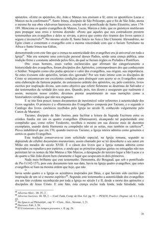 26
apóstolos. «Entre os apóstolos, diz, João e Mateus nos ensinam a fé; entre os apostólicos Lucas e
Marcos no-la confirmam»65
. Santo Irineu, discípulo de São Policarpo, que o foi de São João, atesta
o mesmo ha sua obra «Adversus haereses», escrita sob o pontificado de Santo Eleutério, anos 174-
189. Menciona os quatro evangelhos de Mateus, Lucas, Marcos e João, que os gnósticos mutilavam
para propagar seus erros e termina dizendo: «Posto que aqueles que nos contradizem prestem
testemunhos aos evangelhos e deles se sirvam, a prova que contra eles tiramos dos livros santos é
segura e invencível»66
. No mesmo século II, Santo Inácio na Ásia e São Clemente Alexandrino, no
Egito citam e comentam o evangelho com a mesma sinceridade com que o faziam Tertuliano na
África e Santo Irineu nas Gálias,
40
demonstrando com este fato que a crença na autenticidade dos evangelhos era já universal em toda a
Igreja67
. Não era somente uma convicção pessoal desses Padres, senão uma crença pública, uma
tradição firme e constante admitida pelos fiéis, da qual se faziam órgãos os Prelados e Pontífices.
Ora: esses homens, esses varões esclarecidos que afirmam tão categoricamente a
historicidade dos evangelhos, foram discípulos dos Apóstolos, contemporâneos dos que conheceram
o Senhor. Ninguém como eles podia apreciar o valor dos evangelhos, sua origem, sua importância.
Se estes tivessem sido apócrifos, teriam eles ignorado? Por seu trato íntimo com os discípulos de
Cristo se encontravam em excelentes condições para distinguir com acerto se os Evangelhos eram
uma elaboração da fantasia popular, do entusiasmo ardente dos apóstolos, ou, pelo contrário, livros
escritos por inspiração divina, sem outro objetivo que referir fielmente as doutrinas do Salvador e
dar testemunhos da verdade dos seus atos. Quando, pois, nos dizem e asseguram que realmente é
assim, merecem nosso crédito, devemos prestar assentimento às suas narrações como a
historiadores verídicos que não nos enganam.
E se isto fora pouco, temos documentos de inestimável valor referentes à autenticidade dos
livros sagrados. O primeiro é a «Harmonia dos Evangelhos» composta por Taciano, e o segundo o
Catálogo dos livros canônicos recebidos pela Igreja no século II, conhecido vulgarmente pelo
Canon de Muratori.
Taciano, discípulo de São Justino, para facilitar a leitura da Sagrada Escritura entre os
cristãos fundiu em um os quatro evangelhos (Diatessaron), alcançando tal popularidade este
compêndio que, como refere Teodoreto, recolheu o mesmo em sua diocese mais de duzentos
exemplares, usando desta Harmonia ou compêndio não só as seitas, mas também os católicos68
.
Prova indubitável que em 170, quando escreveu Taciano, a Igreja inteira admitia como genuínos e
certos os quatro Evangelhos.
Esta tradição conservava-se com solicitude especial, na Igreja romana, segundo se
depreende do célebre documento muratoriano, assim chamado por se ter descoberto o seu autor em
Milão em meados do século XVIII. É o cânon dos livros que a Igreja romana admitia como
inspirados ou repudiava por espúrios, e ainda que as primeiras páginas gastas ou estragadas não nos
permitam ler os nomes de São Mateus e São Marcos, a designação do terceiro lugar a São Lucas e a
do quarto a São João dizem bem claramente o lugar que ocupavam os dois primeiros.
Nada mais brilhante que este testemunho. Demonstra, diz Bougaud, que sob o pontificado
de Pio I (142-157), pois este documento tem sua data, havia na Igreja quatro evangelhos; que estes
evangelhos se liam na mesma ordem que hoje, que não
41
havia senão quatro e a Igreja os acreditava inspirados por Deus, e que haviam sido escritos por
inspiração de um só e mesmo espírito»69
. Segundo este testemunho a autenticidade dos evangelhos
era um fato evidente reconhecido por toda a Igreja no século I e II, desde a morte dos apóstolos e
discípulos de Jesus Cristo. E este fato, esta crença exclui toda lenda, toda falsidade, toda
65
Adversus Marc., lib. IV, 2.
66
Adversus haereses, lib. III, 2 — Conf. Funk, Comp. de Hist. Ecl. pg. 91 — PESCH, Praelect. Dogmat. ed. 4, t. I, pg.
43.
67
Sto Ignacio ad Philadelph., cap. V – Clem., Alex., Stromat., I, 21.
68
Haereses, Fab., I, 20.
69
El Cristianismo y los tiempos presentes, t. II. pg. 26.
 