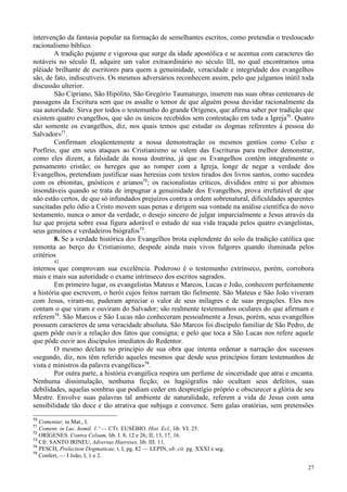 27
intervenção da fantasia popular na formação de semelhantes escritos, como pretendia o tresloucado
racionalismo bíblico.
A tradição pujante e vigorosa que surge da idade apostólica e se acentua com caracteres tão
notáveis no século II, adquire um valor extraordinário no século III, no qual encontramos uma
plêiade brilhante de escritores para quem a genuinidade, veracidade e integridade dos evangelhos
são, de fato, indiscutíveis. Os mesmos adversários reconhecem assim, pelo que julgamos inútil toda
discussão ulterior.
São Cipriano, São Hipólito, São Gregório Taumaturgo, inserem nas suas obras centenares de
passagens da Escritura sem que os assalte o temor de que alguém possa duvidar racionalmente da
sua autoridade. Sirva por todos o testemunho do grande Orígenes, que afirma saber por tradição que
existem quatro evangelhos, que são os únicos recebidos sem contestação em toda a Igreja70
. Quatro
são somente os evangelhos, diz, nos quais temos que estudar os dogmas referentes à pessoa do
Salvador»71
.
Confirmam eloqüentemente a nossa demonstração os mesmos gentios como Celso e
Porfírio, que em seus ataques ao Cristianismo se valem das Escrituras para melhor demonstrar,
como eles dizem, a falsidade da nossa doutrina, já que os Evangelhos contêm integralmente o
pensamento cristão; os hereges que ao romper com a Igreja, longe de negar a verdade dos
Evangelhos, pretendiam justificar suas heresias com textos tirados dos livros santos, como sucedeu
com os ebionitas, gnósticos e arianos72
; os racionalistas críticos, divididos entre si por abismos
insondáveis quando se trata de impugnar a genuinidade dos Evangelhos, prova irrefutável de que
não estão certos, de que só infundados prejuízos contra a ordem sobrenatural, dificuldades aparentes
suscitadas pelo ódio a Cristo movem suas penas e dirigem sua vontade na análise científica do novo
testamento, nunca o amor da verdade, o desejo sincero de julgar imparcialmente a Jesus através da
luz que projeta sobre essa figura adorável o estudo de sua vida traçada pelos quatro evangelistas,
seus genuínos e verdadeiros biógrafos73
.
8. Se a verdade histórica dos Evangelhos brota esplendente do solo da tradição católica que
remonta ao berço do Cristianismo, despede ainda mais vivos fulgores quando iluminada pelos
critérios
42
internos que comprovam sua excelência. Poderoso é o testemunho extrínseco, porém, corrobora
mais e mais sua autoridade o exame intrínseco dos escritos sagrados.
Em primeiro lugar, os evangelistas Mateus e Marcos, Lucas e João, conhecem perfeitamente
a história que escrevem, o herói cujos feitos narram tão fielmente. São Mateus e São João viveram
com Jesus, viram-no, puderam apreciar o valor de seus milagres e de suas pregações. Eles nos
contam o que viram e ouviram do Salvador; são realmente testemunhos oculares do que afirmam e
referem74
. São Marcos e São Lucas não conheceram pessoalmente a Jesus, porém, seus evangelhos
possuem caracteres de uma veracidade absoluta. São Marcos foi discípulo familiar de São Pedro, de
quem pôde ouvir a relação dos fatos que consigna; e pelo que toca a São Lucas nos refere aquele
que pôde ouvir aos discípulos imediatos do Redentor.
O mesmo declara no princípio de sua obra que intenta ordenar a narração dos sucessos
«segundo, diz, nos têm referido aqueles mesmos que desde seus princípios foram testemunhos de
vista e ministros da palavra evangélica»75
.
Por outra parte, a história evangélica respira um perfume de sinceridade que atrai e encanta.
Nenhuma dissimulação, nenhuma ficção; os hagiógrafos não ocultam seus defeitos, suas
debilidades, aquelas sombras que podiam ceder em desprestígio próprio e obscurecer a glória de seu
Mestre. Envolve suas palavras tal ambiente de naturalidade, referem a vida de Jesus com uma
sensibilidade tão doce e tão atrativa que subjuga e convence. Sem galas oratórias, sem pretensões
70
Comentar, in Mat., I.
71
Coment. in Luc. homil. 1.º — CTr. EUSÉBIO. Hist. Ecl., lib. VI. 25.
72
ORÍGENES. Contra Celsum, lib. I. 8, 12 e 26; II, 13, 17, 16.
73
Cfr. SANTO IRINEU, Adversus Haereses, lib. III. 11.
74
PESCH, Prelection Dogmaticae, t. I, pg. 82 — LEPIN, ob. cit. pg. XXXI e seg.
75
Confert, — I João, I, 1 e 2.
 