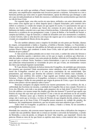 28
ridículas, com um estilo que arrebata a Pascal, transmitem a seus leitores a impressão da verdade
mais pura, sem amplificações empoladas nem invectivas parciais e molestas. Acrescente-se a isto a
harmonia perfeita que reina entre os quatro historiadores, apesar da diferença que distingue a cada
um e que em nada prejudicam ao fundo dos sucessos, à substância dos acontecimentos que intervém
na vida de Jesus Cristo.
Em segundo lugar, uma obra escrita em uma época, atribuída a um autor determinado, não
deve conter coisa alguma que se afaste daquela época e daquele historiador, pelo contrário deve
refletir os costumes e o estado dos tempos em que aquela foi escrita. E é precisamente isto que se
observa nos Evangelhos. A pintura que fazem dos costumes do povo judaico, do caráter dos
habitantes da Judéia, coincide com a que traça a história profana. A descrição dos lugares em que se
desenvolve a existência do seu protagonista é exata. A gruta de Belém, o lar humilde de Nazaré, a
campina da Galiléia, o lago de Genezaré, a cidade de Jerusalém com seus monumentos e arredores,
o monte Calvário, tudo se acha descrito com traços tão seguros que só se concebe nos evangelistas
vivendo em companhia do Mestre divino das gentes.
43
Por eles também sabemos como o império foi dividido em três partes por Herodes, idumeu
de origem, correspondendo a Judéia a Arquelau, a Galiléia a Herodes Antipas, e a Traconitides a
Filipo, assim como em tempo da vida pública do Salvador governava a Judéia em nome do império
romano Pôncio Pilatos, que condenou à morte Jesus Cristo, tudo tal qual referiu Josefo em sua
História do povo judaico76
.
A vida social dos judeus pintada com as mais vivas cores, o caráter das seitas dos fariseus e
saduceus, hipócritas aqueles e epicúreos estes; as leis que os regem, as práticas que observam, o
ódio dos judeus ao nome romano, com outra porção de detalhes, referindo os Evangelhos do mesmo
modo por que o referem Tácito, Suetônio e outros historiadores, o que só se concebe em homens
que conheciam minuciosamente as vicissitudes do povo em que viviam, em testemunhos verazes
dos fatos cuja narração legaram à posteridade.
9. E que diremos finalmente da beleza interna dos Evangelhos, da santidade que entesouram,
dos encantos que encerram? Onde encontraremos maior sabedoria, maior sublimidade? A beleza
moral dos Evangelhos constitui por si só uma prova concludente da sua autenticidade. Que
pensamentos, que máximas, que doutrina tão celestial e divina! Os talentos mais exaltados, as
inteligências mais sombrias têm sentido o fogo sagrado que irradiam estas páginas fecundas e
formosas. «Tenho por autênticos os Evangelhos, exclamava o tristemente célebre Goethe, porque
neles se distingue o brilho de uma grandeza que emana da pessoa de Cristo, e que é de tal maneira
divina como jamais o divino apareceu sobre a terra»77
.
Rousseau consignou em página imortal esse mesmo pensamento. Eu o confesso, diz ele, a
sublimidade das Escrituras me encanta, a santidade do Evangelho fala ao meu coração. Percorrei os
livros dos filósofos, com toda a sua pompa, quão pequenos são ao lado deste! É possível que um
livro tão sublime e ao mesmo tempo tão simples seja obra dos homens? É possível que aquele cuja
história ele traça não seja mais que um homem? É este o tom de um entusiasta ou de um sectário
ambicioso?... Diremos acaso que a história do Evangelho foi caprichosamente inventada? Meu
amigo, não é assim que se inventa, e os fatos de Sócrates de que ninguém duvida, acham-se menos
comprovados que os de Jesus Cristo. O Evangelho possui caracteres de verdade tão grandes, tão
luminosos, tão completamente inimitáveis, que seu inventor seria mais admirável que o herói»78
.
Tudo é belo no Evangelho: as palavras e as idéias, o fundo e a forma. Se nos assombra a
profundidade das sentenças e a su-
44
blimidade dos conceitos, não exercem menor impressão em nossa alma a delicadeza das imagens e
o candor das suas parábolas. Quem não se extasia ao recordar a conversão da Samaritana, o sermão
da Montanha, a cena da paixão, os milagres de Jesus? Que império, que majestade! Através das
palavras filtram-se raios de luz que ferem os espíritos mais duros; a letra material não é mais que
76
Lucas, I, 2.
77
Entretiens avec Eckermann, t. III, pg. 371.
78
Emilio, liv. IV.
 