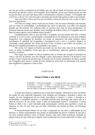 29
um véu que oculta as pulsações da divindade, que nos fala do fundo da Escritura com uma força
misteriosa que fascina e cativa. «O Evangelho, dizia Napoleão, possui uma virtude secreta, um não
sei que de eficaz, um calor que opera sobre o entendimento e encanta o coração... O Evangelho não
é um livro, é um ser vivo com uma ação e um poder que invade tudo quanto se opõe à sua extensão.
Aqui está sobre a mesa esse livro por excelência, nunca me canso de o ler e todos os dias o
faço com igual prazer...
«O Cristo nos atinge, jamais vacila em seu ensino, e até sua menor afirmação está marcada,
com um sinete de sensibilidade e profundidade que cativa ao ignorante e ao sábio, por pequena
atenção que lhe prestem. Em nenhuma parte se encontra essa série de belos pensamentos, de
formosas máximas morais que desfilam como batalhões da milícia celeste. O Evangelho uma vez
dono do nosso espírito, cativa também nosso coração»79
.
Verdadeiramente todos os que têm lido o Evangelho sem prevenções têm feito a mesma
confissão. E se isto é certo, a autenticidade e veracidade dos livros destacam-se com uma evidência
insuperável. Um composto de absurdos, um tecido de imposturas não pode produzir efeitos
semelhantes. A santidade dos Evangelhos é incompatível com o erro e a mentira, funda-se na
veracidade, caráter primário dos efeitos de Jesus Cristo. A beleza é um reflexo da verdade e as
belezas do Evangelho proclamam sua autoridade e sua origem.
Não existe livro algum na história que tenha em seu favor uma soma tal de testemunhos
como os santos Evangelhos. Como quer que os consideremos, aparecem genuínos, autênticos,
sinceros e verídicos.
Para negar esta verdade os críticos modernos não só tiveram que renegar os princípios da
crítica e das leis da história, mas têm chegado a mais, depreciaram vilmente a fé dezenove vezes
secular, o senso comum das gerações que, de acordo com as noções elementares da lógica, concede
aos Evangelhos pelo menos o caráter de livros históricos, única fonte de informação e de notícias
para estudarmos e julgarmos a Jesus Cristo.
45
CAPÍTULO III
Jesus Cristo e seu ideal
SUMÁRIO: 1. O herói do Evangelho. — 2. O ideal de Cristo: seus caracteres. — 3. Jesus e
os filósofos. — 4. Jesus e os heróis. — 5. O ideal de Jesus único em sua concepção e em
sua realização histórica. — 6. Imortal, insuperável, divino. — 7. A idéia e o amor. — 8. O
amor do mundo a Cristo prova sua divindade. — 9. Efeitos desse amor.
1. Nada mais formoso e admirável que o herói do Evangelho. «Descobre-se nele, diz Gibier,
um caráter de uma majestade imponente, uma realidade que sobrepuja e desespera o gênio; um
coração em que transparecem de um modo maravilhoso a ternura e a força, a elevação e a
profundidade, a serenidade absoluta e a santidade perfeita; uma fisionomia que realiza não só o
ideal de um povo, de um século, senão o ideal da humanidade inteira»80
. Certamente, é mister
fechar os olhos à luz e estar dominado pelas preocupações sectárias para qualificar a Jesus de
impostor, ou não ver nele mais que um sábio esclarecido, um profeta de Deus, um filantropo
universal.
O desenvolvimento interno da sua vida, a magnitude da sua obra, a sublimidade da sua
doutrina, os efeitos transcendentais que produz na humanidade são provas evidentes de que não é
um mero acidente histórico como os demais homens, uma entre tantas existências arrojadas no
pélago imenso da vida, senão que é alguma coisa excepcional, um ser que transcende o criado e está
79
Memorial de Sta. Helena.
80
Jésus-Christ et son oeuvre, t, I, pg. 227.
 