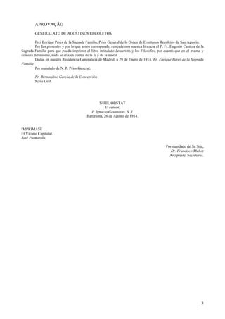 3
APROVAÇÃO
GENERALATO DE AGOSTINOS RECOLETOS
Frei Enrique Peres de la Sagrada Familia, Prior General de la Orden de Ermitanos Recoletos de San Agustin.
Por Ias presentes y por lo que a nos corresponde, concedemos nuestra licencia al P. Fr. Eugenio Cantera de la
Sagrada Familia para que pueda imprimir el libro intitulado Jesucristo y los Filósofos, por cuanto que en el exame y
censura del mismo, nada se alla en contra de la fe y de la moral.
Dadas en nuestra Residencia Generalicia de Madrid, a 29 de Enero de 1914. Fr. Enrique Perez de la Sagrada
Familia
Por mandado de N. P. Prior General,
Fr. Bernardino Garcia de la Concepción
Scrio Gral.
NIHIL OBSTAT
El censor,
P. lgnacio Casanovas, S. J.
Barcelona, 26 de Agosto de 1914.
IMPRIMASE
El Vicario Capitular,
José Palmarola.
Por mandado de Su Sria,
Dr. Francisco Muñoz
Arcipreste, Secretario.
 