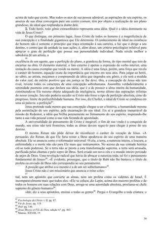 30
acima de tudo que existe. Mas todos os atos de sua pessoa adorável, as aspirações do seu espírito, os
anseios de sua alma convergem para um centro comum, têm por objeto a realização de um plano
grandioso, do ideal que resplandecia diante dele.
2. Todo herói, todo gênio extraordinário representa uma idéia. Qual é a idéia dominante na
vida de Jesus Cristo?
O que distingue, em primeiro lugar, Jesus Cristo de todos os homens é a magnificência de
sua concepção e a finalidade gigantesca que Ele determina. O conhecimento de ideal na existência
do homem não é somente o princípio que traça orientação à sua carreira, a luz que o dirige a seu
destino, o centro que dá unidade às suas ações; é, além disso, um critério psicológico infalível para
apreciar o grau de perfeição que possui sua personalidade individual. Nada revela melhor a
sabedoria de um artista, a
46
excelência de um agente, que a perfeição do plano, a grandeza da forma, do tipo mental que tem de
encarnar na obra. O elemento material, o fato externo é apenas a expressão do verbo interior, uma
imitação da causa exemplar que reside na mente. A idéia é uma força, porém, uma força que revela
o caráter do homem, equação exata da importância que encerra em seus atos. Para julgar ao herói,
ao sábio, ao artista, meçamos a compreensão da idéia que engendra seu gênio, e ela será a medida
do valor real, do mérito positivo que em justiça se lhe deve. Ora, a concepção de Jesus não tem
rival, reveste todos os caracteres de uma concepção sobrehumana. Assombra verdadeiramente a
serenidade pasmosa com que declara sua idéia, que é a de possuir a alma inteira da humanidade,
constituindo-se Ele mesmo objeto adequado da inteligência, termo último das aspirações infinitas
do nosso coração. Isto não poderia suceder se Cristo não fosse o tipo de perfeição absoluta, cimo do
progresso, limite da perfectibilidade humana. Por isso, diz Chollet, o ideal de Cristo se condensa em
uma só palavra: a perfeição81
.
Jesus pretende nada menos que sua concepção chegue a ser a história, a humanidade mesma
pela assimilação do seu espírito, pela encarnação do seu ideal. Eis aí a grandeza inenarrável da
missão do Redentor, a idéia que brilha perenemente no firmamento do seu espírito, inspirando-lhe
tanto a sua vida pessoal como a sua vida fecunda de apostolado.
A universalidade do pensamento de Cristo é inegável; o fim de sua vinda é a conquista do
mundo, seu reino não terá fronteiras, todas as almas devem segui-lo para chegar à posse do seu
destino.
O mesmo Renan não pôde deixar de reconhecer o caráter da vocação de Jesus. «A
persuasão, diz Renan, de que Ele faria reinar a Deus apodera-se do seu espírito de uma maneira
absoluta. Ele se anuncia como o reformador universal. O céu, a terra, a natureza inteira, a loucura, a
enfermidade e a morte não são para Ele mais que instrumentos. No acesso da sua vontade heróica
crê-se todo poderoso. Se a terra não se presta a esta transformação suprema, a terra será arrasada,
purificada pelas chamas e pelo sopro de Deus. Será criado um novo céu e o mundo inteiro povoado
de anjos de Deus. Uma revolução radical que havia de abraçar a natureza toda; tal foi o pensamento
fundamental de Jesus»82
. «É evidente, prossegue, que o título de Rabi não lhe bastava; o título de
profeta ou enviado de Deus não correspondia ao seu pensamento.
A posição que atribui a si mesmo é a de um ser sobrehumano»83
.
Jesus Cristo não é um missionário que anuncia o reino celes-
47
tial, nem um apóstolo que converte as almas, nem um profeta como os videntes de Israel. É
incomparavelmente mais que todos eles. «Ele se coloca, diz Lepin, acima dos maiores profetas e de
todos os homens em suas relações com Deus, arroga-se uma autoridade absoluta, proclama-se chefe
supremo do gênero humano»84
.
«Ide, diz a seus apóstolos, ensinai a todas as gentes85
. Pregai o Evangelho a toda criatura; o
81
Psychologie du Christ, t. II, pg. 87.
82
Vie de Jesus, pg. 118.
83
Ibid: pg. 146.
84
Jésus Messie et Fils de Dieu, edição 4.ª, pg. 463.
85
Mateus, XXVIII, 19.
 