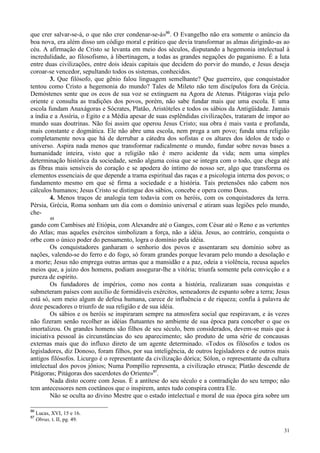 31
que crer salvar-se-á, o que não crer condenar-se-á»86
. O Evangelho não era somente o anúncio da
boa nova, era além disso um código moral e prático que devia transformar as almas dirigindo-as ao
céu. A afirmação de Cristo se levanta em meio dos séculos, disputando a hegemonia intelectual à
incredulidade, ao filosofismo, à libertinagem, a todas as grandes negações do paganismo. É a luta
entre duas civilizações, entre dois ideais capitais que decidem do porvir do mundo, e Jesus deseja
coroar-se vencedor, sepultando todos os sistemas, conhecidos.
3. Que filósofo, que gênio falou linguagem semelhante? Que guerreiro, que conquistador
tentou como Cristo a hegemonia do mundo? Tales de Mileto não tem discípulos fora da Grécia.
Demóstenes sente que os ecos de sua voz se extinguem na Agora de Atenas. Pitágoras viaja pelo
oriente e consulta as tradições dos povos, porém, não sabe fundar mais que uma escola. E uma
escola fundam Anaxágoras e Sócrates, Platão, Aristóteles e todos os sábios da Antigüidade. Jamais
a índia e a Assíria, o Egito e a Média apesar de suas esplêndidas civilizações, trataram de impor ao
mundo suas doutrinas. Não foi assim que operou Jesus Cristo; sua obra é mais vasta e profunda,
mais constante e dogmática. Ele não abre uma escola, nem prega a um povo; funda uma religião
completamente nova que há de derrubar a cátedra dos sofistas e os altares dos ídolos de todo o
universo. Aspira nada menos que transformar radicalmente o mundo, fundar sobre novas bases a
humanidade inteira, visto que a religião não é mero acidente da vida; nem uma simples
determinação histórica da sociedade, senão alguma coisa que se integra com o todo, que chega até
as fibras mais sensíveis do coração e se apodera do íntimo do nosso ser, algo que transforma os
elementos essenciais de que depende a trama espiritual das raças e a psicologia interna dos povos; o
fundamento mesmo em que sé firma a sociedade e a história. Tais pretensões não cabem nos
cálculos humanos; Jesus Cristo se distingue dos sábios, concebe e opera como Deus.
4. Menos traços de analogia tem todavia com os heróis, com os conquistadores da terra.
Pérsia, Grécia, Roma sonham um dia com o domínio universal e atiram suas legiões pelo mundo,
che-
48
gando com Cambises até Etiópia, com Alexandre até o Ganges, com César até o Reno e as vertentes
do Atlas; mas aqueles exércitos simbolizam a força, não a idéia. Jesus, ao contrário, conquista o
orbe com o único poder do pensamento, logra o domínio pela idéia.
Os conquistadores ganharam o senhorio dos povos e assentaram seu domínio sobre as
nações, valendo-se do ferro e do fogo, só foram grandes porque levaram pelo mundo a desolação e
a morte; Jesus não emprega outras armas que a mansidão e a paz, odeia a violência, recusa aqueles
meios que, a juízo dos homens, podiam assegurar-lhe a vitória; triunfa somente pela convicção e a
pureza de espírito.
Os fundadores de impérios, como nos conta a história, realizaram suas conquistas e
submeteram países com auxílio de formidáveis exércitos, semeadores de espanto sobre a terra; Jesus
está só, sem meio algum de defesa humana, carece de influência e de riqueza; confia à palavra de
doze pescadores o triunfo de sua religião e de sua idéia.
Os sábios e os heróis se inspiraram sempre na atmosfera social que respiravam, e às vezes
não fizeram senão recolher as idéias flutuantes no ambiente de sua época para conceber o que os
imortalizou. Os grandes homens são filhos de seu século, bem considerados, devem-se mais que à
iniciativa pessoal às circunstâncias do seu aparecimento; são produto de uma série de concausas
externas mais que do influxo direto de um agente determinado. «Todos os filósofos e todos os
legisladores, diz Donoso, foram filhos, por sua inteligência, de outros legisladores e de outros mais
antigos filósofos. Licurgo é o representante da civilização dórica; Sólon, o representante da cultura
intelectual dos povos jônios; Numa Pompílio representa, a civilização etrusca; Platão descende de
Pitágoras; Pitágoras dos sacerdotes do Oriente»87
.
Nada disto ocorre com Jesus. É a antítese do seu século e a contradição do seu tempo; não
tem antecessores nem coetâneos que o inspirem, antes tudo conspira contra Ele.
Não se oculta ao divino Mestre que o estado intelectual e moral de sua época gira sobre um
86
Lucas, XVI, 15 e 16.
87
Obras, t. II, pg. 49.
 