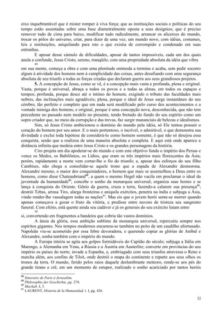 32
eixo inquebrantável que é mister romper à viva força; que as instituições sociais e políticas do seu
tempo estão assentadas sobre uma base diametralmente oposta a seus desígnios; que é preciso
remover tudo de cima para baixo, modificar tudo radicalmente, arrancar os alicerces do mundo,
trocar os pólos do universo, criar, para dizer de uma vez, um mundo novo, com idéias, costumes,
leis e instituições, aniquilando para isto o que existia de corrompido e condenado em suas
entranhas.
E apesar desse cúmulo de dificuldades, apesar de tantos impossíveis, cada um dos quais
anula e confunde, Jesus Cristo, sereno, tranqüilo, com uma propriedade absoluta da idéia que vibra
49
em sua mente, começa a obra e com uma plenitude onímoda a termina e acaba, sem pedir socorro
algum à atividade dos homens nem à cumplicidade das coisas, antes desafiando com uma segurança
absoluta de seu triunfo a todas as forças criadas que declaram guerra aos seus grandiosos projetos.
5. A concepção de Jesus, como se vê, é a concepção mais vasta e profunda, plena e original.
Vasta, porque é universal, abraça a todos os povos e a todas as almas, em todos os espaços e
tempos; profunda, porque desce até o íntimo do homem, exigindo o tributo das faculdades mais
nobres, das inclinações mais agradáveis; plena, porque o ideal de Jesus surge instantâneo do seu
cérebro, tão perfeito e completo que em nada será modificado pelo curso dos acontecimentos e a
vontade inimiga dos homens; e original, porque é uma concepção nova, desconhecida, que não tem
precedente no passado nem modelo no presente, tendo brotado do fundo do seu espírito como um
sopro criador que, no meio da corrupção e das trevas, faz surgir mananciais de belezas e idealismos.
Sim, só Jesus Cristo ambicionou o domínio do mundo pela idéia, só Ele tentou possuir o
coração do homem por seu amor. E o mais portentoso, o incrível, o admirável, o que demonstra sua
divindade e exclui toda hipótese de considerá-lo como homem somente, é que não só desejou essa
conquista, senão que a realizou de uma maneira absoluta e completa. E aqui está onde aparece a
distância infinita que medeia entre Jesus Cristo e os grandes personagens da história.
Ciro projeta um dia apoderar-se do mundo e com este objetivo funda o império dos Persas e
vence os Medos, os Babilônios, os Lídios, que eram os três impérios mais florescentes da Ásia;
porém, rapidamente a morte vem cortar-lhe o fio do triunfo; e, apesar dos esforços do seu filho
Cambises, não chega a consolidar-se aquele trono que a espada de Alexandre desmorona.
Alexandre mesmo, o maior dos conquistadores, o homem que mais se assemelhou a Deus entre os
homens, como disse Chateaubriand88
, a quem o mesmo Hegel não vacila em proclamar o ideal da
juventude da humanidade89
, concebe o sonho da monarquia universal; organiza suas hostes e se
lança à conquista do Oriente. Gênio da guerra, cruza a terra, fazendo-a calarem sua presença90
;
destrói Tebas, arrasa Tiro, alarga fronteiras e aniquila exércitos, penetra na índia e subjuga a Ásia,
vindo render-lhe vassalagem todas as nações91
. Mas eis que o jovem herói sente-se morrer quando
apenas começava a gozar o fruto da vitória, e predisse entre nuvens de tristeza seu sangrento
funeral. Com efeito, está quente ainda seu cadáver e já os generais do seu exército lutam entre
50
si, convertendo em fragmentos a bandeira que cobria tão vastos domínios.
A ânsia da glória, essa ambição sublime da monarquia universal, repercutiu sempre nos
espíritos gigantes. Nos tempos modernos encarnou-se também no peito de um caudilho afortunado.
Napoleão viu-se acometido por essa febre devoradora, e querendo copiar as glórias de Aníbal e
Alexandre, sonha também com o império do mundo.
A Europa inteira se agita aos golpes formidáveis do Capitão do século; subjuga a Itália em
Marengo, a Alemanha em Yena, a Rússia e a Áustria em Austerlitz; converte em províncias do seu
império os países do norte; invade a Espanha, e, embriagado com seus triunfos atravessa o Reno e
marcha além, aos confins de Tilsit, onde destrói o mapa do continente e reparte aos seus olhos os
tronos da terra. O mundo, ferido pelos raios daquele deslumbrante meteoro, rende-se aos pés do
grande tirano e crê, em um momento de estupor, realizado o sonho acariciado por tantos heróis
88
Itineraire de Paris à Jerusalém.
89
Philosophie der Geschichte, pg. 274.
90
Machab. I, 3.
91
LAURENT, Historia de la Humanidad, t. I, pg. 426.
 