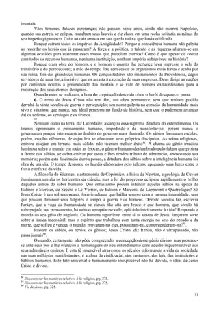 33
imortais.
Vãos temores, falazes esperanças; não passam vinte anos, ainda não morreu Napoleão,
quando sua estrela se eclipsa, murcham seus lauréis e ele chora em uma rocha solitária as ruínas do
seu império gigantesco. Cai e ao cair arrasta em sua queda tudo o que havia edificado.
Porque caíram todos os impérios da Antigüidade? Porque a consciência humana não palpita
ao recordar os heróis que já passaram? A força e a política, o talento e as riquezas aliaram-se em
algumas ocasiões para sustentar esses tronos que pareciam eternos? Como é que apesar de contar
com todos os recursos humanos, nenhuma instituição, nenhum império sobreviveu na história?
Porque eram obra do homem, e o homem e quanto lhe pertence leva impresso o selo do
transitório e do perecedouro; a mão do tempo fere sem cessar os organismos mais fortes e acaba por
sua ruína, fim das grandezas humanas. Os conquistadores são instrumentos da Providencia, cegos
servidores de uma força invisível que os arrasta à execução de suas empresas. Deus dirige as nações
por caminhos ocultos à generalidade dos mortais e se vale de homens extraordinários para a
realização dos seus eternos desígnios.
Quando estes se realizam, a hora do crepúsculo desce do céu e o herói desaparece, passa.
6. O reino de Jesus Cristo não tem fim, sua obra permanece, sem que tenham podido
derrubá-la vinte séculos de guerra e perseguição; seu nome palpita no coração da humanidade mais
vivo e vitorioso que nunca; seu ideal penetrou no fundo da história, sem que o pudessem arrancar
daí os sofistas, os verdugos e os tiranos.
51
Nenhum outro na terra, diz Lacordaire, alcançou essa suprema ditadura do entendimento. Os
tiranos oprimiram o pensamento humano, impedindo-o de manifestar-se; porém nunca o
governaram porque isto escapa ao âmbito do governo mais ilustrado. Os sábios formaram escolas,
porém, escolas efêmeras, de cujas leis se afastaram seus próprios discípulos. As seitas religiosas,
embora estejam em terreno mais sólido, não tiveram melhor êxito92
. A chama do gênio irradiou
luminosa sobre o mundo em todas as épocas; o gênero humano deslumbrado pelo fulgor que projeta
a fronte dos sábios, se deixa cativar por estes e lhes rendeu tributo de admiração, abençoando sua
memória; porém esta fascinação durou pouco, a ditadura dos sábios sobre a inteligência humana foi
obra de um dia. O tempo descorou os lauréis elaborados pelo talento, apagando suas luzes entre o
fluxo e refluxo da vida.
A filosofia de Sócrates, a astronomia de Copérnico, a física de Newton, a geologia de Cuvier
iluminaram um dia os horizontes da ciência, mas a lei do progresso eclipsou rapidamente o brilho
daqueles astros do saber humano. Que entusiasmo podem infundir aqueles sábios na época de
Balmes e Mercier, de Secchi e Le Verrier, de Edison e Marconi, de Lapparent e Quatrefages? Só
Jesus Cristo é um sol sem ocaso, foco irradiante que brilha sempre com a mesma intensidade, sem
que possam diminuir seus fulgores o tempo, a guerra e os homens. Dezoito séculos faz, escrevia
Parker, que a vaga da humanidade se elevou tão alta em Jesus: e que homem, que século há
sobrepujado seu pensamento, há sabido apropriar-se dele, aplicá-lo inteiramente à vida? Responda o
mundo ao seu grito de angústia. Os homens repartiram entre si as vestes de Jesus, lançaram sorte
sobre a túnica inconsútil; mas o espírito que trabalhou com tanta energia no seio do pecado e da
morte, que sofreu e venceu o mundo, provaram-no eles, possuiram-no, compreenderam-no?93
.
Passam os sábios, os heróis, os gênios; Jesus Cristo, diz Renan, não é ultrapassado, não
passa jamais94
.
O mundo, certamente, não pôde compreender a concepção desse gênio divino, mas prostrou-
se ante seus pés e lhe ofereceu a homenagem do seu entendimento com adesão inquebrantável aos
seus admiráveis ensinos. E esta fé invencível atravessou os séculos informando a vida da sociedade
nas suas múltiplas manifestações; é a alma da civilização, dos costumes, das leis, das instituições e
hábitos humanos. Este fato universal é humanamente inexplicável não há dúvida, o ideal de Jesus
Cristo é divino.
92
Discours sur les matières relatives à la religion, pg. 275.
93
Discours sur les matières relatives à la religion, pg. 275.
94
Vie de Jesus, pg. 325.
 