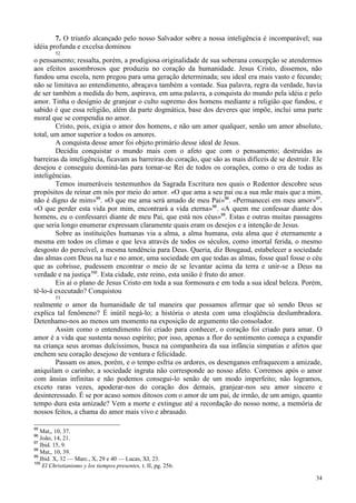 34
7. O triunfo alcançado pelo nosso Salvador sobre a nossa inteligência é incomparável; sua
idéia profunda e excelsa dominou
52
o pensamento; ressalta, porém, a prodigiosa originalidade de sua soberana concepção se atendermos
aos efeitos assombrosos que produziu no coração da humanidade. Jesus Cristo, dissemos, não
fundou uma escola, nem pregou para uma geração determinada; seu ideal era mais vasto e fecundo;
não se limitava ao entendimento, abraçava também a vontade. Sua palavra, regra da verdade, havia
de ser também a medida do bem, aspirava, em uma palavra, a conquista do mundo pela idéia e pelo
amor. Tinha o desígnio de granjear o culto supremo dos homens mediante a religião que fundou, e
sabido é que essa religião, além da parte dogmática, base dos deveres que impõe, inclui uma parte
moral que se compendia no amor.
Cristo, pois, exigia o amor dos homens, e não um amor qualquer, senão um amor absoluto,
total, um amor superior a todos os amores.
A conquista desse amor foi objeto primário desse ideal de Jesus.
Decidiu conquistar o mundo mais com o afeto que com o pensamento; destruídas as
barreiras da inteligência, ficavam as barreiras do coração, que são as mais difíceis de se destruir. Ele
desejou e conseguiu dominá-las para tornar-se Rei de todos os corações, como o era de todas as
inteligências.
Temos inumeráveis testemunhos da Sagrada Escritura nos quais o Redentor descobre seus
propósitos de reinar em nós por meio do amor. «O que ama a seu pai ou a sua mãe mais que a mim,
não é digno de mim»95
. «O que me ama será amado de meu Pai»96
. «Permanecei em meu amor»97
.
«O que perder esta vida por mim, encontrará a vida eterna»98
. «A quem me confessar diante dos
homens, eu o confessarei diante de meu Pai, que está nos céus»99
. Estas e outras muitas passagens
que seria longo enumerar expressam claramente quais eram os desejos e a intenção de Jesus.
Sobre as instituições humanas via a alma, a alma humana, esta alma que é eternamente a
mesma em todos os climas e que leva através de todos os séculos, como imortal ferida, o mesmo
desgosto do perecível, a mesma tendência para Deus. Queria, diz Bougaud, estabelecer a sociedade
das almas com Deus na luz e no amor, uma sociedade em que todas as almas, fosse qual fosse o céu
que as cobrisse, pudessem encontrar o meio de se levantar acima da terra e unir-se a Deus na
verdade e na justiça100
. Esta cidade, este reino, esta união é fruto do amor.
Eis aí o plano de Jesus Cristo em toda a sua formosura e em toda a sua ideal beleza. Porém,
tê-lo-á executado? Conquistou
53
realmente o amor da humanidade de tal maneira que possamos afirmar que só sendo Deus se
explica tal fenômeno? É inútil negá-lo; a história o atesta com uma eloqüência deslumbradora.
Detenhamo-nos ao menos um momento na exposição de argumento tão consolador.
Assim como o entendimento foi criado para conhecer, o coração foi criado para amar. O
amor é a vida que sustenta nosso espírito; por isso, apenas a flor do sentimento começa a expandir
na criança seus aromas dulcíssimos, busca na companheira da sua infância simpatias e afetos que
enchem seu coração desejoso de ventura e felicidade.
Passam os anos, porém, e o tempo esfria os ardores, os desenganos enfraquecem a amizade,
aniquilam o carinho; a sociedade ingrata não corresponde ao nosso afeto. Corremos após o amor
com ânsias infinitas e não podemos consegui-lo senão de um modo imperfeito; não logramos,
exceto raras vezes, apoderar-nos do coração dos demais, granjear-nos seu amor sincero e
desinteressado. É se por acaso somos ditosos com o amor de um pai, de irmão, de um amigo, quanto
tempo dura esta amizade? Vem a morte e extingue até a recordação do nosso nome, a memória de
nossos feitos, a chama do amor mais vivo e abrasado.
95
Mat,, 10, 37.
96
João, 14, 21.
97
Ibid. 15, 9.
98
Mat,, 10, 39.
99
Ibid. X, 32 — Marc., X, 29 e 40 — Lucas, XI, 23.
100
El Christianismo y los tiempos presentes, t. II, pg. 256.
 